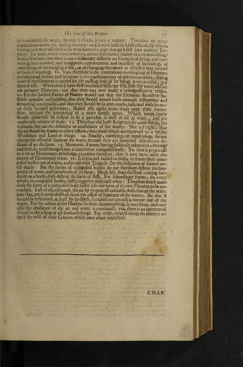 alir confamedi die water, bccaulc k divides it into a vapotir. Therefore air never, departs into water. lo. Seeing thcrelore noEicrnent hath in it feif a Root, by whicla, it being as it were affected wkii wcarifoainefs, may change it felf into another Eic- niCiit: for truly, every tranfmutatioil, proceedeth from a duality ora twofold thingr iinefsjelfe where, but there is not a voluncafy defire in an Element,of dying, and con¬ verting into another; and an appetite, appointment, and neccffity of increaling, of nouriihing, of exchanging it felt, or of changing the nature in which it was created 'of God, is wanting. J i. Vain therefore is the contentious co7mingling of Elements in compound bodies, and frivolous is the tranEmutation of one into another., feeing none of the Elements is careful for the palling over of its being, from another’, .nor from it felf. Wherefore I have fir ft concluded with my felf, that the water ahei air arc primary Elements, nor that they can ever make a retfogreftionor return. 12. For the blelled Parent of Nature would not that the Elements fliould’^he ho- ftilely oppolite and applied, that they Ihould breath forth mutuall deftruefion and devouring continually, and that they Ihould be fo often made, fail, «and with To ma¬ ny daily formali privations, iHould rife again from death unto their former Hate, without the interpoling of a more hmple mean. . Which mean furcly ihould otherwife be dehred to be a partaker as well of air as water , and yet ought to be neither of thefe. 13. Therefore the holy Scriptures do name the air, the feperater, but not the deftroyer or annihilarer of the waters. Nor is it right, that the air Ihould be drawn to other offices, than thofc which are enjoyned to it by the Workman and Lord of things. 14. Finally, rarefying, or condcnling, do no: change the clTential form of the water, becaufe they are materiali difpolitions de- ftitute of an Archeus. 15.^ Moreover, if water having fuddenly;taken to it a ferment and feed, be tranfehanged into a concrete or compofedbody: Yet that is perpetuali to it byan Elementary priviledge, as neither therefore, that it everlayes afide the matter of Elementary Water. i5. It is granted indeed to feeds, to frame their com-, pofed bodies out of water, and to a6t their Tragedy (by the defluxion of forms) lin- till death: But the forms of compofed bodies do not therefore deftroy thefim- plicity of water, and famelinefs of its form: Much Icfs than the Soul coming fud- denly on a body, doth deftroy the form of flelh.. For fubordinate forms, do every where, in compofed bodies, fufFer together with each other: Therefore much more- doth the form of a compofed body,fufFer alfo the form of its own Element to be un-' cpuched. Laft of all, although the air by its greateft coldnefs, doth change the water iiito Gas, yet it never delifteth froth the office of Seperater of the waters. So that if its cold be reftrained, at leaf! by its drjrth, it ceafeth not to raife a vapour out of the water. For the aiflion of the Heavens in their circumvolving, is uncelTant, and next alfo the obedience of the air and water is continuall; yea, there/s an interrupted thread in the affing of all feminali things. For, truly, created things do alwayes re- fpeil the will of their Creator, which man alone liegledeth. chap: