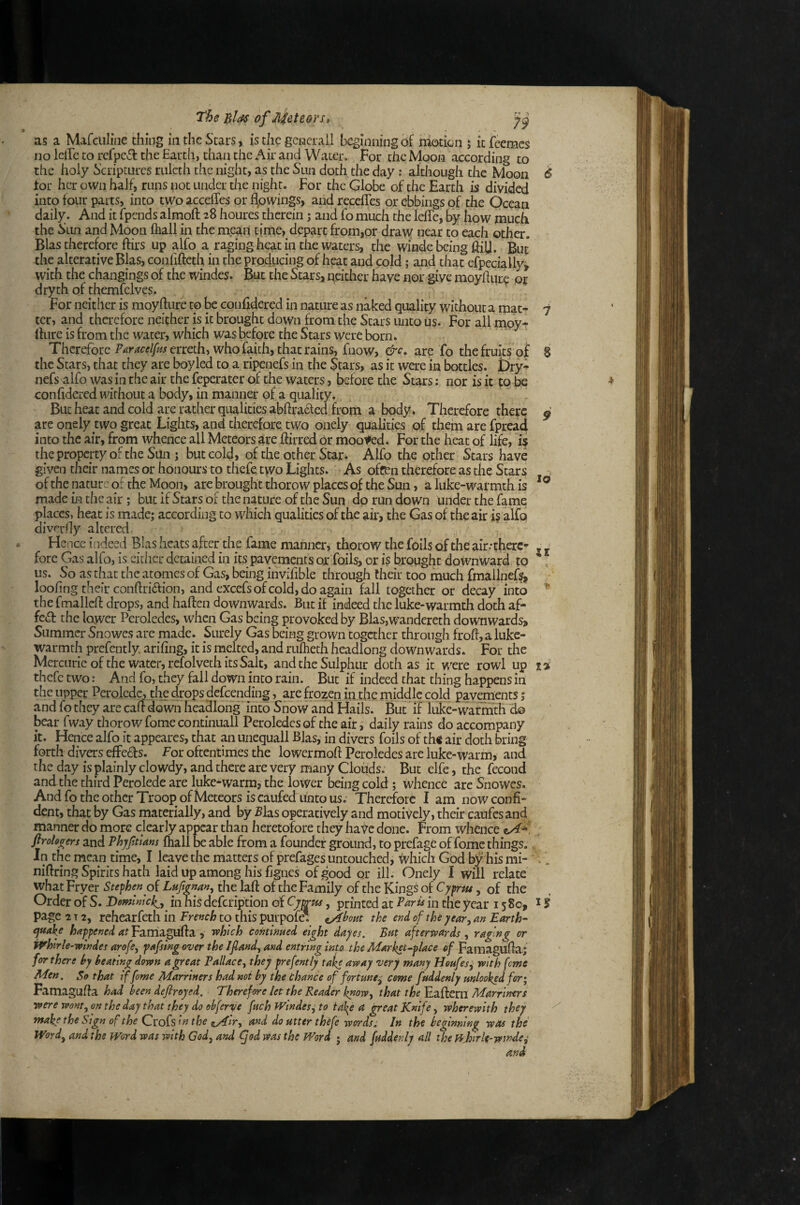 The Bias of Meteors, as a Mafciiline thing in the Stars, is the gciacrall beginningof niotkn j itfeemcs no Idle to rcfpc6t the Earth, than the Air and Water. For the Moon according to the holy Scriptures rulcth the night, as the Stm doth the day: although the Moon 6 for her own half, runs not under the night. For the Globe of the Earth is divided into four parts, into two acceffes or flowings, and receffes or ebbings of the Ocean daily. And it fpends almoft 28 houres therein; and fo much the lelle, by how much the Sun and Moon fhall in the mean time, depart from,or draw near to each other. Bias therefore ftirs up alfo a raging heat in the waters, the winde being ftili. But the alterative Bias, confifteth in the producing of heat and cold; and that efpecially, with the changings of the windes. But the Stars, qeither have nor give moyhure or dryth of themfelves. For neither is moyflure to be confidered in nature as naked quality without a mat- 7 ter, and therefore neither is it brought down from the Stars unto us. For all mpy-c Ihire is from the water, which was before the Stars were born. Therefore P^r4ctf///^jcrreth, who faith, that rains, fiiow, &c, are fo the fruits oi 8 the Stars, that they are boyled to a ripenefs in the Stars, as it were in bottles. f)ry- nefs alfo was in the air the feperater of the waters, before the Stars; nor is it to be confidered without a body, in manner of a quality. But heat and cold are rather qualities abftra6led from a body. Therefore there ^ are onely two great Lights, and therefore, two onely qualities of theha are fpread into the air, from whence all Meteors are ftirred or mooted. For the heat of life, 15 the property of the Son ; but cold, of the other Star. Alfo the other Stars have given their names or honours to thefe, two Lights. As ofcen therefore as the Stars ofthe nature of the Moon, are brought thorow places of the Sun, a luke-warmth is made in the air; but if Stars of the nature of the Sun do run down under the fame places, heat is made; according to which qualities ofthe air, the Gas of the air i§ alfo diver fly altered. Hence indeed Bias heats after the fame manner, thorow the foils ofthe air .-there- -. fore Gas alfo, is either detained in its pavements or foils, or is brought downward to *, us. So as that the atomes of Gas, being invifible through their too much fmallnef?^ loofing their conftridion, and excefs of cold, do again fall together or decay into the fmalleft drops, and haften downwards. But if indeed the luke-warmth doth af- fe«a the lawer Peroledes, when Gas being provoked by Blas,wandereth downwards> Summer Snowes are made. Surely Gas being grown together through froft, a luke- warmth prefcntly arifing, it is melted, and ruflieth headlong downwards. For the Mercuric of the water, refolveth its Salt, and the Sulphur doth as it were rowl up fi thefe two: And fo, they fall down into rain. But if indeed chat thing happens in the upper Perolcdc^, the drops defeending, are frozen iii the middle cold pavgnents j and fo they are calf down headlong into Snow and Hails. But if luke-warmth do bear fway thorow fome continuall Peroledes of the air, daily rains do accompany it. Hence alfo it appeares, that an unequall Bias, in divers foils of th< air doth bring forth divers efFe6f s. For oftentimes the lowermolf Peroledes are luke-warm, and the day is plainly dowdy, and there are very many Clouds. But elfe, the fecond and the third Perolede are luke-warm, the lower being cold; whence are Snowes. And fo the other Troop of Meteors is eaufed unto us. Therefore I am now confi¬ dent, that by Gas materially, and by Bias operatively and motively, their caufes and manner do more clearly appear than heretofore they have done. From whence ftroh^ers and Bhyfitlam fhall be able from a founder ground, to prefage of fome things.. in the mean time, I leave the matters of prefages untouched, which God by his mi- ^, nilfring Spirits hath laid up among his fignes of good or ill. Onely 1 will relate what Fryer Stephen pi Luft^nan^ the laff of the Family of the Kings of Cyfrut, of the Order of S. Demlmck^^ in his defeription of Cywus, printed at ^^ris in the year 1580, ^ i page 2X2, rehearfeth in French to this purpofe. ^hout the end of thi year^ m Earth-' cjuake happened at i rvh'ich continued eight dayes. But aftertpards,, raging or ivhirle-windes arofe, pafsing over the If and, and entring into the Market-place of Famagulfaf for there by beating down a great Pallace, they prefently take away very many Heufes^ with feme Men. So that if fame Marriners had not by the Chance of fortune^ come fuddenly unlooked for; Famagufia had been defiroyed. Therefore let the Reader know, that the Eafteril Marriners were wont, on the day that they do obferT/e fuch fVindes, to take a great Knife, wherewith they make the Sign of the CvoUs in the zAir, and do utter thefe words. In the beginning was the Word, and the Word was with God, and (jod ms the Word ; and fuddenly all the Pf'Jjirle-wsn'de^