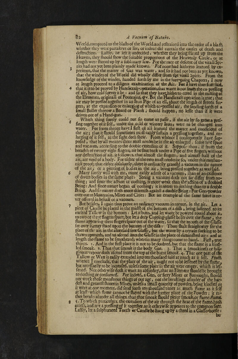 S2 A Vacuum 'of j^utuh. World,compared to the blafts of the World,and reftrained into the order of a bkft whether they were partakers ot litc, or indeed did contain the caufes ot death and deftrudion. Laltiy, he left it undecided > whether they being ilirred Up from the Heaven, they fhouid fhew the fuitable proportions of the Heavenly Circle, or at length were ftirred up by a fublunary law. For the race or defeent of the vitall Spi- rits had not yet been plainly made known. For none had hitherto learned by ex- ^ perience, that the matter of Gas was water, and fo it had not been as yet knoWn> that the windes of the World did wholly differ from the vitall hpirit. From the knowledge of the windes, handed forth by me in the fore-going Chapters, I now at length proceed to a diligent examination ot the Air. For I have therefore flid, 4 that it is to be proved by Handicraft-opcration,that water is not from the co-preflitig of air, how cold foever it be : and fo that they have^hithato erred in the mixing of the Elements, oridnall of Fountains, But the Handicraft operation is true 3 that air may be prdTedtogethcr in an Iron Fipe of an ell, about the length of fifteen fin¬ gers, at the expanfion or enlarging of which co-prcfTcd air , the fending forth of a fmall Bullet thorow a Board or Plank, Ihould happen, nO leltc than if it were driven out of a Hand-gun. Which thing furely could not fo come topafle, if iheair by fogreatapref- ^ ling together of it felf, under the cold ot wintery kon^ were to be changed into water. For from thence have I firft of all learned the matter and conditions of the airj tbatitfiiould fomccimes moft ealily fuftain a preffingtogether, and en¬ larging of it felf, as the fight doth fheW. from whence I confequently have fup- pofed, that by ail meanes there muft needcs bcin the air enlarged, fofne free fpace and vacuum, according to the double extenfion of it. Suppofo thou, if from the breadth of twenty eight fingers, air be Ihut back under a Pipe of five fingers, without any dertruftionof air, itfoliowes, thatalmoft the fingers, and almoft half of the air, are void of a body. For either of the two muft needcs be fo, uilder this mechan- nick proof; that either abfolutcly, there is ordinarily granted a vacuum in the nature of the air , or a piercingof bodies in the air, being prefTed together as was faid. 6 Many furely will with me, more eafiiy admit of a vacuum, than of an cxiffcncc of divers bodies in the fame place: Sedi^ a vacuum doth liot far differ from no¬ thing; and fince the a£f ion of nothing, is more weak than the afifion of a doubled Being: And fince nature began of nothing; it is hcetcr to nothing than to a double Being. And fa nature doth more skirmifh againft a double Being: For Qin-powder over-turns Mountains, Mines and Cities: But an example of the fame force is ne¬ ver offered in behalf ol a vacuum. ^ ^ But befides, 1 again thus prove an ordinary vacuum in nature, in the ,iir. Let a piece of Candle be placed in the midftof the bottom ofa difh, being faftened to its melted Tallow in the bottom: Let it burn, and let water be powred round about k, to two or three fingers fpace; but let a deep Cupping-glaftc befec over the flame, the flame appearing three fingers fpace out of the water, fo that the mouth of the Glaflc fet over ir,may ftand upon the bottom of the difh j Thou (halt ftraightWay fee the place of the air, in theaforefaid free GlafFe, but the water by a certain fucking to be drawn upwards, and to afeend into the Glafle in the place of diminifhed air: and at length thoflame to be fmothcred; wherein many things come to hand. Firft , true things. 3. And in the firft place it is not to be doubted, but that the flame is a kind¬ led fmoak. 2. That tliat fmoak is the body Gas. 3. That a fmoakinrfs or fuli¬ ginous vapour doth afeend from the top of the burnt fmoak . ^. Thar one part of tftc Tallow or Wax is eafiiy extcixled into ten thoufand fold a? much as it felf. Fro^ whenc^ I conclude, that the place of the air, ought not to be IdTcned by the flame , but neceffatily to be incrcafcd, imlcfsfomc place in the air were empty, which is Itf- fened. Nor other wife doth it want an abfurdity,that aii Element mould ^ brought to nothing or confumed. For indeed, a Gun,, or fiery Mines or Burroughs, fhouid not work thofe menfirous things of our age, nof the breakings afunder of the har- and greateft ftoncs in Mines, unlcfs a Sftall quantity of powder, being kindled as moment, did fend forth ten thoufand times as. much flame as it felf at lean: which flame eannot be flayed with the former place of the Powder; it ra- tlier breaks afunder all things, than that fmoak fhouid pierce fmoak,or flame,flams, g S. To which particulars, the exceiifiort of the air through the heat of the flafne,hath accefs, and not a prefling of it togethc^jas it otherWifo appeares to the ccJti^on foff. Laftly, 1st a fulphurated Torch or Caudlebe hang up by a ebred in a Claff^boftle: bti