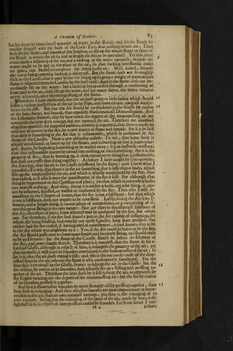 II A V-Acunm ofNatnri. . . . hilt let there be Tome fmall quantity of water in the BjulCj aSid icttheBotde be efaa y ftopped wich tlic bark of the Cork-Tree, tliat nothing bi^th out: Thou fork fee tht^Hame, and fmoakof the Sulphur, to fill up the whole flow or fpace of Soule in which the air is, and at length the fire to be quenched: Yet that there isnSdealefll:ningoftheair,noralucking of the water upwards, becaufe the w«et“uaht to be put in the place ot the air, fo that fucking here fhould make Sgakn nor fhould recompcnce the deleft in the aiy Well mdecd , becaufe t£: covcJ being opened,a fucking is difeerned. But the flame doth fotou^ly flick OTthe Candle,that it may be for the itognpfo great a weight of water,which Se is difperfed from its Candle, Iw the leaft b all, ^d fo_the fkme doth not im- , m-X elv lift up the water: but a fucking Ixing caiifcd through a confummg of foine part in the air, doth lift up the water, and for many dayes, the water remains asvet advanced, after the extinguifhing of the name. , ^ Wherefore I have meditated, that the air hath pores or little holesi; which fhould re fufe a violent confiriftioa of the air in the Pipe, and fpme certain n«urall anmhi- aflon in the difli. But that the Air fhould be co-thickned in the Glafle by rcafon of Sie heat, flame, and fmoak, that oppofeth hUthematicall Demoiiflration. ^ And the Inflriment fheweth, that by how much the degrees of tlw encpmpaffing air are mrateed, the heat doth enlarge, but not cpntraft the air. Tfierefore the aforrfaid Sieftion oppofeth the fuppofed pofition, wherein jt is granted, that tliere is made an Stion of matter in the Air,by a new matter of flame and fmoak. 5ut if it faid thatthereisfomethingintheAirthat is nflamable, which is confumed by the fhme of theCandle; Now a new abfurdity arrfah: To wit, that fome body is plainly annihilated, or burnt up by the flame, and in burning up thatit isnotenlar* led. Again, by fuppofing fomething to be walled away; it is at leallwife neceflarv, that that inflameable matter be turned into nothing, or into fomething:, But it is the property of fire, that in burnmg up, it doth extend every thing that is inflameable^ butdoth not preffe that tiring togetherAs before I have taught by Gun-powder, Sut if we fay, that the ait in the Glaffe is leffened by the flame: now Iwhat I intended: -To wit, that there is in the air fpmahing Aat is jeffe thana Wy, which fills up the emptineffesof theair, and which is wholly airniliilatedby the fire. Nor that indeed, as if alfo it were the noutifhment.ofthefireitfelfi For although that thins be impertinent to this Queftion and place; yet that which is not troly a body, can nourifli nothing. And then, feeing it is neither a body, nw a fat thing, it can¬ not be inflamed, kindled, or wafted or.confumed by the fire. Then alfo I will de- moiiftrate in the Chapter of forms, that the fire is not a M)ftance: but that which is not a fubftance, doth not require to be nouriflied. Laftly, feeing the Air is an h- lement, and a fimple thing, it cannot admit of compofmon, or a conjoymng of di¬ vers things or Bemgs in its own nature: Nor are there in the eflaitiall fubltanceot the Air, diverfities of parts, fome whereof may be cpnfiimed by the firci but oth^s not. For therefore, if the fire had found a part in the Air capable oFinflaming, the whole Air being kindled, had even by one onely Candle, long fincc perilhcd: For neither had the fire ceafed, if having need of nourilhment, it had known that to be in the Air which was neighbour to it: Yea, if the Air could^ burnt up by the fire, the Air (hould paffe over to fome morelimple and formerly Being, and mould ceale to be an Element: for the flame of the Candk Ihould ^ before the Element of the Air, and more fimple than it. Therefore it is manifeft, that the flame in the a- forefaid Glaffe, although in refpeft of heat, it enlargcth the quantity of that naturally,it will have its fmoakes entertained in the hollownclles of ^he air, io far is it, that the airioth extend it (elf: and tifis is the one onely caufe of the dimi- niftied fpace in the air, whence the flame is alfo confequently .h^ptlmrem For the heat that is extetnall to the Glaffe, feemes to inUrge the air in the Glafle: but the fire within, by reafon of its fmoakes, doth aftually flit up a ftifling and prefling to¬ gether of the air. Therefore the heat doth by it felf «ilarge the air, as^ppeareth by the Engine meating out the degreeSof the encompalfing air i but the fire by rcaloii of its fmoakes,preffeth it together. « i vm ir t And fo it followes,that fmoakes do more ftrongly ajfl: by preffiilg together, than heat doth in enlarging: And then alfo that fmoaks are more imj?ortunate or incon¬ venient to the air, than its own naturali vacuum» yea than is the enlarging or i own vacuum. Seeing that the enlarging of the fpace of the air, made by hear, is - lightfuil to it, in refpea of com-preffion caufed^y finoakes. For from hence ^l^oii- iz