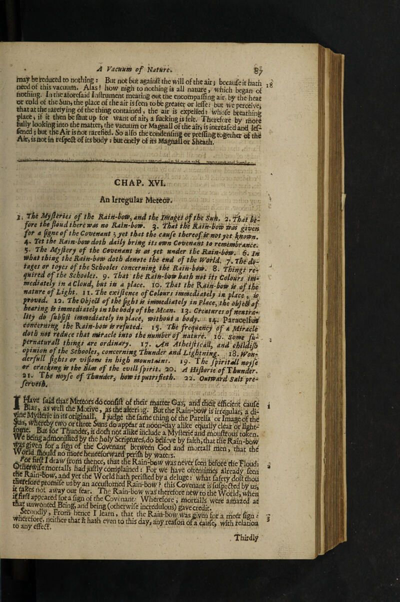 • ^ Vacuum of Vlaturt^ miy be teduced to nothing: But not but againft the will of the air j becaufeithath need of this vacuuril. Alas! how nigh to nothing is all nature, which began of tiDChmg. In thtifor^aid laftniracnt meating out the encompalTing air. Iw the heat or cold of the Sun, the place of the air is fecn to bb greater or lelTe: but ive perccivei that at the rarelying of the thing contained, the air is expelled: whofe breathing place , if It theribelhutup for Want of air, a fucking is felt. Therefore by mote hilly looking into the matter, the Vacuum or MaghalJ of the air, is inereafed and ief- toed s but the Air IS not rarefied. So alfo the condenfing or preffing together dfthi Ah:, is not in refpet^ of its body: but dnely its Maghill or Sheath? . I MaiAki .^iibinT^v-Tnrr ;.r  CHAP. XVIi An Irtegtllar MetOdl’* l, rhe HiyfljHes of the Rdin-bo^^andtheX^a^^idfthe^uL fore thefloud there was no Rain-bow. 9. ^Lt the Rain-how was given fot a fg^^of the Covenant that the caufe thereof is; not yH hjsown, 4* TCtt the Rain bow doth daily bring its own Covenant to remembranOei 5. The Myjhry of the Covenant is as yet under the Rain-b6w, 1 /ji what thing the Rain-bow doth denote the tnd of the WoHd. 7. ThSdii- tages or toyes of the Schooles concerning the Raih-borb. 8. ThiAgfrek ^Hired of the Schooles. 9. Thar the Raih-b’oW hath riot Hs tdoitCs id* mediately in a Cloudy but in a place, to. That the Kdik-bow is of nature of Light. 11. The exijience of Colours immediately in place is proved, la. TheObjeH of the ftghtk intmediately inplace^the OhU^of hearing is immediately in the bOdy of the Mean. 13. Cteatures ofhenda*' Hty do fubftji immediately in place, without a body. 14; faradelfiife* tonCtrning the Kain-boW ^refuted, ijf. The freqUenc) Of d Mihcle doth not reduce that miracle into the number of natM. 16. some Jk^ pernafurall things are ordinary. 17. Atheijhcdll, anttclildith if tujon of the Schooles, concerning Thunder and Lightning. \i8.fVon* aerfull fights or vifions in high mountains. i^^ Thefpiritailnoyfe or cr^kfng is the Bias of the evillfpirit. 20. A Hifiorie of Thunder. y. The rtoyfe Of Thunder^ how it putrifieth. 22. OutWaPd Saif pre- Jervefn^ . . ■ - * ' * ’ ■■ ' ■ f fd^Jhat MefbotS affifthdt efficient taufd Bfut the Rain^bbW is'irfcgularj a di- fjhdgb the farhe thing 6f the Parelia orlmagUthe threeSunSdoapp&ratn66n-day alike chuaiiycldairprlight- - ^like include a MyftOndand Mdufeous^token. i ^ Kain-boW was therefore new to the Wotld, When Wherefore^ mortalis were a^aied at tn« unwonted Being, and being (otherwifc incredulous) gave credit. Raih-bow was giveh for a mebr 6gn -* W toy rffcs * ^ ® . Thirdly