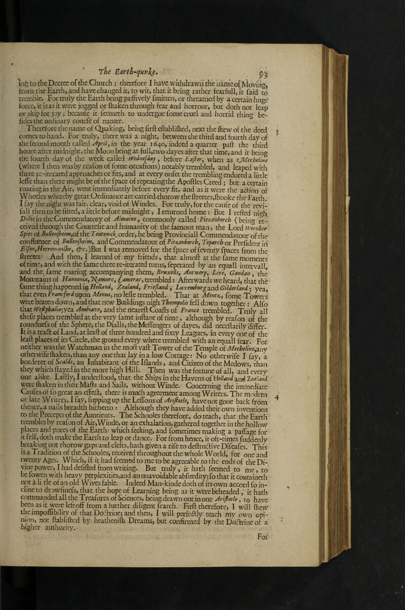 ' The lEarth~qHv\e, \ng to the Decree of the Church; therefore I have withdrawn the hkmeof Moving,, from,the Earth, and have changed it, to wit, that it being rather fearfull,is faid to tremble. For truly the Earth being paffively fmitten, or threatned by a certain huge force, it is as it were jogged or ftiaken through fear and horrour, but doth not leap or skip for joy; becauie it feemeth to midergoe fome cruel and horrid thing be- fides the ordinary courfe of nature. Therefore the name of Qtiaking, being hrft chabliflied, next the fliew of the deed comes to hand. For truly, there was a night, between the third and fourth day of the fecond month called in the year i <?4o, indeed a quarter paft the third houre after midnight, the Moon being at full,two dayes after that time, and it being the fourth day ot the week called mdnefday, before Eafter^ when as OlEecheime (where I then was by reafon of fome occasions) notably trembled, and leaped with three rc-iterated approaches or fits, and at every onfet the trembling endured a little IclTe than there might be of the fpace of repeating the Apoftles Creed; but a certain roaring in the Air, went immediately before every fit, and as it were the aefion of Wheeles whereby great Ordinance are carried.thorow the ftreetcs,{hookc the Farth. I fay the night was fair, clear, void of Windes. For truly, for the caufc of the revi- fall then to be fifted, a little before midnight, I returned home; But I refied nigh in the Commendatory of Almame^ commonly called Pltxienborch (bcin^J re¬ ceived through the Courtefie and humanity of the famous man, the Lord 5;wof the order, he being Provinciali Commenda tour of the confluence of Bullenfheim^ and Commendatour of Vltz^enborch^ Tof arch or Prefident id Blfon^Herrero-mlhe^ ^c-.)But I Was removed for the fpace offeventy fpaces from the ftreeces.- And then, I learned of my friends, that almofl: at the fame moments oftime, and with the fame three re-iterated turns, feperated by an equall intervall, and the. fame roaring accompanying them, Braxellsy Antwery^ Llrcy Gmdan, the Mountains of Hamoma, T^amfirc, trembled: Afterwardsweheardithatthc’ (amc thing happened in H0//4W, Zealand, Friejland, Luxemburg a,nd Gilder land* yea, that even Franeford upon Menus, no kfle trembled. That at Mentz,, fome Towers were beaten down, and that new Buildings nigh Theonpolis fell down together: Alfb that fVejiphalia-ytd. Ambiave, and the neareft Coafts of France trembled. Truly all thefe places trembled at the very fame inflant of time, although by reafon of the roundnefsof the Sphore, theDialls,theMeflengcrs of dayes, did neceflafily differ.', It is a tra£t of Land, at leafl of three hundred and fixey Leagues, in every one of the leafl places of its Circle, the ground every where trembled with an equall fcaE'' Fot neither was the Watchman in the mofl vafl Tower of the Temple Mecheline,2im otherwifefhaken,than any onethat lay in a low Cottage: No other wife I fay, a borderer of an Inhabitant of the Iflands, and Citizen of the Medows, than they which flayed in the more high Hill. Then was the fortune of all, and every one alike. Laflly, I underflood, that the Ships in the Havens of Holland and leaknd. were fliakcn in their Mafls and Sails, without Winde. Concerning the immediate Caufes of fo great an effcfl, there is much agreement among Writers. The modern or late Writers, 1 fay, flipping up the LefTons of Anfiotle, have not gone back from thence, a nails breadth hitherto : Although they have added their own inventions to the Precepts of the Auntients. The Schooles therefore, do teach, that the Earth trembles by reafon of Air,Winde, or an exhalation, gathered together in the hollow places and pores of the Earth • which feeking, and fometimes making a paflage for It felf, doth make the Earth to leap or dance. For from hence, it oft-times fuddenly breaking out thorow gaps and clefts, hath given a rife to deflruftive Difeafes. This IS a Tradition of the Schooles, received throughout the whole World, for one and twenty Ages. Which, if it had feemed to me to be agreeable to the ends of the Di¬ vine power, I had defifted from writing. But truly, it hath feemed to me, to befowen with heavy perplexities,and an unavoidable abfurdity;fo that it containeth not a li tic of an old Wives fable. Indeed Man-kinde doth of its own accord fo in¬ cline to drowfinefs, that the hope of Learning being as it Were beheaded, it hath commanded all the Treafures of Sciences, being drawn out in one Arlftotle, to have beenasit were left off from a lurcher diligent fcarch. Firfl therefore, I will flicw theimpombility of that Doflrine; and then, I \yill perfeiflly teach my own opi¬ nion, not flabliflicd by heathenilh Dreams, but confirmed by the DoTrine of a higher aiuhoritv.