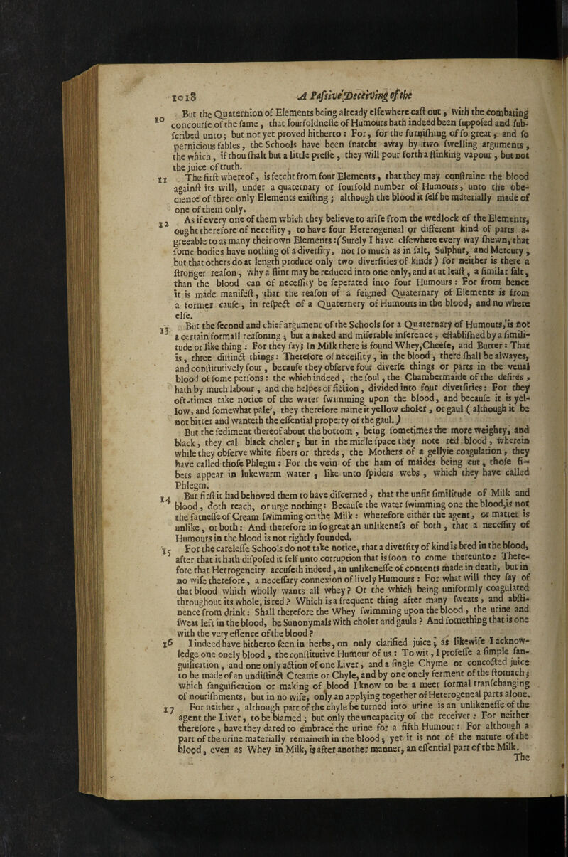 But the Quaternion of Elements being already clfewhere caft out, with the combating concourfc of the fame, that fourfoldneffe of Humours bath indeed been fuppofed and fub- feribed unto; but not yet proved hitherto: For, for the furniftiing of fo great, and fo pernicious fables, the Schools have been fnatchc aWay by two fwelling arguments, the which, if thou fhalt but a little prefl'e, they will pour fortha ftinking vapour, but not the juice of truth. 11 The firft whereof, is fetcht from four Elements, that they may cpnftraine the blood at^ainrt its will, under a quaternary or fourfold number of Humours, unto the obe¬ dience of three only Elements exifting j although the blood it felf be materially made of one of them only. , 2 As if every one of them which they believe to arife from the wedlock of the Elements, ought therefore of neceflity , to have four Heterogeneal or different kind of parts a- greeable to as many their own Elements rf Surely I have elfevvhcre every way fhewn, that fome bodies have nothing of a diverfiry, not fo much as in fait. Sulphur, and Mercury , but that others do at length produce only two diverfiiies of kinds ) for neither is there a ftrongcr reafon, why a flint may be reduced into ode only, and at at Icaft, a fimilar fait, than the blood can of neceffuy be feperated into four Humours: For from hence it is made manifeft, 'that the reafon of a feigned Quaternary of Elements is from a former caufc, in refpe<ft of a Quaternery of Humours in the blood, and no Where clfe. But the fecond and chief argument of the Schools for a Quaternary of Humours,*is fiqt ^ a certain formali reafoning ^ but a naked and mifcrable inference, eftablifhed by a flmili- tude or like thing ; For they uy j In Milk there is found Whcy,Cheefe, and Butter: That is, three dilflndl things: Therefore of necetfity, in the blood, there fhall be alwayes, and conflitutively four, becaufe they obferve four diverfc things or parts in the venal blood of fome perfons: the which indeed, the foul, the Chambermaide of the defires > ' hath by much labour , and the helpes of fiaion, divided into four divetfities: For they oft-times take notice of the water fwimraing upon the blood, and becaufe it is yel¬ low, and fomewbat pale', they therefore name it yellow chokr a or gaul ( although it be not bitter and wanteth the effential property of the gaul. ^ But the fediment thereof about the bottom , being fometimes the more weighty, and black, they cal black cholcr; but in themidlefpacethey note red.blood, wherein while they obferve white fibers or threds, the Mothers of a gellyie coagulation, they have called thofc Phlegm; For the vein of the ham of maides being cur, thofe fi¬ bers appear in lukewarm water ^ like unto fpiders webs , which they have called Phlegm. _ r Ml j IA But firft it had behoved them to have difeerned, that the unfit fimilitude of Milk and blood, doth teach, or urge nothing: Becaufe the water fwimming one the blood,is nqi the facnefl'e of Cream fwimming on the Milk: wherefore either the agent, or matter is unlike, or both: And therefore in fo great an unlikencfs of both , that a necefiity of Humours in the blood is not rightly founded. . . 15 For the carelefle Schools do not take notice, that a divetficy of kind is bred in the blood, after that it hath difpofed it felf unto corruption that is foon to come thereunto; There¬ fore that Hetrogeneity accufeth indeed, an unlikeneffe of contents made in death, but in no wife therefore, a neceflary connexion of lively Humours: For what will they fay of that blood which wholly wants all whey ? Or the which being uniformly coagula^d throughout its whole, is red ? Which is a frequent thing after many fweats , and abfti- nence from drink; Shall therefore the Whey fwimming upon the blood, the urine and fweat left in the blood, be Sunonymals with choler and gaule ? And fomething that is one with the very effence of the blood? ^ ^ , I indeed have hitherto feen in herbs, on only clarified juice ^ as likewife I acknow¬ ledge one onely blood, the conftitutivc Humour of us: To wit, I profeffe a fimple fan- guification, and one only a61ion of one Liver, and a finglc Chyme or concofted juice to be made of an undiftin£l: Creamc or Chyle, and by one onely ferment of the ftomach; which fanguification or making of blood I know to be a meer formal tranfchanging of nourifhments, but in no wife, only an applying together of Heterogeneal parts alone. ij For neither, although part of the chyle be turned into urine is an unlikenefle of the agent the Liver, to be blamed; but only the uncapacity of the receiver; For neither therefore, have they dared to embrace the urine for a fifth Humour: For although a part of the urine materially remaineth in the blood ^ yet it is not of the nature of the blood, even as Whey in Milk, i$ after another manner, an effemial part of the Milk. The