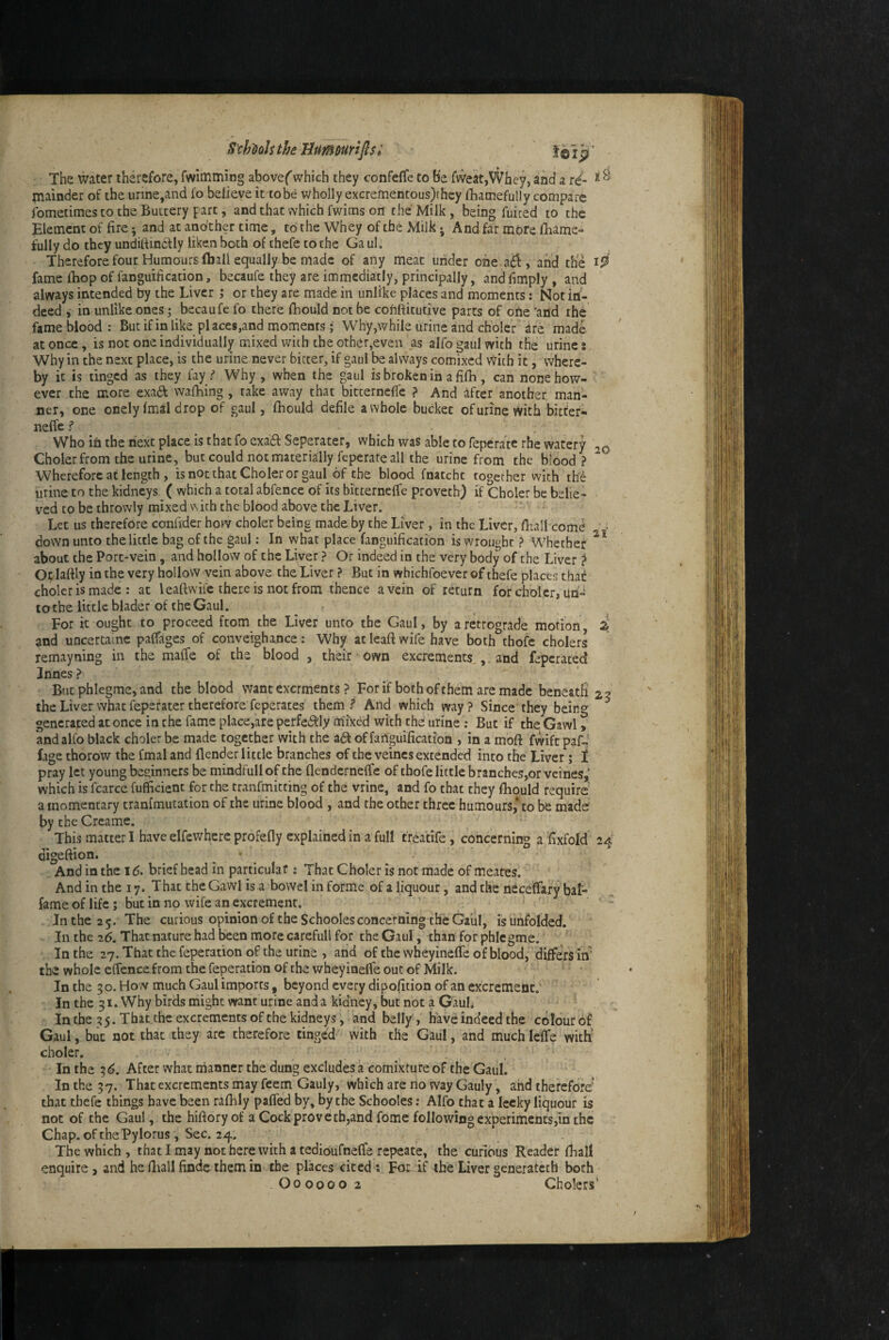 S'chuh the Bumourifisi The water therefore, fwimming abovef'which they confefTe to Be fvveat,Whey, and a rd- ^ ^ prainder of the urine,and fo believe it to be wholly excrementous)thcy fhamefully compare fometimes to the Buttery part, and that which fwims on the Milk, being fuiced to the Element of fire *, and at another time, to the Whey of the Milk • And far more lliame- tully do they undilfindfly liken both of thefe to the Ga uL Therefore four Humours (ball equally be made of any meat under one a£l, and the fame iBop of fanguification, becaufe they are immediatly, principally , and fimply , and always intended by the Liver ,* or they are made in unlike places and moments; Not in¬ deed , in unlike ones; bccaufe fo there fhould not be cofihitutive parts of ohe 'and the fame blood: Butif in like pi aces,and moments; Why,while urine and choler are made at once , is not one individually mixed with the other,even as alfo gaul with the urine i Why in the next place, is the urine never bitter, if gaul be always comixed vVicb it, where¬ by it is tinged as they fay / Why, when the gaul is broken in a filb, can none how¬ ever the more exad walhing, take away that bitterneffe ? And 4fter another man¬ ner, one onely Imal drop of gaul, Ibould defile a whole bucket of urine with bitfer- nelfe ? ^ Who ifi the next place is that fo exa6i: Seperater, which was able to feperate rhe watery 20 Choler from the urine, but could not materially feperate all the urine from the blood ? Wherefore at length , is not that Choler or gaul of the blood fnatcht together with the urine to the kidneys ^ ( which a total abfence of its bitterneffe proveth) if Choler be belie¬ ved to be throwly mixed v\ith the blood above the Liver. Let us therefore confider how choler being made by the Liver, in the Liver, fhall comd > down unto the little bag of the gaul: In what place fanguification is wrought ? Whether about the Port-vein, and hollow of the Liver ? Or indeed in the very body of the Liver ? Orlartly in tbe very hollow vein above the Liver ? But in whichfoever of thefe places that choler is made : at leaftwile there is not from thence a vein of return forcholcr, un- tothe little blader of the Gaul. For it ought to proceed from the Liver unto the Gaul, by a retrograde motion Z and uncertainc paffages of conveighance: Why at leaft wife have both thofe cholers remayning in the maffe of the blood , their own excrements,,. and feperated Innes? But phlegrae, and the blood want exerments ? For if both of them are made beneatS 23 the Liver what feperater therefore feperates them? And which way? Since they being generated at once in the fame place,are perfedtly mixed with the urine : But if the Gawl, and alfo black choler be made together with the adt of failguification , in a moft fwiftpaf-' fage thorow the fmal and flender little branches of the veincs extended into the Liver; t pray let young beginners be mindfullof the flendcrneffe of thofe little branches,or vcines,’ which is fcarce fufficient for the tranfmitting of the vrine, and fo that they fhould require a momentary tranfmutation of the urine blood , and the other three humours*to be made by the Creame. This matter I have elfewhcrc profefly explained in a full trea'tife, concerning a ftxfold 24' digeftion, ^ • And in the 16> brief head in particular : That Choler is not made of meates. And in the 17. That the Gawl is a bowel in forme of a liquour, and the neceftkry bal- fame of life; but in no wife an excrement. Jnthe2 5. The curious opinion of the Schoolesconcerning the Gaul, is unfolded. In the 2(5. That nature had been morecarefull for the Gaul, than for phicgme. In the 27. That the feperation of the urine , and of the wheyineffe of blood, differs in' the whole effencefrom the feperation of the wheyinelfe out of Milk. In the 3 o. How much Gaul imports, beyond every dipo/ition of an excrement.' In the 31. Why birds might want urine and a kidney, but not a Gaul, In the 3 5. That the excrements of the kidneys, and belly, have indeed the cdlourof Gaul, blit not that they are therefore tinged with the Gaiil, and muchlefTe with' choler. In the 3 6, After what manner the dung excludes a comixture of the Gaul. In the 37. That excrements may feem Gauly, which are no way Gauly, and therefore' that thefe things have been raftily paffed by, by the Schooles; Alfo that a lecky liquour is not of the Gaul, the hiftoryof a Cock proverb,and fdme following experiments,in the Chap, of the Pylorus , Sec. 24. The which, thatimaynotberewithatedioufnefferepeate, the curious Reader (ball enquire, and he ftiall findc them in the places cited; For if the Liver generateth both O000002 Cholers’