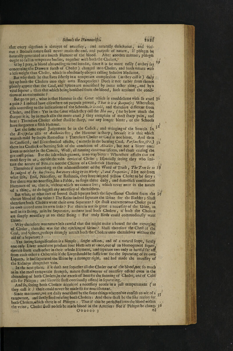 ous : Becaufe nature fhall never attain the end, and purpoie of nature, If phlegm be naturally generated as a fourth Humour of the blood. After another manner, phlegtti ou»ht to fail in temperate bodies, together with both the Cholers,- W’hy I pray, is blood abounding turned into fat, fincc it is far more concerning the Drawers forth of Choler), changed into Choler, and loads nature with a lefs weight than Choler, which fo obediently obeys a calling Solutivc Medicine. But why doth he that lives foberly in a temperate complexion (as they callit) daily lay up both the Cholers into their o\Vn Receptacles? Doth it not rather from thence plainly appear that the Gaul, and Spleen are nourifhed by dome other thing, and by a vital liqueur , than that which being banilhed from the blood, hath attained the condi» tionsofanexcrerheht ? , ^ . . ' . But go to yet, what is that Humour in the Gout which is troublefomc with fo cmel 36 a pain ? I indeed have elfewhere on purpofe proved , That it is a jhurptiefs 5 Wherefore, alfo according to the inftitutions of the Schools, it is coU^ and therefore different from ' Choler, and Fire: Yet in the Gout which they call the Hot one ^ (for by how much the fharper it is, by fo much alfo the more cruel ) they complain of moft (harp pain, and heat; Therefore Choler either fhall be fharp, nor any longer bitter, or the Schools have forgotten a fifth Humour. , , ‘2/ tec the fame equal Judgement be in the Colick, and wringingof the bowels. In, the Erijipslas alfo or Anthonies ^ the Humour is fharp • becaufe it is that which waxeth mild by foapie Remedies : Therefore Choler or Gaul is not bittet. And then inCauftical, and Efcarrhotical affects, (namely in the burning Coal, PerfianRiQ^&c.) there is a Cauftick or burning Salt of the condition of Alcalies ^ but not a bitter pne; Even as neither in the Cancer, Wolf, all running cancrous Ulcers, and thofc caufing the, greaicft pains. For the fait which gnawes, isno way bitter: Wherefore effedfs that are mofi fiery in us, deride the vain device of Choler ; Efpecially feeing they who imi¬ tate the nature of Fire,are not the Clients of a Cholerick Humour, ^ Therefore if according to the admoaifhment of the Word of Truth, The Tree he to he judged of by his fruits^ hut every thing by in Works ^,! and Properties { I fee not from whatUfc, End, Neceflity, or Raftmefs, they have feigned yellow Choler to be fiery : For there was no necefiity,like a Fable, to feign three daily, and domeftick conftitutive Humours of us, that is, without which we cannot live-, which never were'in the nature of a thing, ordofuggefiany neceffityof themfelves. , ^ But what, or what fort of bowel fhall feparate both the fuperfluous Cholers from the 34 choice blood of the veins ? The Reins indeed feparate the Urine for the Bladder ;i Shall therefore both Cholers want their own Separater? Or fhall excrementous Choler goof its own accord unto its own finks ? For there is not fo great a neceffity of the Urine, as, well in its Being, as in its Separater, asthcre isof both Cholers, if both the Cholers are fimply neceffary as to their Being : For truly Birds could commodioufly want Urine. . . Why therefore was nature lefs careful that fhe might make a bowel for the expurging, of Choler, than fhe was for the ejedlingof Urine? Shall therefore the Chert of the' Gaul, and Spleen,perhaps rtrongly attract both the Cholers unto themfelves without the aid of a Separater? < . > Yea feeing Sanguification is a Simple , .finglc a(ftion, and of a natural fcope, furcly one only Liver could not produce four Humours at once,out of an Homogeneal liquor/' diverfe from each other in their whole Element, and feparate two only as hurtful far off, from each other; Ocherwife if the Liver fhould be fufficient for the feparating of its own ■ Liquors, it had feparated the Urine by a ftronger right, and had made the neceffity of the Kidneys altogether vain. , , ^ ■ In the next place, if it doth not fequerter all the Choler out of the blood,not. fo much asm themort temperate rtrength, nature fhallalwayes of neceffity offend even in the abounding of both ChoIers,in the excefs of heat for the forming of Choler, and of Cold alfo for Phlegm; and likewife rtiall contiaually offend in feparating.- - And fo, feeing both Cholers accufeof a neceffary accefs in a juft temperament fas they call it ) thefe could never be made fit for nourifhment. . ^ Since inoreover,we arc daily nourifhed by the fame things whercofwe confift: to wit of a temperate, and lively feed refufing both Cholers: And there fhall be the like reafon for, ^ both Cholers,which there is of Phlegm :. That if this be pcrfc^led into the blood within ^ the veins, Choler fhall no lefs be made blood in the Arteries; Forif Phlegm be change 3