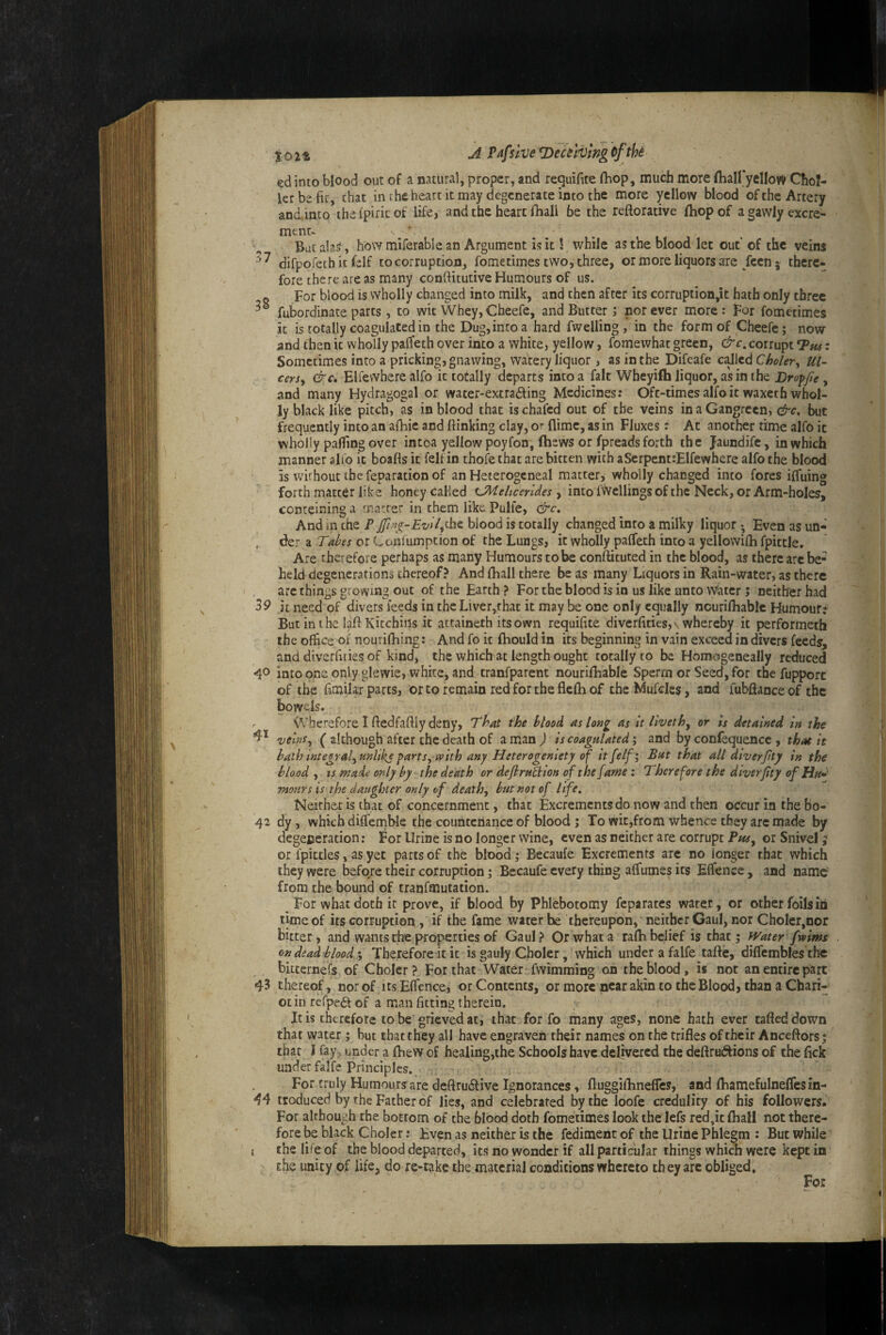%02t ^ T>eulvmgoftk ed into blood out of a natural, proper, and requifite fhop, much more flialfyellow Chol- lerbefic, chat in the heart it may degenerate into the more yellow blood of the Artery andinco ihefpiricof life, and the heart fhall be the reftorative fhop of agawlyexcre- ment> But ala^, how miferable an Argument is it 1 while as the Mood let out of the veins difpofeth it felf to corruption, fometimes two, three, or more liquors are/cen 5 there¬ fore there areas many conftitutive Humours of us. For blood is wholly changed into milk, and then after its corruption,it hath only three fubordinace parts, to wit Whey, Cheefe, and Butter; nor ever more; for fometimes it is totally coagulated in the Dug, into a hard fwelling , in the form of Cheefe; now and then if wholly paffeth over into a white, yellow, fomewhat green, &c, corrupt *Pu^: Sometimes into a pricking, gnawing, watery liquor, as in the Difeafe c^lcd Choler^ Ul¬ cers^ &€, Elfewhere alfo it totally departs into a fait Wheyifh liquor, as in the Droffie, and many Hydragogal or wacer-extra£i:ing Medicines: Oft-times alfo it waxecfa whol¬ ly black like pitch, as in blood that is chafed out of the veins in a Gangrccn, &c. but frequently into an afhie and {linking clay, or flime, as in Fluxes; At another time alfo it wholly parting over intoa yellow poyfon, (hews or fpreads forth the jaundife, in which manner alfo it boafts it felf in thoie that are bitten with aSerpent:Elfewhere alfo the blood is without the reparation of an Heterogeneal matter, wholly changed into fores ilTuing forth matter like honey called , into fvVcllings of the Neck, or Arm-holes, conteining a matter in them like Pulfe, &c. And in the P Iblood is totally changed into a milky liquor • Even as un* , der a Tabes or Coiiiumption of the Lungs, it wholly paifeth into a yellowifh fpittJe. Are therefore perhaps as many Humours to be conflituted in the blood, as there are be¬ held degenerations thereof? And fhall there be as many Liquors in Rain-water, as there are things growing out of the Earth ? For the blood is in us like unto Water; neither had 39 it need of divers feeds in the Liver,that it may be one only equally nourirtiable Humour: But inihe lalf Kitchiiis it attaineth its own requirtte diverftties, \ whereby it performetfa the office of nourifliing: And fo it ftiould in its beginning in vain exceed in divers feeds, and diverrtries of kind, the which at length ought totally to be Homogeneally reduced ^0 into one only glewie, v/hite, and tranfparent nourilhable Sperm or Seed, for thefupport of the fimilar parts, or to remain red for the flelh of theMufdes, and fubflance of the bowels. ^Vherefore I fledfaftly deny. That the blood as long as It Tivethy or is detained in the veinsy ( although after the death of a man ) is coagaUted; and by confequence , that it ha,th integralyunlike f>artSywith any Heterogeniety of it felf I Bat that all diver Jity in the bloody IS made only by the death or defirn^ion of the fame i Therefore the diverfity of Ha»' moHYs is the daughter only of deathy but not of life, Neithet is that of concernment, that Excrements do now and then occur in the bo- 42 dy, which dilfemMe the countenance of blood ; To wit,from whence they are made by degeperation; For Urine is no longer wine, even as neither are corrupt Pw, or Snivel ^ or fpittles, as yet parts of the blood; Becaufe Excrements are no longer that which they were before their corruption; Becaufe every thing alfumes its Elfence , and name' from the bound of tranfmutation. For what doth it prove, if blood by Phlebotomy feparates water, or other foils iii lime of its corruption , if the fame water he thereupon, neither Gaul, nor ChoIer,nor bitter, and wants the properties of Gaul? Or what a ralh belief is that; Water fwims on dead blood % Therefore it it is gauly Choler, which underafalfe tafle, diflembfes the ^, bitternefs of Choler ? For that Water fwimming on the blood, is not an entire part 43 thereof, nor of its Effence, or Contents, or more near akin to the Blood, than a Chari- ot in refpeft of a man fitting therein. jr It is therefore to be grieved at, that for fo many ages, none hath ever tafled down that water ; but that they all have engraven their names on the trifles of their Anceftors; that I fay, under a fhew of healing,the Schools have delivered the deftrui^ions of the fick under falfe Principles. For truly Humours are defiruiStive Ignorances, fluggiflinefles, and flhamefulneflesin- ^4 troduced by the Father of lies, and celebrated by the loofe credulity of his followers. For although the bottom of the blood doth fometimes look the lefs red,it fliall not there¬ fore be black Choler: Even as neither is the fediment of the Urine Phlegm : But while I the life of the blood departed, its no wonder if all particular things which were kept in the unity of life, do re-take the material conditions whereto they are obliged. For