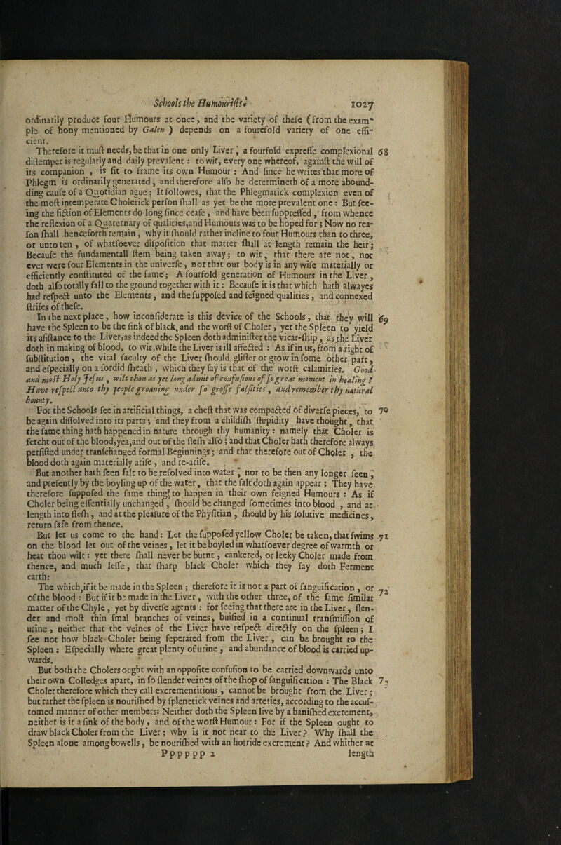 ordinarily produce four I^umours at once, and the variety of thefe (from the exam* pfe of hony mentioned by Galen ) depends on a fourefold variety of one effi- cienr. Therefore it muft needs, be that in one only Liver’ a fourfold exprefle complexlonal ^8 dirtemper is regularly and daily prevalent; to wit, every one whereof, againft the will of its companion , is fit to frame its own Humour: And fince he writes that more of Phlegm is ordinarily generated, and therefore alfo he determineth of a more abound- ding caufe of a Quotidian ague ,* It followes, that the Phlegmatick complexion even of the moft intemperate Cholerick perfon fliall as yet be the more prevalent one: But fee- ’ ing the fidfion of Elements do long fince ceafe, and have been fupprelfed ,' from whence the reflexion of a Quaternary of qualities,and Humours was to be hoped for; Now no rea- fon (hall henceforth remain, why it fhould rather incline to four Humours than to three, or unto ten , of whaefoever difpofition that matter (hall at length remain the heir; Becaufe the fundamentali flem being taken away; to wit, that there are not, not ever were four Elemcncs in the univerfe, nor that our body is in any wife materially or efficiently conftituted of the fame; A fourfold generation of Humours in the Liver , doth alfo totally fall to the ground together with it; Becaufe it is that which hath alwayes had refpedl unto the Elements, and the fuppofed and feigned qualities, and connexed ftrifes of thefe. ! , . In the next place, how inconfiderate is this device of the Schools, that they will have the Spleen to be the fink of black, and the worft of Choler, yet the Spleen to yield its afiftance to the Liverjas indeed the Spleen doth adminifter the vicar-fhip, as^th.e Liver doth in making of blood, to wit,while the Liver is ill affedfed : As if in us, from'a right of fubflicution, the vital faculty of the Liver fliould glitter or grow in fo me other part, and efpecially on a fordid flieach , which they fay is that of the worft calamities. Good and mo^ Holy Je[m , mlt thou as yet long admit of confnftons of fogreat moment in healing f Havs ref^eU unto thy feoplegroaning under fo grojfe faljities ^ and rememher thy natural bounty. For the Schools fee in artificial things, a cheft that was compadfed of diverfe pielres, to 7® be again diffolved into its parts; and they from a childifli |ftupidity have thought, that ’ the fame thing hath happened in nature through thy humanity: namely that Choler is fetcht out of the blood,yea,and out of the fl.elh alfo i and that Choler hath therefore always, perfifted under tranfehanged formal Beginnings; and that therefore out of Choler , the blood doth again materially arife, and re-arife. , ’ But another hath feen fait to be refolved into water nor to be then any longer feen y and prefently by the boyling up of the water, that the falf doth again appear; They have therefore fuppofed the fame things to happen in their own feigned Humours : As if Choler being effentially unchanged, flaould be changed fomecimes into blood , and at ' length into flefh, and at the pleafure of the Phyfitian , Ihould by his folutive medicines, return fafe from thence. ^ But let us come to the hand: Let the fuppofed yellow Choler be taken, that fwims yi on the blood let out of the veines, let it be boyled in whatfoever degree of warmth or heat thou wilt: yet there fhall never be burnt, cankered, or leeky Choler made from thence, and much lelfe, that fharp black Choler which they fay doth Ferment earth: The which,if it be made in the Spleen; therefore it Is not a part of fanguification , or of the blood: But if it be made in the Liver, with the ocher three, of the fame fimilar ^ matter of the Chyle, yet by diverfe agents ; for feeing chat there are in the Liver, flen- dcr and moft thin fmal branches of veines, buified in a continual tranfmiffion of urine, neither that the veines of the Liver have rcfpedl dircftly on the fpleen; I fee not how black Choler being feperated from the Liver, can be brought to the Spleen : Efpecially where great plenty of urine, and abundance of blood is carried up¬ wards. * But both the Cholers ought with aiioppofite confufion to be carried downwards unto their own Colledges apart, in fo flender veines of the {hop of fanguification : The Black 7^« Choler therefore which they call excrementitious , cannot be brought from the Liver; but’rather the fpleen is nourifhed by fplenetick veines and arteries, according to the accuf- tomed manner of ocher members: Neither doth the Spleen live by a baniflied excrement, neither is it a fink of the body , and of the worft Humour: For if the Spleen ought to draw black Choler from the Liver; why is it not near to the Liver? Why fhall the , Spleen alone among bovYclIs, be nouriftied with an horride excrement? And whither at P p p p p p 2 length