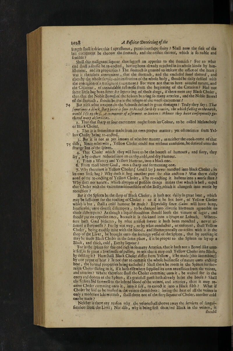 length (ball it drive this f uperfluous, pernicious fuperfiuity ? Shall now the fink of the laR excrement be thorow the liomach^ and the orifice thereof, which is fo noble and fenfible ? * ^ Shall this malignant liquour thusfuggeft an appetite to the ftomach ? For to what end (hall adrofie be re-co£led , having been already reje6led in its whole kinde by ban- ifhment, and its properties ? The ftomach is granted to imitate the office of the heart j was it therefore convenient, that the ftomach, and the enclofed food thereof, and thereby tfie whole family-adminiftration of the whole body , (hould be daily defiled with the contagion of a malignant excrement ? For were not that to have accufed nature, and the Creatour , of unexcufable raOmefie from the beginning of the Creation ? Had not fome little bag been fitter for fepera^ing of thofe dregs, if there were any Black Choler, than that the Noble Bowel of the Spleen bearing fo many arteries, and the Noble BoWcl of the ftomach , fhould be made the refuges of tne worft excrement ? But .with what weapon do the Schools defend fo great dottages ? Truly they fay fometim^s a (harp juice is feeu to be ca(i forth by vomite^ the which falling on the earth, would lift up the f, ,e inmanner of a ferment or leaven', ft^hence they have confequently ga- there^ tpany ubfurdities. 1. That that ftiarp or four excrement ought from its Colour, to be called Melancholy or Black Choler. 2. That it is fometirnes made from its own proper matter; yet oftentimes from Yel¬ low Choler being re-coifted. 5. Blur it is not as yet known of wherher matter , as neither the cook-rome of that difti i Since otherwife, Yellow Choler could not without confufionjbe derived unto the ftrange Inn of the fplceri. 14. That Choler which they will have to be the hotteft of humours, and fiery, they fay , is by co(fture reduced into an earthy,cold,and dry Humour. 5. From a Watery and Yellow Humour, inro a black one. 6. From moft bitter Gaul, mco a (harp and fermenting one. 7. Why therefore is Yellow Choler ( Gaul I fay ) never recofted into black Choler > in its own little bag ? Why doth it beg another port for this coftion ? Was there daily need of the re-codling of Yellow Choler, if by re-cofting it haftens into a worfe ftate ? Why doth not harure, which aivvayes of polfiblc things makes that which is beft, expel that Choler with the excrementitious filths of the Belly,which it changeth into worfe by rccodlion ? . Bur if the Spleen be the fliop of Black Choler; it hath not dai ly fo great heat , which may be fulfi cient for the roafting of Choler : or if it be hot how, of Yellow Choler which is hot, fhall a cold humour be made ? Efpecially fince Galen will have hony, hearkening unto diverfe 'diftempers , to be changed into'diverfe Humours agreeable to thofe diftempers? As though a liquid decodlion Ibould loofe the virtues of fugar, and fhould put on oppofite ones, becaufeit is thickned into afyrupcor Lohoch. Where¬ fore hath Gaul hitherto, by what artifice foever it hath been recodled , never af- fumed a fharpnefte ? For by wat way, or by what condufter, or enforcer, fhall Yellow Choler, being exadlly mixt with the blood, and Homogeneally co-arifen with it in the (hop of the Liver, be brought unto the forreign vcffcl of the Spleen , that by roafting it may be made Black Choler in the fame place, if it be proper to the Spleen to lay up a Black, and thick, cold, Earthy liquour ? For is the fpleen for this end rich in fo many Arteries, that it bath nor a Bowel like un{0 it felfjin fo great a livclinefte of pulfes; to wit thacit may codl Yellow Choler into Black, by delingit ? How fhall Black Choler differ from Yellow, if be made [this fomeching] by one poynt of heat ? Ts not that to commit the whole buifineffe of nature unto codling heat, the formal properties being excluded ? Shall there be room in the Spleen for for¬ reign Choler Aiding to it, if it hath elfewhere fupplied its own neceftities from the veines, and arteries? Where therefore fhall the Choler comming unto it, be waited for in the entry and dopres of the Spleen, if a gratefull gueft hath already befec the houfe ? Shall iheSpIcenbidfarcwelltotheinbredbloodofthe veines*, and arteries, that it may re¬ ceive Choler comming unto it, into it felf, to excoft it into a Black filth ? What if Choler be faid to be roafted in the veines themfelves; feeing the heat of all the veines is only a moderate lukewarmth, fhall there not of the fiery liquour of Choler, another cold one be made? Neither is there any reafon why the veines ft^alltheeve away the fervices of fangui- fication from the Liver; Noralfo, why it being firft decodled Black in the veines, it fhould