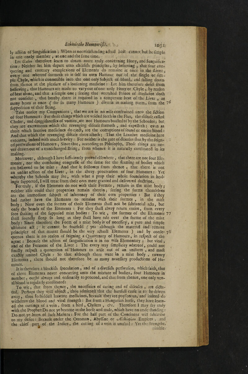 ly adion of Sanguificition ; When as notvvithftanding a£tuaf hssit cannot but be iimple in one oncly member , at one and the fame lime. Let Galen 'therefore learn to dream more truly conterning Hony, and Sanguifica¬ tion .* Neither let him depart unto childifii principles, by believing , that four con¬ quering and contrary complexions of Elements do remaine at o'nce>in.ihe Liver, every one whereof formeth to it fcif its own Humour out’of the fingle 'or fim- ple Chyle, which is connexibic into the one only Subje6l of blood, and falling down from whence at the plealure of a loofening medicine : Let him therefore defifi from believing, that Humours are made to varyoutofone only Hony or Chyle, by reafon of heat alone, and chat afimplc one; feeing that wretched Prince of medicine doth not confider , that hereby there is required in a temperate heat of the’Liver , as many heats at once ( for fo many Humours ) diverfe in making warm, from the 7^ fuppofition of their Being. Take notice my Companions , that we arc in no wife conftrained unto the fijftion of four Humours: For thofe things which are voided forth in the Flux, the difeafe called Choler, and dycggilhnefles of vomits, are not Humours boafted of by the Schoolesj but they are excrements which the revenging difeafe frameth , and expclleth; even as thofe which laxative medicines do ejeSi arc the corruptions of found or entire blood: And that which the revenging difeafe there adeth; That the Laxative medicine here executes, indeed with much brevity: For neither is the gate of difeafes fliut by the feign- ; ed perfwafions of Humours ; Since that, according to Phlofophy, Thofe things are ne¬ ver drawn out of a tranfehanged Being, from whence it is naturally confikuted ip its making. Moreover, although I have fumcicntly proved elfewhere, that there are not four Ele¬ ments , nor the combating congreffc of the fame for the framing of bodies which are believed to be mixt : And that it followes from thence , that there is not an unlike a^ion of the Liver , in the alway procreation of four Humours: Yet whereby the Schools may fee, with what a prop their whole foundation in heal- ingis fupported, I will treat from their own mcer granted and delivered dodrine. For truly, if the Elements do not with their Formes, remain in the mixt body j neither alfo could their properties remain therein; feeing the forms themfelves are the immediate fubjed of inherency of their own properties : But if they had rather have the Elements to remaine with their formes , in the mixt body; Now even the formes of thofe Elements fhall not be fubfiantial ads, but only the bonds of the Elements : For they Ihall alway return entire, from every fore (baking of the fuppofed mixt bodies: To wit , the formes of the Elements 77 (hall foundly fleep fo long as they (ball have rule over the forme of the mixt body: Since therefore the Form of a mixt body is of necefiity, a pure and fimplc ultimate ad ; it cannot be fourfold ( yea although the material and remote principiet of that matter Ibould be the very aduall Elements ) and by confc- 78' quence there is no reafon of feigning a Quaternary of Humours, in refpedf of the a^^ent : Becaufe the adion of fanguification is in no wife Elementary ; but vital, and of the Ferment of the,Liver ; The every way fimplicity whereof, could not 'finally refped a quaternion of’Humours to arife out of an uniform , and moft exadly united Chyle : So that although there were in a mixt body , twenty Elements , there (bould not therefore be as many necelfary produdions of Hu¬ mours. . It is therefore a blockkb fpeculation, and of adivelkb perfwafion, which faith, that of three Elements never concurring unto the mixture of bodies, four Humours in number, ought always and ordinarily to proceed, and that from thence, one only ven¬ al blood is resularly confiituted: To wit, that from thence, the neceflities of curing and of difeafes , arc dida- ted. Perbaps they will objed , thou admitted that the hurtfull caufe is to be driven away, thou forbiddeft laxative medicines, becaufe they are poyfonous, and indeed do withdraw the blood and vital ftrength: But from a Hungarian horfe, they have learn¬ ed the cuttings of a vein , from a bird , Clyfters , &c. Therefore I may (ay truly with the ProphetrDo not ye become as the horfe and mule, which have no underfiahding: Do not ye learn oi fuch Mafters : For the half part of the Continent will fubferibe to my defire: Becaufe under the Ottoman, Abylfine or (i/£thioptan Empires , and the chief part of the Indies, the cutting of a vein is unufual; Yet the firengths, * . nimble-