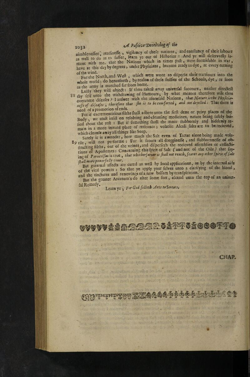 JO , J oi Pafsive ’Deceiving if the readloeffe , vigilancy of thefe nations, andconftaficy of their labours : ‘w h o do Tto fuffe’r, .«rn yl out^ H.ftories r And ye mil defervedly la- menc with me, that the Nations which m times paft , were formidable m war, have at this day by degrees, under Pfayfidans, become ready to dye, at every turning of^c wind^or^h^and Weft , which were wont to difperfe their warriours into the world - do* henceforth, by reafon of thefe follies of the Schools, dye, as fooa rs the army is marched far from home. • u Tadlv they will objca: If thou takeft away univerfal fuccours, neither dyeaeft fhv felf unto the withdrawing of Humours*, by what meanes therefore wilt thou overcome difeafes ? I anfwer with the aforefaid Nations, nijfe of difeafes , therefore that Jhe ts to be comforted ^ and not defended: That there IS “porff eK^menticiS^khslhall adhere unto the fitft dens or privy places of Ae Bodv ■ we mult infift on tefolving andcleanfing medicines nature being fafely but- W about the reft : But if fomething (hall the mote ftubbornly and hiddenly re¬ main in a more inward place of retirancc; volatile Alcali falls are to berecieyed, which cleanfc away all things like Soap. , , • , , Surely it is a wonder, how much the Salt even of Tartar ‘jo* being made voU- 8o tile wUl not perfotme : For it fcouts all dreggineffe , and ftubbomnelfe <rf ftruftin» filths, out of the veines,and difperfeth the recieved aflemblies or colle^ dons of Apoftemes: Concerning this fpirit of Salt fandnot of the OileJ that fay- in” of Pamcelfta is true , that mhither[>ever it fhall »ot nach, fcarte my other fprtt of {ale ^BuTTxfeTnTfrfee^are cured as well by local applications, as by tbe intermi aid* of the vital powers : So that ye apply your felves unto a claiifying of the blood , fnd the tinautes and tenewings ofa new balfam by tranfpiration _ But the greater Arcanum^s do after fome fort, afcend unto the top of an utsjvef» fal Remedy. jrts toSweats, ' W e-