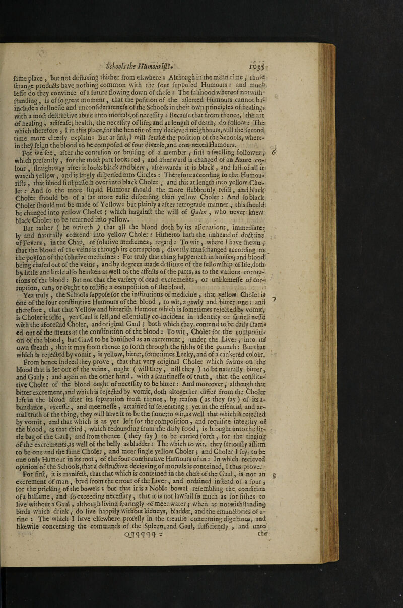 Schools the HUmoitrlp* 1055 ■ fime place , but not defluxing thiiher from elswherc : Although in the m^ari tine, cho^e ttrangc produ<^s have.nothing common with the four fuppol'ed Humours; and muefi Ifcffe do they convince of a future flowing down of chcfe: The falfhood whereof not with- flanding, is offogreat moment, chat thepolition of the afierccd Humours cannot bu^ include a dullnefle and unconfideratencfs of the Schools in their own principles of healingt with a moft dcftriidlive abufe ulito mortalSjof neceflity : Bccaufe that from thence, the arc of healing, adii'eafej health, the necelfity of life, and at length Of death, do follo\Y : .The which therefore j I in this place,for the benefit of my decieved neighbours,will the fecond time more cherly explain; Bucaefirrt,! will retake the poficion of the Stbools, where¬ in they feign the blood to be compofed of four divcrfe,and con-nexed Humours. For we fee, after the contufion or bruifing of a member < firft a fvYsHing follpv/cs, which prefenily , for the moft part looks red , and afterward is.changed of an Azure co¬ lour, ftraightvVay after it looks black and bleiv, afterwards it is black, and laft.of all it waxeth yellow, and is largly difperfed into Circles: Therefore according to the, Humou- rifts, that blood firft paftech over into black Choler, and this aclengch into yellow Cho.- ler; And fo the more liquid Hum’our fhould the more ftubbornly refift, and black Choler fhould be of a far more eafle difperfing than yellow Choler: And fo black Choler fliould not be made of Yellow; but plainly a after retrograde manner, this fhould be changed into yellow Choler * which isagainft the will of Qaleti ^ who never kilew black Choler to be returned into yellow. ^ But rather ( he writeth ) that all the blood doth by its alienations, immediate: ly and fiaturally contend into yellow Choler; Hitherto hath the, unheard of d'odfrine of Fevers, in the Chap, of folutive medicines, regard; To witwhere I have (hewn ,* that the blood of the veins is through its corruption, diverfly tranfehanged according'co--^ the poyfon of the folutive medicines; For truly that thing happeneth in bruifes; and blood being chafed out of the veins, and by degrees made deftitutc of the fellowfhip of life,doth by little and little alfo hearken as well to the afFeifts of the parts, as to the various corrup¬ tions of the blood ; But not that the variety of dead excrements, or unlikeneffe ofdor-^ ruption, can,dro'ught toteftifieacompofiiionofthcblood. .. .. .1 Yea truly, the Schools fuppofe for the infticutions of medicine, that yellow Ghbleris bnc bf the four conftitutivc Humours of the blood , to wit, a gawly and bitter one; and therefore, that that Yellow and bitterifh Humour which is fometimes rejedfed by vomirv is Choler it felfe,, yea Gaul it felf,and effentially co-incident in identity or famelineffd with the aforefaid Choler, and original Gaul; both which they.conccnd to be daily ffam-» ed out of the meats at the confticution of the blood : To wit, Choler for the compofiti- on of the blood *, but Gawl to be baniflied as an excrement, under, the. Liver, into its own (heath , that it may from thence go forth through the filths of the paunch: But that which is rejected by vomit, is yellow, bitter, fometimes Leeky, and of a cankered colour. From hence indeed they prove , that that very original Choler which fwims on the blood chat is let'out of the veins, ought ( will they, nill they ) to be naturally bitter, and Gauly ; and again on the other hand, with a fcantinelfe of truth, that the conftitu* rive Choler of the blood oiight of neceflity to be bitter; And moreover,’although that bitterexcremcnr,and \vhichis rejedfed by vomit, doth altogether differ from the Choler left in the blood after its feparation ftom thence, by reafon (as they fay) of iesa- bundaricc, exceffe , and mcerneffc, attained iri feperating ; yet in the eflential and ac¬ tual truth of the thing, they will have it to be the fame;to vvit,as well that which is rejedled by vomit, and that which is as yet left fo.!: the compofition, and requifite integrity of the blood, as that third, which redounding from the daily food, is brought unto the lit¬ tle bag of the Gaul, and from thence (they fay) to be carried forth, for the tinging of the excrements,as well of the belly as bladder: The which to wit, they ferioufly affirm to be one and the fame Choler, and meer (ingle yellow Choler; and Choler I fay, to be one only Humour in its root, of the four confticutive Humours of us: In which recieved opinion of the Schools,th'ac i deftrudfive decievingof mortals is conceined, 1 thus prove; • For firft, it is manifeft, that that which is conteined in the cheft of the Gaul, is not an excrement of man , bred from the errour of the Liver, and ordained inftead of a fpur, for the pricking of the bowels : but that it is a Noble bowel rcfembling the condidon of a balfame, and fo exceeding n’ceeffary, that it is not lawfull fo much as for fifties to live without a Gaul, although living fparingly of meer water; when as notwithllanding birds which drink,’ do live happily Wi'chouc kidneys, bladder, and the emundlories of u- rinc : The which I have elfewhcre profefly in the creadfe concerning digeftion^, and Hkewife concerning the commands of the Spleen, and Gaul, fufficienejy , and unco’ c>qqqqq’2- ‘ the / 7