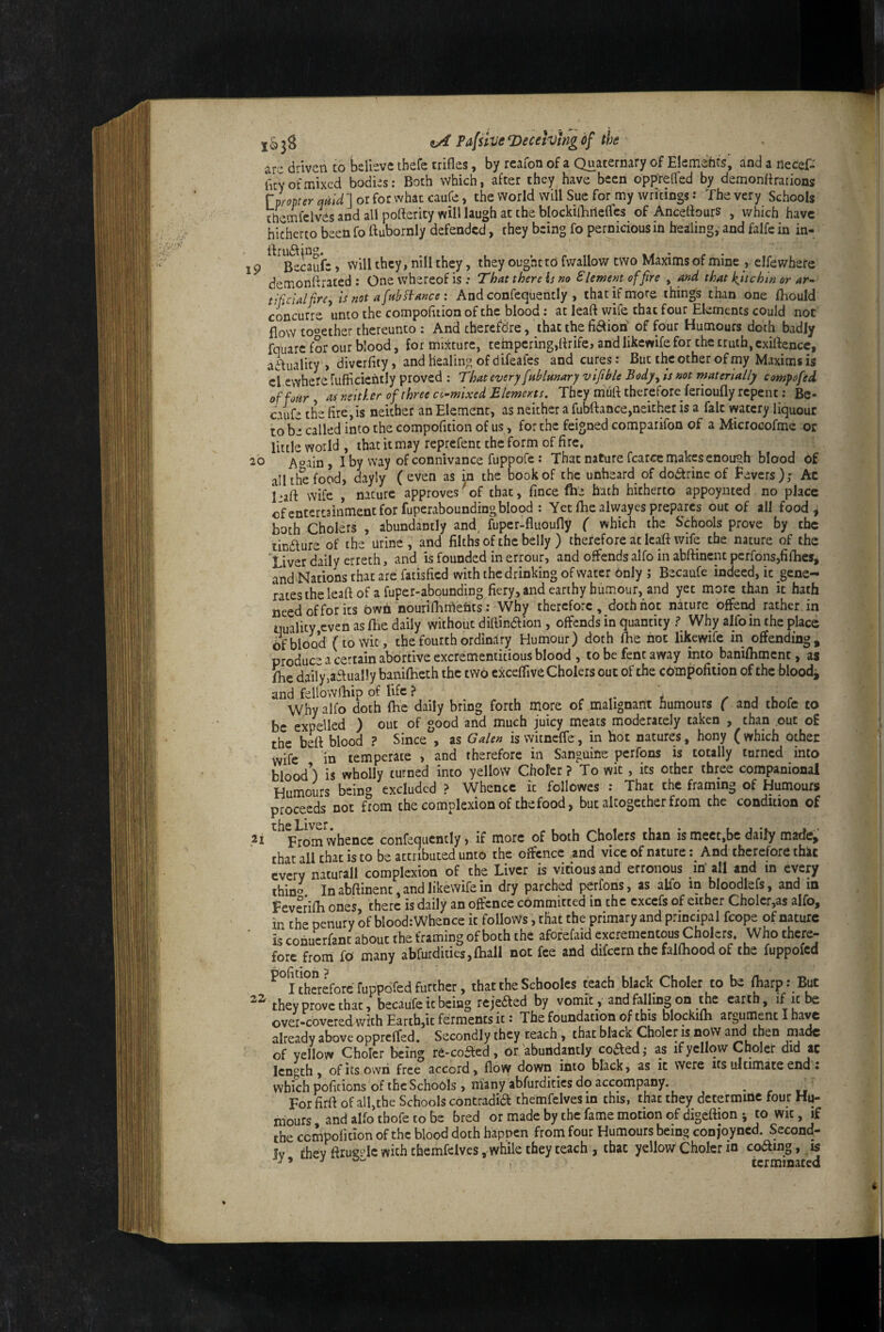 IP 20 jS ^ Pafsive roecehlng of the arc driven to jjeilcve thefc trifles, by rcafon of a Quaternary of Elemehcs, and a necef- hey of mixed bodies: Both which, after they have been oppreffed by demonflrarions rpropter qptld ] or for what caufe, the world will Sue for my writings: The very Schools themfelves and all poflerity will laugh at the blockifliiteflcs of Anceflours , which have hitherto been fo flubornly defended, they being fo pernicious in healing, and falfe in in- BeLufe) will they, nill they, they ought to fwallow two Maxims of mine , clfewherc demonflrated : One whereof is ; That there is no Slement of fire , and that l^itchin or ar- t fieldfire^ is not afah^ance : And confequently , that if more things than one fhould concurre unto the compofltion of the blood: at leaft wife that four Elements could not flow together thereunto : And therefdre, that the fidtioh of four Humours doth badly fquarc for our Wood, for mixture, tempering,flrife, and likcwife for the truth, cxiftence, aifuality , diverfity, and healing of difeafes and cums: But the other of my Maxims is cl ewhere fufiicicntly proved : That every finblmary vifible Bodjty is not materially eompofed off oar , as neither of three cc-mixed Elements, They mufl therefore ferioufly repent: Be- ciufc the fire,is neither an Element, as neither a fubftance,neicher is a fait vyaccry liquout to be cafled into the compofition of us, for the feigned comparifon of a Microcofme or little world , that it may reprefent the form of fire, Aoain, I by way of connivance fuppofe: That nature fcarce makes enough blood of all the food, dayly (even as in the book of the unheard of dodtrinc of fevers); Ac l>aft wife , nature approves of that, fince fhc hath hitherto appoynted no place cfentercaiiimentforfuperaboundingblood : Yetfliealwayesprepares out of all food, both Cholers , abundantly and, fuper-fluoufly ( which the Schools prove by the tindlure of the urine , and filths of the belly ) therefore at leaft wife the nature of the *Liver daily erreth, and is founded in errour, and offends alfo in abftinent pcrfons,fiflies, and Nations that are fatisfied with the drinking of water only ; Bccaufe indeed, ic gene¬ rates the leaft of a fuper-abounding fiery, and earthy humour, and yec more than it hath need of for its bwh nourifhmehts: Why therefore , doth hot nature offend rather in quality even asftie daily without diftinaion , offends in quantity f Why alfo in the place of blood (to wit, the fourth ordinary Humour) doth fhe hot likewife in offending, produce a certain abortive excrementitious blood , to be fent away into banilliment, as {he daily ^a^ually banifheth the two cxceflive Cholers out of the compofition of the bloodj and fcllowfliip of life ? . . „ , , i r a x, r Why alfo doth fhc daily bring forth more of malignant humours ( and tbofe to be expelled ) out of good and much juicy meats moderately taken , than cut of the beft blood ? Since , as Galen iswitnefle, in hot natures, bony (which othec wife in temperate , and therefore in Sanguine perfons is totally turned into blood’) is wholly turned into yellow Choler? To wit, its other three companional Humours bein'’ excluded ? Whence ic followes : Thar the framing of Humours proceeds not fmm the complexion of the food, but altogether from the condition of that all chat is to be attributed unto the offence and vice of nature; And therefore that every naturali complexion of the Liver is vitiousand erroiious in' all and in every thin^ In abftinenc, and likewife in dry parched perfons, as alfo in bloodlefs, and in f everifh ones there is daily an offence committed in the cxccfs of either Cholcr,as alfo, in the penury of blood: Whence ic follows, that the primary and principal fcope of nature ■ is cohucrfanc about the framing of both the aforefaid excrementous Cholers. Who there¬ fore from fo many abrurdiaes,fhall not fee and difeern the falfhood of the fuppofed ^°nha:eforcfuppored further, that the Schoolcs teach black Choler to be ftarp: But they prove char, becaufeic being rejeaed by vomit, and fafling on the earth, if ir be over-covered with Earth,ic ferments it • The foundation of this blockifn argument I have already above oppreffed. Secondly they teach , that black Choice is now aM then made of yellow Choler being re-coaed, or abundantly coaedj as if yellow Choler did at length, of Its own free accord, flow down into black, as it were its ultimate end: which pofitions of ihcSchobls, many abfurditics do accompany. ^ For firft of all,the Schools contradia themfelves in this, that they determine four Hu¬ mours and alfo tbofe to be bred or made by the fame motion of digeftion ^ to wic, if the cempolition of the blood doth happen from four Humours being conjoyned. Second¬ ly chev ftrueHc with themfelves, while they teach , that yellow Choler in coamg, is j 9 j terminated