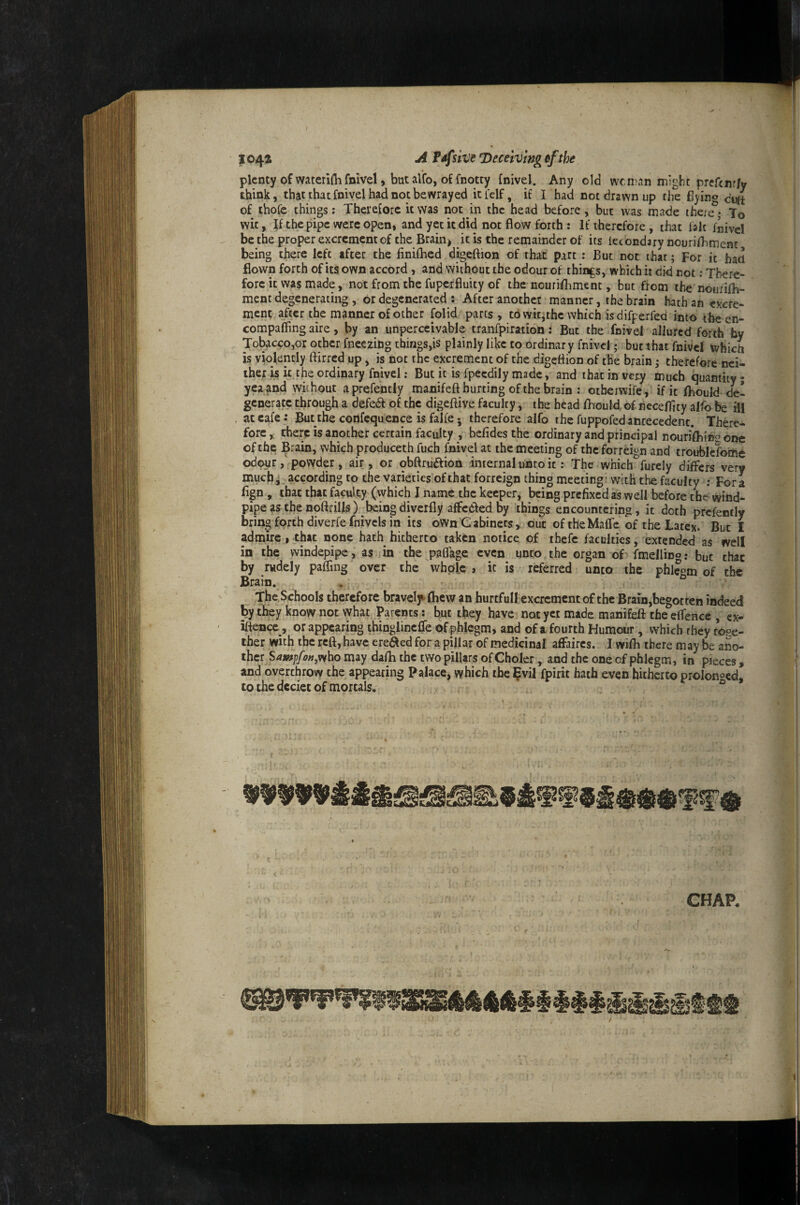 1044 ji F4f uve deceiving efthe plenty of waterifli fnivel, but alfo, of fnotty fnivd. Any old wen'an might prefenr/y think, that that fnivel had not bewrayed itfelf, if I had not drawn up the Byino of thofe things: Therefore it was not in the head before, but was made thert?* To wit, If the pipe were open, and yet it did not flow forth : If therefore , that laic fiivel be the proper excrement of the Brain) it is the remainder of its lecondary nourifliment being there left after the finifhed digeftion of that part ; But not that; For it ban flown forth of its own accord , and without the odour of thirds, which it did not; There¬ fore it was made, not from the fuperfluity of the nouriflimenc, but from the nourifb- ment degenerating , or degenerated ; After another manner, the brain hath an excre¬ ment after the manner of other folid parts, tovvitithc which isdifperfed into tbeen- compafling aire, by an unperceivable tranfpiration: But the ifnivel allured forth by Tobacco,or other fneezing things,is plainly like to ordinary fnivel; but that fnivcl which is violently ftirred up, is not the excrement of the digeflion of the brain ^ therefore nei¬ ther is it the ordinary fnivel: But it is fpeedily made, and that in very much quantity ; yea and without aprefently manifeft hurting of the brain : otheiwife, if it fhould de¬ generate through a defea of the digeftive faculty, the head fhould. of lieceflity alfo be ill at cafe: Butthe confequence is falfe j therefore alfo the fuppofed antecedent. There¬ fore,: there is another certain faculty , befidesthe ordinary and principal nourifbinn odc of the Brain, which produceth fuch fnivel at the meeting of the forreign and troublcfome odcM^rpowder, air, or qbftruftion internal unto it: The which furely differs very much^ according to the varieties of that forreign thing meeting! with the faculty ; Fora fign, that that faculty (which I name the keeper, being prefixed as well before the wind¬ pipe as the noftrills ) beingdiverfly affc6ledby things encountering, it doth prefently bring forth diverfe fnivcis in its oWn Gabinets, out oftheMaffe of the Latex. But I admire,that none hath hitherto taken notice of thefc faculties, extended as well in the windepipe, as in the paflage even unto the organ of fmeHing; but chat by rudely paffing over the whole j it is referred unto the phle«m of the Brain. . ° The Schools therefore bravelf fhew an hurtfull excrement of the Brarn,begotten indeed ^y they know not what Parents: hut they have not yet made manifeft the eflence , ex- iftence, or appearing thinglinc0e of phlegm, and of a fourth Humour, which they tose- iher with the reft, have ereded for a pillar of medicinal affaires. I wifb there m ay be ano- ther S4K»|yo»,who may dafti the two pillars of Choler, and the one of phlegm, in pieces , and overthrow the appearing Palace, which the ^vil fpirit hath even hitherto prolonged to the deciet of mortals. ° .1; - d X., CHAP.