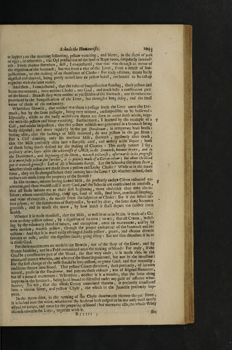 at fupper; on the morning following, yellow vomiting , and bitter, in the fliew of yollc of e^^s, or otherwife, like Oyl prefl'cd out of the feed of Rape roots, frequently fucceed- ethTprom thence therefore, firll, I conjeftured , that that was through an errourof the di'^edion of the Stomach i but not from a vice of the Liver, from a defedf of Sah- ouification, or the making of an abundance of Cooler: For truly ofeimes, meats badly digefted and chewed, being partly turned into an yellow balaif, are beheld tb becaftup together with the fame vomit. -r - n j* c r v ’ j And then, I conjeaured , that the rules of Sanguification {landing, thofe yellow and bitter excrements, were neither C holer, nor Gaul, and much lelTe a conRitutive part of th- blood : Becaufe they were neither as yet Hidden of the Stomach , nor therefore ex¬ perienced in the Sanguification of the Liver, but through a long delay, and the fmal veins of thofe of the mefentery. ^ ^ . r* Wherefore likewife , that neither was there a paffage from the Liver unto the S to- mack, but by the fame palTages, being very remote, andimpolfible to be believed ; EfpecialW, while as the badly withdrawn meats are feen to come forth whole, toge- thUith the yellow and bitter vomiting; Furthermore, I learned by the example of a 7 Calf and ocular infpeaicn , that this yellow rubbifli was generated in a Stomach being badlv difpofed: and more regularly in the gut Daodemm y in temperate bruit beafts: Seein^^ alfo, that the fuckings of Milk recieved, do wax yellow m the gut Reon : For a Calf drinking only his mothers Milk, fheweth , prefcntly after death , that the Milk prefericly clots into a (harpifli curd, and watery acide liquor ; both of them being much defired for the making of Cheefes : This curdy runnet I fay , prefcntly aftery layes afde the whitenejfe of U\iilk.ln the Stomachy hecomes brown , and tn the Duodenum , and beginning of the lieon , waxeth yellowtfh ; afterwards w tts progrejfe it is more fully ye How,bm farther, it is plainly made of a Citron colour; bat about tbe blind out it waxethgreenlfh: Lall of all it becomes dungy. Let the Schooles therefore fhew ,■ Whether thofc^colours arc made from a yellow and Leeky Chole^^ While as m the mean time , they are fo changed before their coming into the Liver ? Or whether indeed, thefe CO lours arc made from the property of the Bowel's? . j . . In like manner, infants having fucked Milk, do prcfently cackyl Cibon coloured ex- ^ crement,and thou would{l call it meer Gaul,and the Schools are conftraiocd to confeitc, tiaran littk infants are at their fird beginning, more cholenck than men them- lelvcs; whom notwithilanding, their age, food of milk, fmal hear, continual fleepmg, anrwantTexcercife , do cxcufe from the fufpition of Choler: But if the infant fuf- ^ fersgripes, or thefumptomesof{bafpiielfes, greeniOiv and fo much the more ^ by how much it {Bail depart the farther from ^whence it is made manifed, that the Milk, as well in us as in bruits, is made ofa Ci- tron or deep yellow colour, by adigeftionof its own; to wit, that all Cream , in fli mo bv the voWarythred of nature, and corruption, unto an excrement, and by its own motion, waxeth yellow, through the proper endeavour teftincs: And that it is molt eafily eft ranged,looks yellow , green, and obtains diver fe favours or tafts, under tlie digeftive faculty going aftray : But not that thtrefore it is, Oi. x '^Fof^hefc excrements are made in the Bowels, oiit of the IKop of the Liver, and by ftran^^e faculties, nor in a Fold committed unto the making of blood: For truly , if the &bca?onlHtutivcpartof the blood, for that very cau c it is made alfo, m the olace and matter wherein, and whereof the blood is generated, but not m the inteftme. For the firft change of the milk ftiould be info yellow, or green naturally > Ldfrom thence into blood. That yellow Cream therefore, doth prefently, of itswn accord profit in the Duodenum, and puts on thofe colours , not but of a natural excrement: Wherefore, neither is'it a wonder, chat the fame tbi j, ‘ happens in the Stomach , being hard-bound of diftrefted under any guilt of offence whac- r Tr, Tvir that th* whole Cream cohteined therein , is prefently tranftated imo ^Wous Chyle . che which in the >ndife prefently hep- '’'in the meantime, in the running o£ tlie Chyle downwards thorow the gut lle^ it is fucked into the veins, whatfoever the Archeus hath judged to be not only moll Marly llly ed to nature, and meet for the preparing of blood ; but moreover alfo,the tvhoae W hey afeendstowardsthe Liver, together with It.