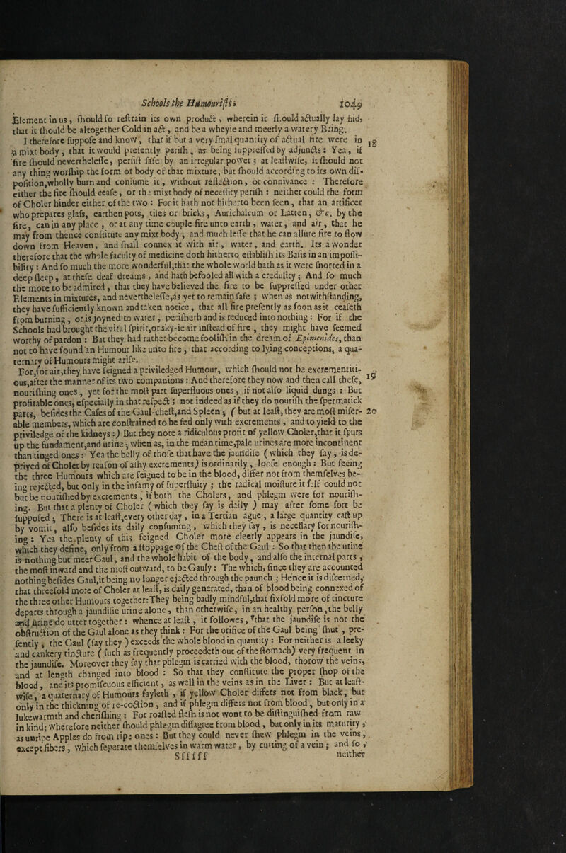 1 Schools the Hmourif i» 1049 ilcmenLinus, O-iouldfo reftrain its own produd , wherein ic Tnould ad^ually lay hid> that ic lliould be altogether Cold in ad, and be a whcyie and meerly a watery B-ing. I therefore fuppofe and know, that if but a very fmal quantity of a6f ual fire were in jg famixtbody, that ic would prefently perilB, a? being luppreflcd by adjunds: Yea, if fire lliould nevcrtheleffc, perfill fife by an irregular povVer; at leallwile, ic fhould not any thing worfhip the form or body of that mixture, but fhould according to ics oWn dif» pofition,wholly burn and conl'ume ic, without refledion, or connivance : Therefore cither the tire lliould ccafe, or the mixt body of necelftty perilh : neither could the form of Choler hinder either of the two : For k hath not hitherto been feen, chat an artificer who prepares ghifs, earthen pots, tiles or bricks. Aurichalcum orLacten, &c. by the fire, can in any place , or at any time couple fire unco earth, water, and a/r, that he may from thence confikute any mixe body , and much Iclfe that he can allure fire to flow down from Heaven, and fhall connex k with air, water, and earth. Its a wonder therefore that the yvholc faculty of medicine doth hitherto eflablilli ics Bafis in an impofli- bility : Andfo much the more wonderful,that the whole world hath as k were fnortedin a deepfleep, atthefe deaf dreams, and hath befooled all with a credulity; And fo much the more to be admired, that they have believed the Are to be fupprefled under other Elements in mixtures, and ncvcrtheleffe,as yet to remain fafe ; when as notwithftanding, they have fufficiently known and taken notice, that all fire prefently as foon as it ceafeth from burning, or is joyned to water, perifherh and is reduced into nothing: For if the Schools had brought the vital fpiric,or sky-ie air inrtead of fire , they might have feemed worthy of pardon : Bat they had rather become foolifli in the dream of EpimemJesy than- noc to have found’an Humour like unto fire, that according to lying conceptions, a qua¬ ternary of Humours might arife. ^ ' For,for air,they have feigned a priviledged Humour, which fiiould not be excrementiti- ^ ous after the manner of ics two companions: And therefore they now and then call thefc, nouriftiino ones, yet for the mofi part fuperfluous oncs_, ifriotalfo liquid dungs : But profitable ones, efpecially in that refpedf; not indeed as if they do nourilli the fpcrmatick pares, befides the Cafes of the Gaul-chefi,and Spleen *, ( but at leaft, they are mofi mifer- 2o able members, which arc eonfirained tabc fed only wuh excrements , and to yield to the priviledge of the kidneys:) But they note a ridiculous profit of yellow Choler,that it fpurs up the fuadament,and urine •, when as, in the mean time,pale urines are more incontinent than tinged ones: Yea the belly of thofe that have the jaundife (which they fay, is de¬ prived o^fCholetby reafon of aihy excrements) is ordinarily , loofe enough : But feeing the three Humours which are feigned to be in the blood, differ not from themfelves be- ino rejedled, but only in the infamy of fuperfiuity ; the radical moifturc it fcif could not butberourifiiedby/excrcments, ifboth the Cbolers, and phlegm were for nourifii- in'’. But that a plenty of Choler (which they fay is daily ) may after fomc fort be fuppofed i There is at Icafi,every other day, in a Tertian ague , a large quantity cafi up by vomit, alfo befides its daily confuming , which they fay , is neceflary fornourifh- iD<»: Yea the.plenty of this feigned Choler more clecrly appears in the jaundife, which they define, only from a fioppage of the Cheft of the Gaul: So that then the urine is nothing but meerGaul, and the whole habit of the body, and alfo the internal parts v the mofi inward and the mofi outward, to be Gauly : The which, fince they are accounted nothin‘s befides Gaul.k being no longer ejeaed through the paunch ; Hence ic isdifeerned,' that threefold more of Choler at leaft, is daily generated, than of blood being connexed of the three other Humours togetherrThey being badly mindful,that fixfold more of cincture departs through a jaundifie urine alone, than ocherwife, in an healthy perfon, the belly ^ krine-do utter together: whence at leaft , it followcs, ^that the jaundife is not the obftruaion of the Gaul alone as they think: For the orifice of the Gaul being ftiue , pre- fcncly 4 the Gaul (fay they ) exceeds the whole blood in quantity : For neither is a leeky and cankery tbaure ( fuch as frequently proceedeth out oftheftomach) very frequent in the jaundife. Moreover they fay that phlegm is carried wkh the blood, thorow the veins, and at length changed into blood : So that they conftitucc the proper (hop of the blood, and^ks promifeuous efficient, as well in the veins as in the Liver: But at leaft- wife, a quaternary of Humours fayleth , if yellow Choler differs not from black, bur only in the thicknlng of re-coaion, and if phlegm differs not frorn blopd, but only in a lukewarmth and chcrifhing : For roafted flefii knot wont to be diftinguifhcd from raw in kind; wherefore neither fiiould phlegm difiagree from blood, but only injts maturity as unripe Apples do from ripe ones: But they could never fiiew phlegm in the veins,. «xcept fibers, which feperatc themfelves in warm water, by cutting of a vein j and fo ,’ ' ^ ’ Sfffff neither