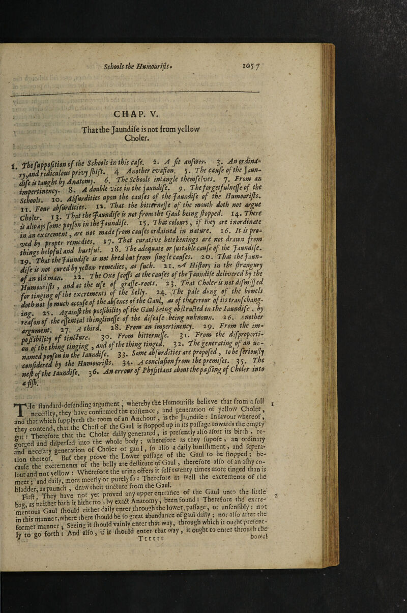 C H A P. V. That the Jaundife is not from yellow^ Ghokr. 1 theCuppcfttmofthe Schools m this cafe. 2. ^ ft anfvoer^ 3. Anprdhd- ’riandrtdicukuim'^jjhlfl- 4 Angthtr evaficn. ^.Theeaufeofthe]auti. aCc istMdth^Mtomy. 6. The Schools inungle themfelws, 7 From m impertinmci. 8. A double vice ia the jaundsfe. 9. Thefi^getfulmffeof the schools 10. Ahfurdities upo» the caufts of the Jomdife of the Humourifls. It Four ahfurdities. 1». That the hitternejje of the mouth doth not argue Ch'oler 13 That the jaundife is not from the gad being flopped, n. There ■ is alwats Come poifon in the Jaundife. !■), That colours, if. they are inordinate ' in an excrement, are not made from caufts ordained m nature. 16 It tsfro^ used hi prop'er remedies. 17. That curative hetekemrtgs are not drawn from thines helpful and hurtful. 18. The adequate or fuitabUcaufe of the Jaundife. 10 -ThJthe Jaundife is not hredhutfrom flnglecaufes. 20. That thejaun- I 'fe is not cured hi ieSow remedies, as fuch. 21..’^ Hillory in the jlrangury ofanoldman. 2.1. The Oxe f cop at the caufes of the Jaundife delivered by t^^^ ■ numouxifls, andat the ufe of grajje-roots. 2^. That Choleris not difm,fled for tinoiL of the excrements of the telly. 24. <rbe pale dong of the bowels . flothnot [omuch accufeof the abfenceofthe Gaul, a, ofthe.errour ofitstranfchang. itttr 2S Aoainft the posfibilityofthe Gaul king obaruaed in the Jaundife, by reafon of the eflential thinglineffe of the diflafe being unknown. 2 6. xnolher arlument 27 A third. 28. From an mpertmency. 29. From the m- J^iUtyoftinClure. ^o. From bitterneffe. zu Fromthc difproporti- of the thing tinging, and of the thing tinged. 32. The generating of rm un- namedpoyfonin the Jaundife. 33- Seme abfurdittes are propofed tobeferioufly conCidered by the Humourifls, Aconcluftonfromthepremfes. 35. fhe - nefl of the Jaundife. 36. Anerrourof Fhyfittans about the paftngofCholer into afijh: ' , ' - THe ftandJrd-defendiflgirgumeilt, whereby tHe Hmnoutifts believe that from a full neccffity, they have confirmed the exiffence, and generation ot yellow Cholet, and'that which fupplycth the room of an Anchour, is the Jaundife: In favour vvhereof, thl contend thutte Cheftof the Gaul is flopped up m its paffage towards the empty daily generated, is prefently alfo after us binh , re- ?«<-ed and difpetfed into 'the whole body ; wherefore as they fupofe . an ordinary fndn^cefaty «cneration of Chdler or gaul, fo alfo a daily banlfhment, and fcpera- rhtrlof ° Buf they prove the Lower paffaie ot the Gaul lo be flopped ; be^ daufe Ihe excrements of ?he belly are deflimte of Gaul, therefore alfo of analby co¬ lour and not yellow : Wherefore the urine offers it felf twenty times more tinged than t. l^«e“ anymore meetly or purely fo: Therefore as Well the excrements of the i3lcic!der, as paunch , draw their tinaure from the uaul. r u r- i r ,i Firft tLy have not yet proved any upper entrance of the Gaul unco the lutic bao^,„iettheltba.h it hitherto ,hy exaS Anatomy, been found : Therefore 'hd ex«e-- witous Gaul Ibould either daily enter through the lower .paffage. ot unfenfibly: not b this manner,where there fbould be fo great abundance ofgauldaily ; nor ^ Srmet manner • Seeing it Ibould vainly enter that way, through which it ought prefert- [y™ go forth I-And alfo, if it Ibould enter that Way, it ought to enter throuu^h the