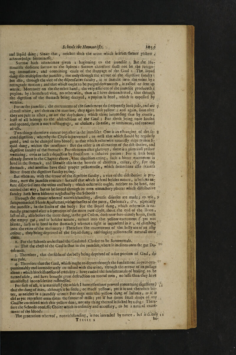 SchodstheHamoutifls, i® 5^ and liquid dting; Since that, neither doth the urine which isfrbmchelicd ySIIow acknowledge bittccrnelTe. Sorrow hath oftentimes given a beginning to the jaundife But the Hu^; ' mouritts dedicate forrd.v to the Spleen: Sorrow therefore fliall not be the forego- ino immediate, and conteining caufc of the ftoppage of the Gaul : Thc^ liquid dung alfo multiplies the jaundife, riot only through the errout, of the digeftive fafulcy \ biitalfo, through the vice of the difpenfative faculty , if is fnatclit into the veins by a retrograde motion; and that which' ought to be purged,downwards,, is called or fent up wirds; Moreover on tbetheothet hand, thevery efficient of the jaundife producctha poyfon> by a homebred vice, nootherwife, than as I have demonltrated, that through the digeiVion of the ttomach being decayed, a poyfon is bred, which is expelled by vomite. • - Foria the jaundife, the excrements of the fundament do frequently look pale, and are j almoft white, arid then on the morrow, they again look yellow j and again, foon after they arc pale as alhes, as on the day before; which thing fucceeding thus by courfe^ leatt of all belongs to the obftra6lions of the Gaul ; For thoreJ)eiug once Ipofcd and opened, there is not‘^re21ioppage, or clofurc^ foealie^ or imminent, and renewed afrefh. ‘ - . - . - . r. Two things therefore concur together in the jaundife: One is an eftrauging_ of the fe- g cond digeftion, whereby the Chyle is perverted , as well that which fhould be regularly gobd, and to be changed into blood , as that which otherwiic naturally departs into li¬ quid dung, within the inteftines: But the other is an alienatic»n of thediftributive, and digeftive faculty of the ttomach : For oft-times after gluttony ^ there is a, plencifull yellow vomiting, evenasfuch adeje^fion'byftoolfrom a folutive potion: For it hath beep already (hewn in the Chapter abWe ,^:hat digeftion erring , fuch a bitter excrement is bred in the ttomick, and likewife alfo in the bowels of children , calfos, For th^ ftomach, and inteftine have their proper yellowneflc j which fometimes alfo waxetn bitter from the digeftive faculty eying.^^ ^  Butv^henas, withthecrrourofthe digeftivcfaculty, aviccofthediftributive is pre- fent, now the jaundife concurs fbecaufc that which is bred befides nature, isbefid^sni- ture difperfed into the veins and body; vvhich otherwife ought, neither t;o be bred, nor carried chat w/ay, but to be forced through its own emun(Slory places: which dittributive faculty hath been hithertb negledfed by the Schools: Through the eVrour whereof notvvithftandrng, diverfe, difeafes are made; to lyit, 9 fumptomatical Fluxes Apoftemcs,withefdncflcs ^ the pares, Oedema s, c^c, efpecially the jaundife, in the limits of the body: For the liquid dung, which otherwife, is na¬ turally generated after a feperation of the more pure chyle, about, the end of the Ileon, laft ofall, alfo before the ineer dung, in the gut Colon, doth now fore-timely begin, from the empty sut, and is befides nature, turned into chat yellow excrement f yet not bitter, fuclTas is bred in the ftomach ) whence a right is ingendred [n it , of climbing into the veins of the mefencety : Therefore the exyernencs of the. belly are of an afhy colour, they being deprived o£ the liquid dung, and tinging yellowneflc naturali unto, them* ' I. For the Schools underftand the Gaul'and Choler to be Sunonymals., ^ ' 2 . That the cheft 6f the Gaul is fhut in the jaundife,where it inclines unto the gut Du- odenum. j ,1 g. Therefore, thacthefilchsof the belly being deprived of a due portion of Gaul, dp wax pale. ^ 4. Therefore that the Gaul, Which ought to depart through the fundament, is over-p.ro porcionably and immoderately co-mixed with the urine, through the errour of its paflage atone: which blockifhncffes of credulity , have caufed the fundamentals of healing to be turned afide, and have brought great dertrudlion on mortal men, no leife than they have manifefted inconfidcrate rafhneffes. , - .-i ^ , For firft ofall, it is manifeit (the which I have elfevvhere proved wncerping digeftions; that the dung of man, although it be little; or rtiucK yellow, yccicisaot;tl:icrefoi:e bic- ler, as neither is ajaundify urine: For dogs cafe the yellow dung of Infant^,, as if did as yet rcprcfenc unto them the favour of milk; yet if but fome fmall drops of any Gaul be co-mixed with this yellow dung, not any thing thereof is licked by a.dog: There¬ fore the Schools confeffe Choler which is ordinary and neceflary, to be a natural exerd- ment of the blood: . . < ' ■ ' » • r The generation whereof, notwithllanding, is not intended by nature > but is di.eaiy  Tttctt 2 - II 12,