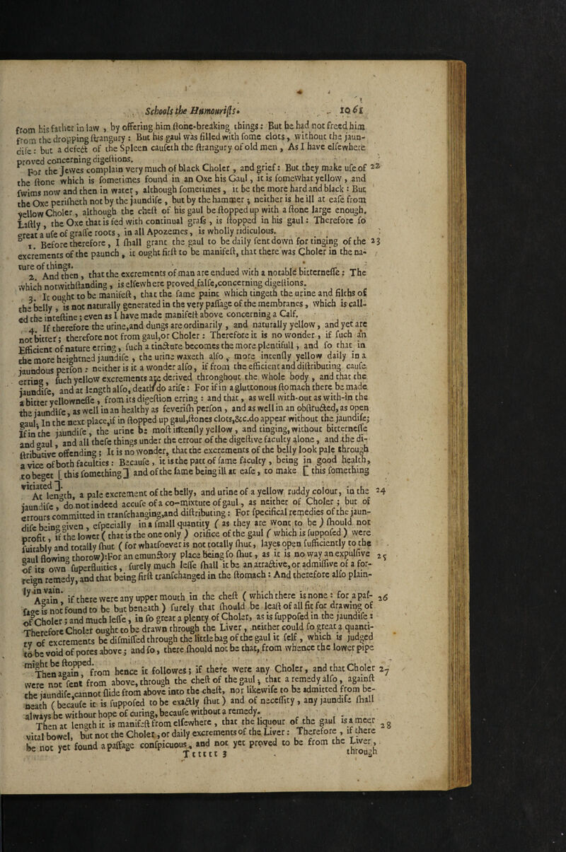 < « - i- . Schools^ Hnmurifts» .. IQ^I from his father in law , by offering him ttohc-breaking things: But he had not freed him from the dropping ftrangury ; But bis gaul vv'as filled with fome clots, without the jaun- dife: but a defed? of the Spleen caufeth the ftrangury of old men, As I have clfewherfe proved concerning digefiions. _ . , > ^ For the jewes complain very much of black Cholcr, and grief: But they make ufeof the ftone which is fometimes found in an Oxe his Gaul, it is fomeWhat yellow , and fwims now and then in water, although fometimes, it be the more hard and black : But the Oxe perifheth not by the jaundife , but by the hammer; neither is he ill at eafe from yellow Cholcr, although the cheft of his gaul be flopped up with aflone large enough, Laftly the Oxe that is fed with continual grafs, is flopped in his gaul: Therefore fo oreat a ufe of graffe roots, in all Apozemes, is wholly ridiculous. : ^ 1 Before therefore, I fliall grant the.gaul to be daily fent down for tinging of the 23 excrements of the paunch , it ought firfl to be manifefl, that there was Choler in the na- , ture ^ excrements of man are endued with a notable bitterneflfe; The which notwithflanding, is elfcvvhere proved.falfe,concerning digeflions. It ou‘^hc to be manifefl, that the fame paint which tingeth the urine and filths of rh* belly , w not naturally generated in the very paffage of the membranes, which is call- ed'the intefline; even as 1 have made manifefl above concerning a Calf. If therefore the urine,and dungs are ordinarily , and naturally yellow, and yet ate not bitter; therefore not from gaul,or Choler: Therefore it is no wonder, if fuch m Efficient of nature erring, fuch a tiniSlure becomes the more plentiful!, and fo that in the more hei^hmed jaundife , the urine waxech alfo more intenfly yellow daily in a iaundous perfon •• neither is it a wonder alfo, if from the efficient and diflributmg caufe, errin® fuch yellow excrements aje derived thronghout the, whole body , and that the iaunefife and at length alfb.'deaclf do arife; For if in a gluttonous flomach there be made, a bitter yellowneCTe, from its digeftion erring : and that, as well vvith-out as wich-in the th“ laundifc as well in an healthy as feverifli perfon, and as well m an obftruaed, as open, caul- In the next place,if in flopped up gaul,floncs clocs,&c.do appear without the jaundife; Ifin’the jaundife, the urine bi moflirfeenfly yellow, and tinging,without bicternefle and «^aul and all thefe things under the errour of the digeflive faculty alone, and the di-> ftribucivc’offcnding; It is no wonder, that the excrements of the belly look pale through a vice of both faculties; Becaufe, it is the patt of fame faculty , being jn good health, CO beget [ this fomething 3, and ofthc fame being ill at eafe, to make [_ this fomeching '^'^Arien^th a pale excrement of the beliy, and urine of a yellow ruddy colour, in the uundife,°danot indeed accufe ofa co-mmure ofgaul, as neither of Choler ; but of irrours committed in cranfchanging,and diflributmg: For fpecifical remedies of the jaun- flife bein'’ «iven, efpecially ina fmall quantity ( as they are wont to be ; fhould not orofit the lower (that is the one only ) orifice of the gaul ( which is fuppofed ) were fuitablv and totally (hut ( for whatfoever is not totally fliut, layes open fufficiently to the paulflowin<’thorow):Foranemunaory place being fo (hut, as it is no way an expulfive If its own'^fupetfluities, furely much leflfe fliall itbe an a:traaive,or admiffivc of a for- reign remedy,that being firfl tranfehanged in the flomach: And therefore alio plain- if there were any Upper mouth in the chefl (which there is none: for apaf- 26 wfsnot’foundto be buebeneath) furely that fliould be leait of all fit for drawi^ of of Choler; and much leffe, in fo great a plenty of Choler, as is fuppofed in the jaundife: Therefore Choler ought to be drawn through the Liver, neither could fo great a quanti- rv of excrements be difmiffed through the little bag of the gaul ic fclf, which is judged to be void of pores above j and fo, there fliould not be that, from whence the lower pipe hence it followed; if there were any Choler, and that Choler 27 were not fent from above, through the cheft of the gau ^ that a remedy alfo, agamft chc jaundifc,cannot Aide from above into the ^hefl, nor likewife to be admitted frombe- Death (becaufe it is fuppofed to be exadly Ibuc) and of necefiity , any jaundife fliall alwiys be wichour hope of curing, becaufe without a remedy. , , Then at length it is manifeft from elfewhete , that the liquout of the gaul is a meet ^ g vital bowel, but not the Choler ,or daily eKtementsof the Liver: Therefore ,f ^ete he not yet found a paffage confpicuous . and not yet proved to be from the Livet,, ^ Ttttttj . inrougti 24 2?