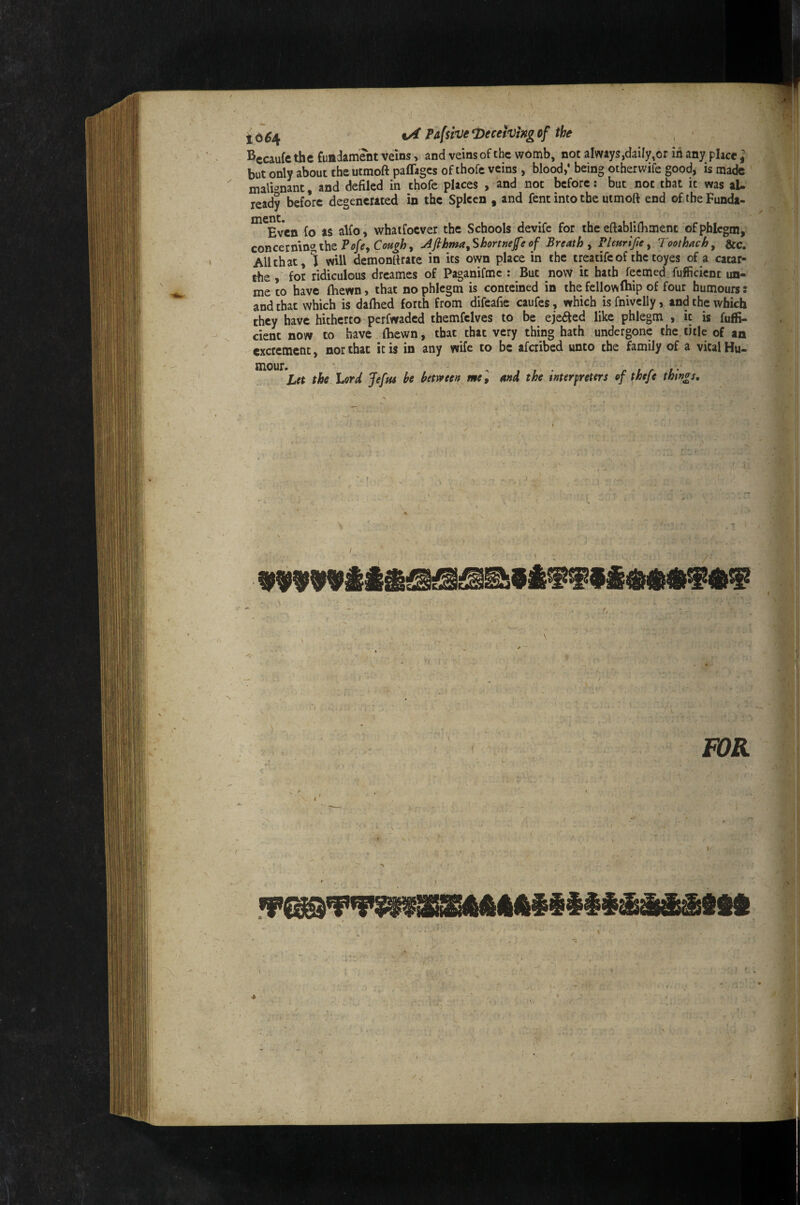 to^4 PA[$ivei)ecetvingof the Kccaufc the fundament veins, and veins of the womb, not always,daily,or in any place ] but only about the utmoft paffages of thofe veins, blood,* being otherwife good, is made mali^’nant, and defiled in thofe places , and not before: but not that it was al¬ ready before degenerated in the Spleen , and fent into the utmoft end of.iheFunda- ”^^Even fo'as alfo, whaifocver the Schools devife for the eftabliftiment of phlegm, concerning the Afihma^Shortnejfe of Breath y Vlmrlfie y Toothach^ &c. All that, J will demonttrate in its own place in the treatife of the toyes of a cacar- the , for ridiculous dreames of Paganifme : But now it hath feemed fufficient iin- me to have (hewn, that no phlegm is conteined in the fellowfhip of four humours: and that which is dalhed forth from difeafie caufes, which is fnivclly, and the which they have hitherto perfwaded themfelves to be ejected like phlegm , it is fuffi- citnt now to have (hewn, that that very thing hath undergone the title of an excrement, nor that it is in any wife to be aferibed unto the family of a vital Hu- mour. ' , , , . r ! r f' Let the Lord Jefus be betrveen mCy and the merpreters of theje things. ( ■ !) .. FOR - fr-- ' /