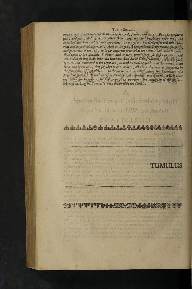 To the Reader. hand jet 1 e^f erienced them allto hevoid^, feehle^ And vum: ' Fer- the. fot^fake» fcky and^eor ^ did eft-times utterjheir 'vemitings end heifihings ufon me y and breathed out their foul hemeen my armes, to mj grief: hupWodpefervedihis igno^ rant and unfroptablefervaut» !knd at length y^ ^preh^e^ed^tbe nature^ af^d properties of the pefi, to he far different from rvhat the Schools%adhtt^ertounder- ftoodtjjemjpl^e : ^euufe Demurs and miters jhmfel^esy figjlrun amy : an4 what thii^s they- have here and ihere aomptkd dut4if di'ikrydftitili^, Wey 'ikeepaL ly extol and commend to the ignorant y as mojl exceedinggood y and the which ^ from their own ignorance i they fo judge to be: Amfoy all their doMne is fupportedby the foundation of fuppofttion. In the meantime notwithfanding the knowledge of a TeHilcntpoyfon^ hitherto fsantjy is defired 5 and reinedie7 are rd^ired y whic^^ their gift beingjunchanged inthe firfi jhopS y can overcome ihe contagion of tik pyfon whereof nothing^atifhiiherto been dfeamedhj the S^cho'oU, ■ rl f ! ' 'I r: ■J t Jij. I .i j 'i ^ -■ ; ; \ ■ • ; j ■*» ► -% y ; , , ’ ■ ‘  ' . . 'i‘ j'.'JU \ I- - '.rj .iV, f i.'--•' ^ . v'l V T ^ ^ y, ^ X' ^ ' f' i TUMULUS i- 'T' mi