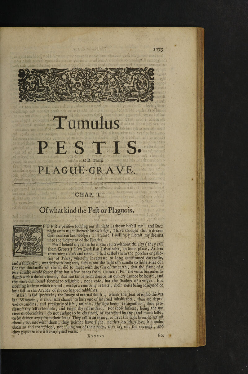 J X073 J i ■ ■ > f 'L . I > Hh— oa^.oJuOR THE 'V . PLAGUE-GRAVE. .1: Y' ■' 'Hi :<7 ;0 7H' !?!j 'T'.!*'^?;'!!* iO' . i .■ ;,:h . !•'« '. -'CHAP.. I.; ■) ■ • Of what kind the Peft or Plague is. F T E R 3 pcnfive lodging out all night, a dream befell me : and fines night unco night llieweth knowledge , I Have thought that a dream doth contein knowledge: Therefore I Willingly fubmit niy dreams untothe judgment of the Reader, ^ , For I beheld my felf to be in the vaults without the city (they call them Grotts ) I faw Daedalian Labarinths-, in fome place , Arches threatning a cleft and ruine. I had called them the porches or galle-; ties of P/utff, wherein inveterate or long accuftomed darkneffe, and a chick aire, wearied with long red, fuffers not the light of a candle to flaine a-far of: For the thicknefle of the air did fo meet with the Gas of the earth, that the flame of a wax-candfe would fcarce fliine but a few paces from thence; For the voice becoines fo dumb with a duskifli found, that not far of from thence, an our-cry.cannot be heard, and the more dull found feemes to rcfemble , nota voic , but the {hadovv of avoycc. ,,Foe nothing is there which is vital, excepta company of Bats, thdr neftsbeingadjoyned or knit faft in the Arches of the co>heapedrubbifhes» t..,, •, Alas I a fad fpetele , the Image of eternal death , vvhefe the feat ofnighc-thieves is: Wherein, if thou flialc chance to hurt one of Its cruel inhabitants, thou art depri¬ ved of candles, and prcfentlyof life , unlefle, thy light being ^xtihguiflied;, thou pro- ftrateft tby felf as humble, and feign thy felf as dead. For thofe lurkers, being the nar tives of obfcuritics, do not endurt to be obtained, of corrected by any j and much leffe, to be driven away from their feat f They call it an injury, to hav^ the light brought againft them ; bccaufcwith thetli, they Neither have light, neither‘dp‘they Ipvs it; under dofttine and correjfton, not iffuing'out of their nefls, they cr'y b^t .for reVengc, ^nd they gape for it with conjoyned votes. Xxxxxx For