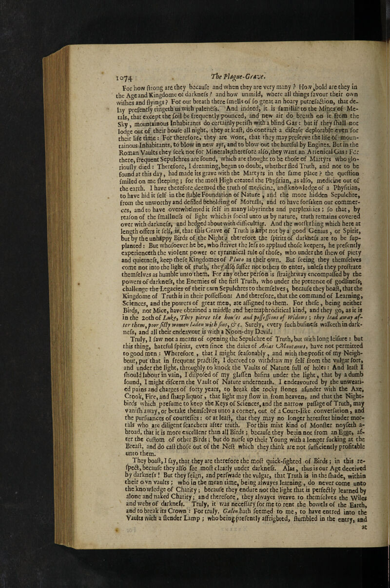 For how ftrong are they becaufe and when they arc very many ? How ^bold are they la the AoeandKingdomeot darknefs j* and how uniniid, where all things favour their own wilObes and flyings ? For our breath there fmelis of fo great an hoary putrefaiflion, that de¬ lay prefently dngeth us with palenefs. And indeed, it is familiar to the Mines of Me¬ tals, that except the foil be frequently pounced, and new air do breath on it from the Sky, mountainous Inhabitants do certainly perifh with a blind Gas: but if they /hall not lod‘’e out of their houfe all night, they at leaft^ do contradf a difeafe deplorable even for the?r life time: For therefore, they are vvont, that they may preferve the life Of -moun¬ tainous Inhabitants, to blow in new ayr, and to blow out the hurtful by Engines. But in the Roman Vaults they feeknot for Minerals;cherefore alfo,they want an Arfenical Gas: Fer thercj frequent Sepulchres are found, which arc thought to be thofc of Martyrs who glo« rioufly died: Therefore, I drcaming,began to doubt, whether fled Truth, and not to be found at this day, bad mvide its grave with the Marty rs in the fame place ? the queftion fmiled on me fleeping; for the moft High created the Phyfitian, as alfo, medicine out of the earth. I have therefore deemed the truth of medicine, and knowledge of a Phyfitian, to have hid it felf in the ftable Foundation of Nature , arid the more hidden Sepulchre, from the unworthy and defiled beholding of Mortals, arid to have forfaken our commer¬ ces, and to have overwhelmed it felf in many labyrinths and perplexities; fo that, by reafon of the fmallnefs of light which is focial unto us by nature, truth remains covered over with darknefs, and hedged about with difliculties. And the worfl thing which here at length offers it felf, is, that this Grave of Truth is kept not by a good Genius, or Spirit, butby theunhdppy Birds of the Night.* therefore the fpiritsof darkticfs are to be fup- planted: But whofoever he be, who ftrives the lefs to applaud thofe keepers, he prefently experienceth the violent power or tyrannical rule of thofe, who under the /hew of piety and quietnefs, keep thefe Kingdomes of Pluto as their own. But feeing they thcmfelvcs come not into the light of truth, they alfo fuffer iK>t others to enter, unlefs they proftratc themfelves as humble unto them. For any other perfon is flraightway cncompafled by the powers of darknefs, the Enemies of thefirfl Truth, who under the pretence of godlinefsi challenge theLegacies of their own Sepulchres to themfelves^ bccaufe they boatt, that the Kingdome of Truth is in their pofleflion: And therefore, that the command of Learning, Sciences, and the powers of great men, arc afligned to them. For thefe, being neither Birds, nor Mice, have obtained a middle and hermaphroditical kind, and they go, as it is in the 2othof Lukst They fierce tke houses and ps^ejfions of Widows ; they lead away af¬ ter them, poor filly women luden with finSy &c. Surely, every fuch bufinefs walketh in dark¬ nefs, and all their endeavour is with a Noon-day Devil. Truly, I faw not a means of opening the Sepulchre of Truth, but With long leifure : but this thing, hateful fpirits, evcnfincc the daies of have not permitted to good men : Wherefore , that I might fcafonably , and with the profit of my Neigh¬ bour, put that in frequent pradife, I decreed to withdraw my felf from the vulgar fort, and under the light, throughly to knock the Vaults of Nature full of holes: And leatt I fhouldlabour in vain, Idifpofedof my glafTcn bafins under the light, that by a dumb found, I might difeern the Vault of Nature underneath. I endeavoured by the unweari¬ ed pains and charges of forty years, to break the rocky Hones afunder wirh the Axe, Crook, Fire, arid /harp liquor, that light may flow in from heaven, and that the Night- birds which prefume to keep the Keys of Sciences, and the narrow paflageof Truth, may vanifh away, or betake themfelves unto a corner, out of a Court-like converfation, and the purfuances of courtclies: or at leafl, that they may no longer hereafter hinder mor¬ tals who are diligent fearchers after truth. For this mixe kind of Monfter noyfeth a- broad, that it is more cxccllenr than all Birds; becaufethey begin not from anEgge, af¬ ter the Cuftom of other Birds; but do nurfe up their Young with a longer fucking at the Breaft, and do cafl thofe out of the Neft which they think arc not fufflcicntly profitable , unto them. They boaft, I fay, that they are therefore the moft quick-fighted of Birds; in ibis rc- bccaufe they alfo fee moft clearly under darknefs. AUs, thus is our Age deceived by darknefs! But they feign, and perfwade the vulgar, that Truth is in the fliadc, within their o wn vaults; wno in the mean time, being alwayes learning, do never come unto the knowledp of Charity; becaufe they endure not the light that is pcrfeftly learned by alone and naked Charity; and therefore, they alwayes weave to themfelves the Wiles and webs of darknefs. Truly, it was necefiary for me to rent the bowels of the Earth, and to break its Crown : For truly, Galenh^i^a feemed to me, to haveentred into the Vaults with a /lender Lamp ; who beiDg|jrcrently affrighted, ftuitiblcd in the entry, and at