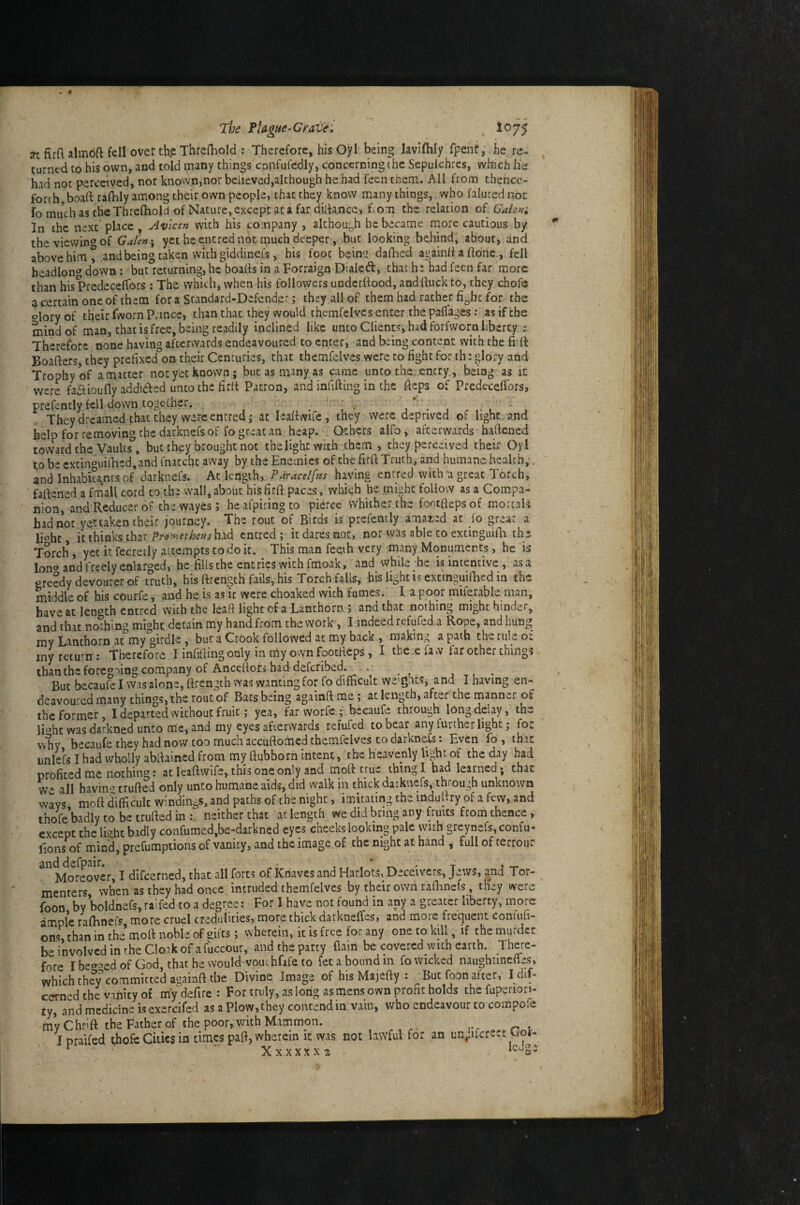 The Plague-Cleave: . jrt firfl almbft fell over th.e Threfhold ; Therefore, his Oyl being hvlfhly fpeht, he re¬ turned to his own, and told many things confufedly, concerning the Sepulchres, which he had not perceived, nor known,nor believed,although he had feen them. AH from thence¬ forth, boall ralhly among their own people, that they_ know many things, who falured not id much as the Threlhold of Nature, except at afar dida.nce, f.om the relation of Galena In the next place, Avlcen with his company , although be became more cautious by theviewinoof Galenyet he entred not much deeper, but looking behind^ about, and above him ° and being taken with giddinefs, his foot beins dafhed againll a Hone , fell headlon*’down: but returning, he boaHs in a Forraign Dialed, that he had feen far more than his Predeceffors : The which, when his followers underltood, andftuck to, they chofc a certain one of them for a Standard-Defender; they all of them had rather for the olory of their (worn Prince, than that they would themfelvcs enter the palfages; as if the mind of man, that is free, being readily inclined like unto Clients, had forfworn liberty ; Therefore none having afterwards endeavoured to enter, and being content with the firft Boafters, they prefixed on their Centuries, that themfelvcs were to fight for ihe glory and Trophy W a matter not yet known; but as many as came unto the. entry, being as ic were fadioufly addidfed unco the firli Patron, and infifting in the fieps of Predeceffors» prefently fell down together. , . , ■ j * • j ^ i- l ' j They dreamed that they were entred; at leaffwue, they were deprived of light and help for removing the darknefs of fo great an heap. Others alfo, afterwards haftened toward the Vaults^, but they brought not the light with them , they perceived their Oyl to be cxtinc'uii'hed,and fnatchu away by the Enemies of the firft Truth, and humane health, and Inhabica^ms of darknefs. Ac length, Paracelfus having entred with a great Torch, ■ faffened a fmall cord to the wall, about his firft paces, whiqh he might follow as a Compa¬ nion, and Reducer of the wayes; heafpiringco pierce whither the footfiepsof mortals had not yettaken their journey. The rout of Birds is prefently amazed at fo great a lioht it thinks that Pmethens had entred ; it dares not, nor was able to excinguifli the Torch i yet it fecreily attempts to do ic. This man feeih very many Monuments, he is lono and freely enlarged, he fills the entries with fmoak, and while he is intemive , as a oreedydevourerof truth, his ftrength fails, his Torch falls, bis light is excinguifhed in the middle of his courfe, and he is as ic were choaked with fumes. I a poor miferable man, have at len^^th entred with the lead light of a Lanthorn ? and that nothing might hinder, and that nothing might detain my hand from the work, I indeed refufed.a Rope, and hung j^y La,nthorn at my girdle , but a Crook followed at my back , making a path the ruE o< iny return: Therefore I infifiing only in my own fooefieps, I there fa w far other things than the foregoing company of AnceHofs had deferibed. . ^ But becaufe I was alone, Hrength was wanting for fo difficult we’ghcs, and I having en¬ deavoured many things, the rout of Bats being againft me; at length, after the manner of the former, I departed without fruit; yea, far worfe ; becaufe through long delay, th- li'^hc was darkned unto me, and my eyes afterwards refufed to bear any further light; foe \vhy becaufe they had now too much accuftomed themfelvcs to darkne^: Even fo , that unlefs I had wholly abfiained from my ftubborn intent,The heavenly light of the day had profited me nothing: atleaftwife, this one only and tnoft true thing I had learned* that W all havin^» trufted only unto humane aids, did walk in chick darknefs, through unknown wavs moff difficult windings, and paths of the night, imitating the indufiry of a few, and thofebadlytobetrurtedin:^ neither that at length we did bring any fruits from thence, except the Ibht badly confumed,be-darkned eyes cheeks looking pale wuh greynefs, confu- fions of mind, prefumptions of vanity, and the image of the night at hand , full of terroijr and defpair. , . * • t -r- Moreover, I dlfcerned, that all forts of Knaves and Harlots, Deceivers, Jews, and Tor- menters, when as they had once intruded themfelvcs by their own rafhnefs, they were foon by boldnefs, raifed to a degree: For I have not found in any a greater liberty, more ample ralhnefs more cruel credulities, more thick datkneffes, and more frequent contufi- ons, than in the’mod noble of gifts; wherein, it is free for any one to kill, if the murder be involved in rhe Clo.ik of afuccour, and the party flam be covered wuh earth. There¬ fore Ibe^^edof God,thathewouId vouchfffeto fee a bound m fo wicked naughtineffes, which ch(?y committed againft the Divine Image of his Majefty : ^ But foon after, I dif- cerned the vanity of my defire : For truly, as long as mens own prom holds the fuperion- ty, and medicine is exercifed as a Plow, they contend in vain, who endeavour to compofe myChrift the Father of the poor, with Mammon. Ipraifed thofe Gidcs in times pafi, wherein ic was not lawful for an urvifcrect Cot- ^ ■ Xxxxxx2