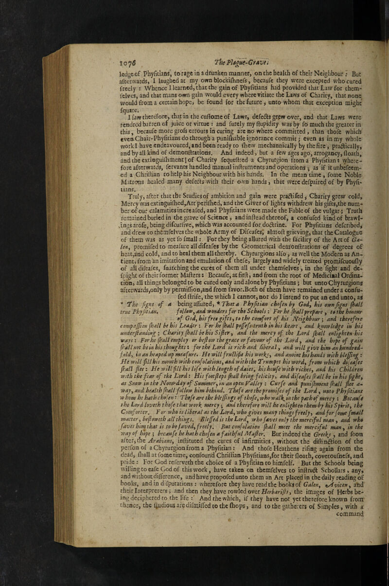 The PU^e-Gravh ledge of Phyfidans, to rage in a drunken manner, on the health of their Neighbour; But afterwards, I laughed at my own blockilhnefs, becaufe they were excepted who cured freely : Whence 1 learned, that the gain of Phyfitians had provided that Law for them- felves, and that mans own gain would every where vitiate the Laws of Charity, that none would from a certain hope, be found for the future ^ unco whom that exception might fquare; If.iwtherefore, thapin the cuftomeof Laws, defersgrpw over, and that Laws were rendred batren of juice or virtue ; and furely my Cupidity was by fo much the greater in this, bccaufemore grofs errours in curing arc no where committed , than thofe which even Chair-Phyfitians do through a punilhable ignorance commit j even as in my whole work I have endeavoured, and been ready to fbew mcchannically by the fire, prat^ically, and by all kind of demonftrations. And indeed, but a few ages ago, arrogancy, floatb, and the extioguilbment I of Charity fcqueflred a Chyrurgion from a Phyfidan: where¬ fore afterwards, fervants handled manual inftrumencs and operations ; as if itunbefeem- ed a Chriftian to help his Neighbour with his hands. In the meantime, fomc Noble Matrons healed many defedls vvich their own hands, that weredefpaircdof by Phyft- lians. Truly, after that the Studies of ambition and ^ain were praflifed, Charity grew cold, Mercy was extinguinicd,Art pcrilhcd, and the Giver of lights withdrew his gifts,the num¬ ber of our calamities incrcafed, and Phyfitiins were made the Fable of the vulgar; Truth remained buried in the grave of Science, and inftead thereof, a confufed kind of brawl¬ ings arofc, being difeurfive, which was accounted for dodtrine. For Phylitians deferibedj and drew to thdmfelves the whole Army of Difeafesi almoft grieving, that the Catalogue of them was as yet fo fmall: For they being allured with the facility of the Art of Ga¬ lea, promifed to meafure all difeafes by the Geometrical demonftrations of degrees of heat,and cold, and to heal them all thereby. Chyrurgions alfo, as well the Modern as An- tient, from an imitation and emulation of thefe, largely and widely treated promifeuoufly of ail difeafes, fnatching the cures of them all under thcmfelvcs, in the fight and dc- fpighc of their former Mafters: Becaufe, at firft, and from the root of Medicinal Ordina¬ tion, all things belonged to be cured only and alone by Phyficians; but unto Chyrurgion? afterwards,only by pcrmi(Iion,and from f^avor.Both of them have remained under a confu¬ fed ftrife, the which I cannot, nor do I intend to put an end unto, a? * The ftgns of a being affured, * Thyftian chofenhy Gody his ownJigns fhaU true Phyjitlan, follow, and wonders for the Schools : For he jhall prepare , to the hononr of God, his free gifts i to the comfort of his Neighbour’, and therefore compajfion jhall be his Leader i For he jhall pojfefs'trnth in his heart, and knowledge in his underjlandingChanty jhall be his Sifter ^ and the mercy of the Lord Jhall enlighten his ways: For he (hall employ or beftow the grace or favour of the Lord, and the hope of gain ftallnot be in his thoughts: for the Lord is rich and liberal ^ and will give him an hundred¬ fold, in an heaped up meafure* HewillfruSlifehisworkj, and anoint his hands with bleffingz He will fill his mouth with confolations, and with the Trumpet his wotd, from which difeafes Jhall flee: He w ill fill his life with length of daies, his houfe with riches, and his Children with the fear of the Lord: Hisfootjleps jhall bring felicity, and difeafes jhall be inhis fight, as Snow in the Noomday of Summer, in an open Valley : Curfe and punijhment jhall flee a- way, and health jhall follow him behind. Thefe are the promifes of the Lord, unto Phy/itians whom he hath chofent Thefe are the bleflings of thofe,who walk.inthe path of mercy : Becaufe the Lord loveth thofe that work, mercy; and therefore will he enlighten them by his Spirit, the Comforter. For who is liberal as the Lord, who gives many things freely, and for feme fjnall matter, befioweth all things. Blejfed is the Lord, who faves only the merciful man , and who faves himthat is to be Javed, freely. But confelation flail meet the merciful man, in the way of hope ; becaufe he hath chofen a faithful M after. But indeed the Greeks , and foon after, the Arabians, inftituted the cures of infirmities, without the diftin(^ion of the perfonof a Chyrurgion from a Phyfidan : And thofe Heathens rifing again from the dead, ftrall at fomc time, confound Chriftian Phyfitians,for their floath, covctoufhcfs, and pride: For God referveth the choice of a Pbyiitian to himfelf. But the Schools being willing to cafe God of this work, have taken on themfelves to inftru£t Schollars, any> and without difference, and have propofed unto them an Art placed in the daily reading of books, and in difputadons: wherefore they have read the books of Galen, tAvicen, atod their Interprerers; and then they have rowled over the images of Herbs be¬ ing deciphered to the life : And the which, if they have not yet therefore known from thence, the fjudious are difmifted to the fhops, and to the gatherers of Simples, with a command