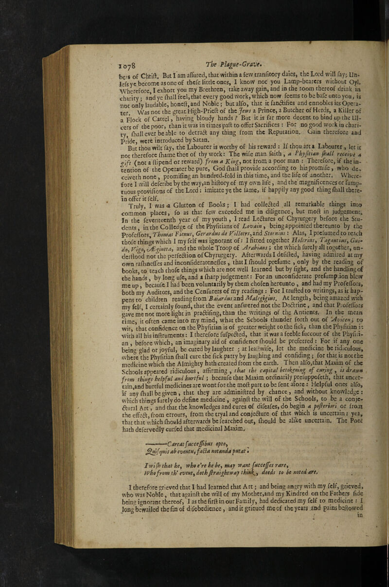 / I o78 Plague-Grave, bers of Cbrift. But i'am affured, that within a few cranfitory dales, the Lord will ray;.Un- lefsye become as one of thcfe little ones, 1 know not you Lamp-bearers without Oyl. ■Wherefore, I exhort you my Brethren, takeaway gain, and in the room thereof drink in charity • and ye (hall feel, that every good work, which now feems to bebafeuntoyou, is notonlylaudable,honeft,and Noble; butalfo, that itfanaifies and ennobles itsOpera- ter. Was not the great High-Prieft of the Jews a Prince, a Butcher of Herds, a Killer of a Flock of Cartel, having bloudy hands ? But it,is far more decent to bind up the Ul¬ cers of the poor, than it was in times palt to offer Sacrifices; For no good work in chari¬ ty, fhall ever be able to detradl any thing from the Reputation. Gain therefore and Pride, were introduced by Satan. But thou wilt fay, the Labourer is worthy of his reward : If thou art a Labourer, let it not therefore fhame thee of thy work: The wife man faith, a Phj/jitian (hall receive a clft (not a flipend or reward) from a King, not from a poor man Therefore, if the in¬ tention of the Operarer be pure, God (hall provide according, to his promife, who dc. ceiveth none, promifing an hundred-fold in this time, and the life of another. Where¬ fore I will deferibe by the way,an hiftory of my own life, and the magnifiepces or fump- tuous provilions of the Lord: imitate ye the fame, if happily any good thing (hall there¬ in offer it felf. ' , I, ,• Truly, 1 was^a Glutton of Books; I had colleifed all remarkable things into common places, fo as that few exceeded me in diligence, but moft in judgement. In the feventeefath year of my youth, I read Ledfures of Cbyrurgery before the Stu¬ dents, in the Co Hedge of the Phyfitians of Lovaln, being appointed thereunto by the Profeffors Thomas Fiemsy Gerardus de T'llleerSyZad Stornius: Alas, I prefumed to teach thofe things which I my felf was ignorant of: I fitted together Hokrlusy Tagmlusy Gui- doyVlgOyZFgineta, and the whole Troop of Arabians’, the which furely all together, on- derftood not the perfedlion of Cbyrurgery. Afterwards I defined, having admired at my own rafhneffes and inconfiderateneffes, that I fhould prefume , only by the reading of books, to teach thofe things which are not well learned but by fight, and the handling of the hands, by long ufe, and a fharp judgement: For an unconfiderate prefump Jon blew me up, becaufe I had been voluntarily by them chofen hereunto, and had my Profeffors, both my Auditors, and the Cenfurers of my readings: For I trufted to writings, as it hap¬ pens to children reading from Balardus and Malegigius. At length, being amazed with my felf, I certainly found, that the event anfwered not the Doctrine, and that Profeffors «ave me not more light in pra6tifing, than the writings of the Antients. In the mean time, it often came into my mind, what the Schools thunder forth out of Avicen ; to wit, that confidence on the Phyfitian is of greater weight to the fick, than the Phyfician i-. with all his inftruments: I therefore fufpefted, that it was a feeble fuccour of the Phyfiii- an , before which, an imaginary aid of confidence fhould be preferred: For if any one bein« «lad or joyful, be cured by laughter ; atleafiwife, let the rnedicine be ridiculous, where^he Phyfitian fball cure the fick party by laughing and confiding; for that is not the medicine which the Almighty hath created from the earth. Then alfo,that Maxim of the Schools appeared ridiculous, affirming , thaf the capital betokemng of curing , is drawn from things helpful and hurtful; becaufe that Maxim ordinarily prel'uppofeth, that uncer- tain,and hurtful medicines arc wont for the moft part to be fent afore: Helpful ones alfo, if any fball be given, that they are adminiftred by chance, and without knowledge: which things furely do define medicine', againft the will of the Schools, to be a conje- ftural Art t and that the knowledges and cures of difeafes, do begin a poflerhri or from the effied,from errours, from the tryaland conjeflure of that which is uncertain: yea, that that which fhoHld afterwards be fearched out, Ibould be alike uncertain. The Poei hath defei'vedly curfed that medicinal Maxim* •Caredtfuccejftbus opto, [quis ab eventu^faEla notanda putat • K Iwlfh that he, who e*re he be, may want fuccejfes rare, who from th' event, doth Jlraightway think,, deeds to be noted are, I therefore grieved that I had learned that Art; and being angry with my felf, grieved, who was Noble, that againft the will of my Mother,and my Kindred on the Fathers fide Ijcing ignorant thereof, I as the firft in our Family, had dedicated my felf to rnedicine : I longliewailed the fin of difobedience, and it gtisued me of the years .and pains beftowed  ■ ■ in