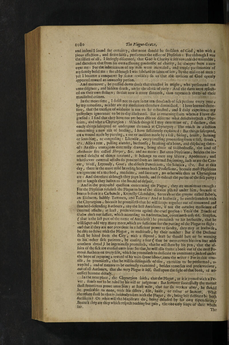 io8o 7‘he Flague-Crave] and indeed I found for certainty, that none fbould be forfakeh of God * who with a pious affeftion i and firme faith , performes the office of phyfitian : For although I was the filliefi of all, I feeingly difcerned, that God is Charity it felf towards the-miferable > and therefore that from his own effluxinggoodneffe of charity, he alwayes bore a care oyer me: For the inheritances of my wife were increafed , and ample patrimonies of my family befel me: for although I was fubdued in fuites of law, by the malice of men; yet 1 became aconquerer by feme revifals ; fo as that the mercies of God openly appeared toward an unworthy perfon. ' ' And moreover, he preffied down thofe that-excelled in might, who perfecuted me unto difgrace, and hidden death , under the cloak of piety : And the darts were it^fleit- ed on their own ftrikers; fo that now it more fiiameth, than repenteth themdof their manifefied crimes. . t'' In the mean time , I defift not to cure fome ten thoufands of fick perfons every year, by my remedies, neither arc my medicines therefore diminillied. I have learned there¬ fore, that thetreafure of vvifdome is not to be exhaufied , and I daily experience my yefterdays ignorance to be to day illufirated. But in rerurning from whence I have di- greifed : I find that they have not yet been able to difeerne what defeatsrefpeif aPhy- fiddii, and what a Chyrurgion : Which things if I may determine of, I declare, that onely things fufeepted or undergone do touch at Chyrurgery : The which in afedion concerning a new rife of _ healing, I have fufficientiy explained : But things fufeepted, are a wound made by piercing, a cut or incifion made by a fall, biting, bruife, burning or fcorching, or congealing : Likewife, every (welling proceeding from a fall, ftroak , &c, Alfoarent, pulling afunder, burftneffie, breaking of a bone, and difplacing there¬ of: Asalfo, contagions externally drawn, being thofe of fcabbedneffie, the kind of Anthomes fire called Herpes y &c. and no more : But unto Phyfitians, befidcs the in¬ ternal defefls of things retained, it belongs to cure any Ulcers, Apofiemes, and whatfoever external affie6J:s do proceed from an internal Beginning-, fuch as are the Can¬ cer, Wolf, Leproufy, Gout, the difeafe Paneritium , the Sciatica, &c. But at this day, there is the more mild brawling between both Profeffions, becaufe moft Phyfitians are ignorant of a method I medicine, andfuccours, no otherwife than as Chyrurgions are : And therefore although they joyn hands, and fo exhaufi the purfes of the fick party; yet at length they haften to the bound of defpair. And in the propofed queftion concerning the Plague, they are unanimous enough ; For the Phyfitian refufeth the Plague to be of the difeafes pllccd under him, becaufe it beares before it a Carbuncle , Kernelly Glandules, Sores about the groyne called Bubo’s, an Efcharre, bubbly Tumours, and Tokens r And at leaftwife , he condefeendeth with the Chyrurgion , becaufe he promifeth that he will ferape together out of renowned and ftandard-defending Authours, any the beft Antidotes, if not the curative medicines of external affcasj at leaft, prefer vatives againfUhe cruel poyfon : Yea if the Triacle of Galen doth not fuffice, which according to Andromachus, conteincth only 65. Simples, ( that is the laft part of the name of Antichrift ) he promifeth to his herbarifts, that he will fuper-add very many more,which are fufficient for the putting of the Plague to flight: and that if they are not prevalent in a fufficient power or faculty, they may at leaflwife, be able to ftrive with the Plague , in multitude, by their number: But if the Doaour fhall be hired from the City , with a ftipend , leaft he fhould hurt or be wanting to his other fick patients , by caufing a fear ( thus he over-covers his own fear with anothers dread^ heingenioufly promifeth, ihathe willfhevvby his pen, that the af¬ fairs of the fick arc cordial unto him: So that,he will alfo frame a book out of the moft Fa¬ mous Authors on every fide, which he promifeth to dedicate to community,indeed under the hope of repaying a reward of his vain-fpenc labour,unco the writer: For in that trea- tife, he promifeth, that be will fodiftinguifh of diet, exercifes to be performed, a- .voyded , and of meanes to be curioufly examined , befides remedies and prefervatives , .out of all Authours, that the very Plague it felf, fhallupon the fight ofthat book, of ne- ceffity become difeafy.. , Chyrurgion faith, thacthePlague, as itisjoynedwith aFc- nf ruled by his will or judgment: But however fucceffifully ^he matter mall fometimes prove unto him j at leaft wife, that for fix vveekes after, be ffiould be profit^Ic to none, with his fiflers , file, knife, or rafour or launect. Whac itherefore fhall he that is fuddenly taken with the Plague, do, being left deftituteb^ both -forfakers? Or what will the Magiftrate do, being deluded ffiy his own ftipendiarics > .^caufe they are they which refpea nothing but gain, the one only fcope of their whole The