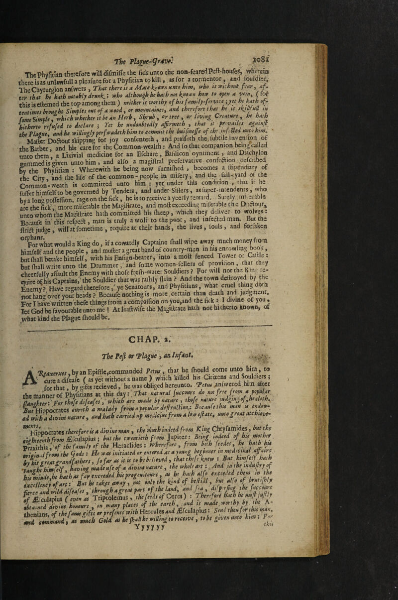 The Pta£ue-grdve] ^ v ThcPhvfidan therefore will dirmilTc the fickunto the non-feare^lPeft^houfeS, wfcreia there is as unliwfull a pleafure for a Phyfitiaa to kill, as for a cortnentor, and fouldier.’ TheChvruroion anfwcrs , That there is a Mate l^ownttnto htm^ who ts wiihont fear, af* ter that hehath not ahly drmk.i who althoas^h he hath not known how to a van, {Jot this is eftemed the top among them ) neither is worthy ofhisJmily-fervice ;yet he haj of., tentimes broHzht Simples out of a wood, or momtaines, and therefore thar he is skills all m fomeSimpley whichwhether itbeanHerb, Shrub y or tree y or living Cnamre he hath hitherto refafed to declare ; Tet he undoubtedly affirmeth , that it >frcvaUes aga^ the Plagae' andhe willingly perfwadeth him to commit t he buifnejfe of the,,nfUed unto him. : Matter Dofkour skipping for joy confenceth , andpraifeth thcifubtileinven mn .of the Barber, and his care for the Common-wealth: An4 fo that companion bein^called unto them, a Lixivial medicine for an Efchare, Bafilicon'oyntment v and Diachylon eummedisgiven unto him, and alfo a magiftral prefervativc-confeaion, defenbed bv the Phyfitian : Wherewith he being now furnirtied , becomes a ftipendiary of the City, and the life of the common - people in mifery, and the - fail-.yard oi the . Common-weath is committed unto him : yet under this condition , rhxc it he fufferhimfelfto be governed by Tenders, and under-Sifters, as fuper-incendencs, vvno. byalong poffeflion, rage on the Tick, he is to receive a yeerly reward Surely. , w.erable arc the Tick,' moremiferable the Magiftrate, and moftexceeding miferable the Dpetour^ unto whom the Magiftratc hath committed his ftiecp, which they deliver to wolves: Becaufe in this refpea , man is truly a wolf to the poor, and mfeaed man. But the Bria judge, will at fometime , require at their hands, the lives, fouls, and forfaken what would a King do. if «cowardly Captalne (hall wipe away much money fron bimfcif and the people, and mufter a great band of country-men in his enrowlmg book, but (hall betake himfclf, with his Enfign-bcarer, into amoft fenced Tower CalHe : but (hall write unto the Drummer ,Und fome women-fellcrs of provuion , char th^ chcerfullv alfault the Enemy with thofe frefti-water Souldiers ? For will nor the K n^, re¬ quire of iiWaptains,'the Souldiet that vyas the town deftroyed by the Enemy? Have regard therefore s' ye Senatours, and Phylitians, what cruel thing doth not hang'over your heads ?' Becaufe nothing is > more, certain than death and judgment. For I have written thefe things from a cornpaflion on you,and the lick : I divine of you , let God be favourable unto me \ At leaftwife the Magiftrate hath not hitherto known, of ivhat kind the plague (hould be. CHAP.*; The Peft or*Plague i anihfdnt» - • • . ' •tv'.'v -j A by an Epiftlc,commanded Petm y that he (Epuld come unto him, to cure a difeafe ( as yet without a name ) which killed his Citizens and Soldiers 5 ^ for that, by gifts recieved, he was obliged hereunto. Vetm ^nfwercd him after ihe manner of Phyfithns tt this dttyfThat natural fuccours do not free from jt popular^ td fa divine natnre , and hath carried up mesdemfrem a leo ejtate, me ^reatatchiever ’^If.^tuhrefereicaiivinemanrtM t\ghteenthfrommc\xU^l^^\ butth twentieth from pimthh y ‘of the family of the HzaMQs: wherefore y from bf h feedeSy he hjthhti arioinJ from the gods : He was initiated or entered as a young beginner hiis great grandfathers, fofar as It is to be believed , that Jefrk^ewj •UHchfhlmfelf y having made ufe of a dwwe nature , the whole art z ^ And intheindufiry of • j Um oA fa¥ exceeded his prof enitours y as he hath alfo exceeded them in the AT IA’CA/tCpi ' through a freat part of the landy and fray diffrjtng the fuccours ,ifW divine honmrs \ ,n,m«ny places of th earth iand ,s made romhyp. the A- SenUns of the fame cifh «■ prefenltwith Hercules and vEfcuUpiuS t Send thoaforrht man, ^ ctmmandfr meh Gold as be fk^ he mllmpo receive, to he given unto him. y y y y y