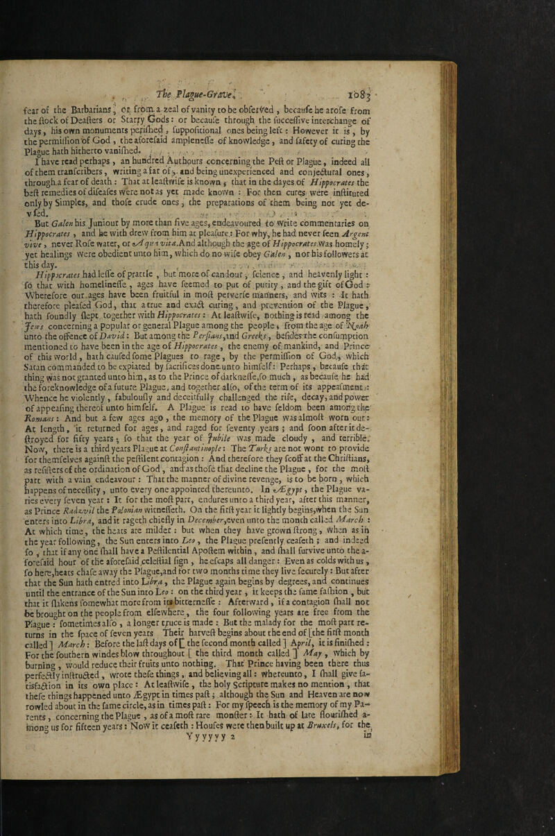 . The Plague-Gravel .  ; . XbS^'* fear of the Barbarians I cr frona, a zeal of yaniry to be obfer^^ed , becaufe he arofe from the ftock of Deafters or Surfy Gods: or becaufe through the fucceflive inter-change of days, his own monuments perifhed» fuppoficipnal ones being left: However it is, by thcpermiifion’bf God , theaforefaid amplencfte of knowledge, and fafety of curing the plague hath hitherto vaniftied. - , ,, , , . , - • ■ I have read perhaps , an hundred Authpurs concerning the Peft or Plague, indeed all of them tranferibers, writingafar of and being unexperienced and conje(fturaI ones^ through.a fear of death ; That at leaftwife is known j that in the dayes of Hippocrates the beft remedies of difeafes were notas yet made known : For then cures were inftituted only by Simples, and thofe crude ones, the preparations of them being not yet de- vfed, ■ .yf ■ -5 , But Cj^/^»his Juniour by more than five ages, endeavoured to write commentaries on Hippocrates , and he with drew from him at pIearure.:,For why, he had never feen Argent Vive, never Rofe water, vita.hnd although the age of Hippocrates; yet healings were obedient unto him, which do no wife obey Galen , nor his followers at this day. ^ /v . r.- ; ^ • Hippocrates had lefte of prattle , but more of candour fcience , and heavenly light: fp that with homelincffe, ages have feemed to put of purity, and the gift of God :■ Wherefore our,ages have been fruitful in moft perverfc mariners, and ivits : .It hath therefore pleafed God, that a true and exadl curing, and prevention of the Plague,' hath foundly dept together with : Acleaftwife, nothing is read . among the Jetvs concerning a popular or general Plague among the people * from the age of ‘]>ioah- unto the offence of David: But among the Perfaasyind Greeks, befidesrihc confumption mentioned to have been in the age of Hippocrates, the enemy of mankind, and Prince of this world, hath caufedfome Plagues to rage, by the permifiion of God,, which Satan commanded to be expiated by facrificesdone.unto himfelf: Perhaps, becaufe that thing was not granted unto him, as to the Prince ofdarkneflfe.ro much , as becaufe/he had’ the foreknowledge of a future Plague, and together alfo, of the term of its appeafment.^: Whence he violently , fabuloufly and deceitfully challenged the rife, decay, and power of appeafing thereof unto himfelf. A Plague is read to have feldom been among tkjC' Romans: And but a few ages ago , the memory of the Plague was al moft worn our: At length, 'it returned for ages, and raged for feventy .years; and foon after it de- ftroyed for fifty years *, fo that the year of fahile was. made cloudy , and terrible; Now, there is a third years Plague at Conflaminople: The Tarhj are not wont to provide for themfelves againft the peftilent contagion : And therefore they feoff at the Chriftians, as refiftersof the ordination of God, and as thofe that decline the Plague, for the moft part with a vain endeavour : That the manner of divine revenge, is to be born , which happens of necefilcy, unto every one appointed thereunto. In ^gypt, the Plague va¬ ries every feven year: It for the moft part, endures unto a third year, after this manner, as Prince Radz^vil the Palonian witneffeth. On the firft year it lightly begihs,whcn the Sun enters into Lihray and it rageth chiefly in Decemi^erytven unto the month called March : At which time, the heats arc milder: but when they have grown ftrong, When as in the year following, the Sun enters into Leo, the Plague prefencly ceafeth ; and indeed fo , that if any bne (hall have a Peftilential Apoftem within, and lliall furvive unto the a- forefaid hour of the aforefaid celeftial fign , heefcaps all danger: Even as colds with us, fo here,heats chafe away the Plaguc,and for two months time they live fecurely: But after that the Sun hath entred into Vlora, the Plague again begins by degrees, and continues until the entrance of the Sun into Leo: on the third year j it keeps the fame fafhion , but that it flakehs fomewhat more from itsbitterneffe : Afterward, if a contagion fhall not be brought on the people from elfewhere, the four following years are free from the Plague: fometimes alfo , a longer c/uce is made : But the malady for the moft part re¬ turns in the fpace of feven years Their harveft begins about the end of [the firft month called] March: Before the laft days off the fecond month called] Apr//, it is finiftied: For the fouthern windes blow throughout [ the third month called] May y which by burning, would reduce their fruits unto nothing.^ That Prince having been there thus perfcvftly inftru<5tcd, wrote thefe thingsand believing all; thereunto, I (hall give fa- tisfa6^ion in its own place: Atleaftwife , the holy Scripture makes no mention , that ihefe things happened unto jEgypt in times paft; although the Sun and Heaven are now fowled about in the fame circle, as in times paft: For my fpcech is the memory of my Pa¬ rents, concerning the Plague , as ofa moft rare monfter:- It hath of late floiarilhed a- mong us for fifteen years: Now it ceafeth : Houfes were then built up at Bruxelsy for the