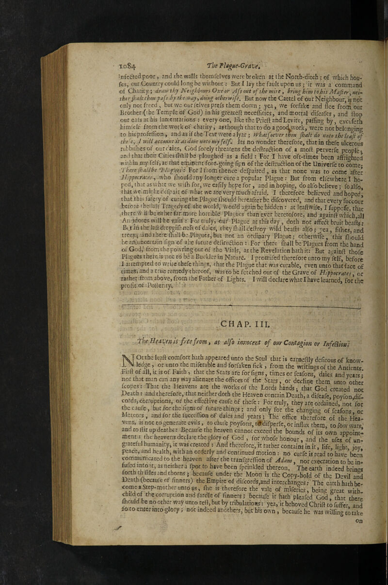 to84 The PU^hc-G rave, *rfei\edpoor, and the walls themfelves were broken at the North-dicch; of wbichhoa- fes, our Country could long be without; But I lay the fault upon us ,* it was a command of Charity,; drmv thy Neighbours Oxe or Afs out of the mire , bring him tohis Mafier^ nei^ iherf-^lt thou f afs.by the tvay., doing otherwife. But now the Cattel of our Neighbour, is not only not freed, but we ourfelvesprefs them down j yea, we forfakc and Bee frorri our ' Brorher (the Temple of God) in his greareff nccerfiiies, and mortal difeafesjand Ifop our ears at his lamentations; everyone, like the Pried and Levite, palling by, excufeth himfelf from the work of charity, as though that to do a goodwork, were not belongin'» to his profelTion , and as if the Text were a lyar ,* whatfoeverthou fhalt do unto the leaf of the(e, I mil^ aemwt.it as done unto myfelf. its no wonder therefore, that in thefc ulcerous rubbilBesof ourraies> God forely threatens thededrudlion of a mod perverfe people* and that their Cities dt'aU be ploughed as a field : For I hvive oft-times been affric'hted vNithia my fe!f, at ttet emirfent fore-going fign of the dedrudion of the Univerfe to come; There foallbe Thgfues : For I from thence defpaired , as that none was to come after J-J:ppocra:es\, who fiiotrld any longer cure a popular Plague: But from clfewhcrel ho¬ ped, that as what we vvidi for, we eafily hope for, and in hoping, do alfo believe; foalfo, that .we mi?htdcfpair of what we are very much afraid. I therefore believed andhoped^ that this falefy of curing the Plague iBcuId hereafterbe difeovered, and that every fuccour before t he lalt Tragedy of the world, would again be hidden : at leadvvife, I fuppofe, thac there vv. 11 be other far more horrible/Plagues than ever heretofore, and againd whicfa,all An-idofeswvill he vain': For truly, cuC Plague at this day, doth not alFeabruitbeads- BitJnthsiaddreggiibnersofdaies, theydialldedroy wild beads alfo; yea, fifhcs,and treesi^'andtheVe fhallbe,Plagues,buc not an ordinary Plasuc; othervvife, this fliould he flniuncc:.rr.ain llgn of ihe future dedruaion : For there fhall be Plagues from the hand of God,'from thepowringouf of the Vials, as the Revelation hath it: But againd thofc Pi.igues there is not to be a Buckler in Nature* I promifed therefore unto my felf, before . I attempted to write thefc things, that the Plague that was curable, even unto thatface of timeSrand a true remedy thereof, was to be fetched out of the Grave of Hippocrates ot rather Trom above, from the Father of Lights. I will declare what I have learned, forthe profit of Poderiryc  1 ’ CHAP. III. The He tivems free from, as alfo imiocent of our Contagion or InfeUioru NOt the lead comfort hath appeared unto the Soul that is carnedly defirous of know¬ ledge , or unto the miferable and forfaken Tick , from the writings of the Antients Fird of all, xz is of Faith, thac the Stars are for figns, times or feafons^ daies and years • nor that man can any way alienate the offices of the Stars, or decline them unto othej fcopes: That the Heavens arc the works of the Lords hands; thac God created not Death : and therefore,-that neither doth the Heaven contain Death, a difeafe poyfon dif cordsi corruptions, or the effecdive caufe of thefe: For truly, they are ordained, not Vo c tbecaufe, but for the figns of future things; and only for the changin'^ of feafons or Meteors, and for the fucceflion of daies and years; The office therefore o£ the Hea¬ vens, IS not to generate evils, to cauf^ poyfons,t<>difperfe, or influx them, tofowwars: and to flir up deaths: Becaufe the heaven cannot exceed the bounds of its own appoint-! ment,: the heavens declare the glory of God, for whofc honour, and the ufes of un¬ grateful humanity, it was created : And therefore, it rather contains in it, life li^ht joy peace, and health, with an orderly and continued motion ; no curfe is read to have’bcen commumcated to the heaven after the tranfgreffion of Mam, nor execration to be in- fufedimo It, asneithera fpoc to have been fpnnkled thereon. Theearth indeed brin'^s forth thffiles and thorns; becaufe under the Moon is the Copy-hold of the Devil and Death.(becauIeof finners) the Empire of difeords,and interchanges; The earthhathbe- therefore the vale of miferies, beins great witb- chLd of the corruption and fardle of finners; becaufe it hath pleafed God, that there mould be no other way unto refl, but by tnbulatioas: yea, it behoved Chrift to fuffer, and fo to enterinto glory; not indeed anothers, but his own, becaufe he was willing to cake on