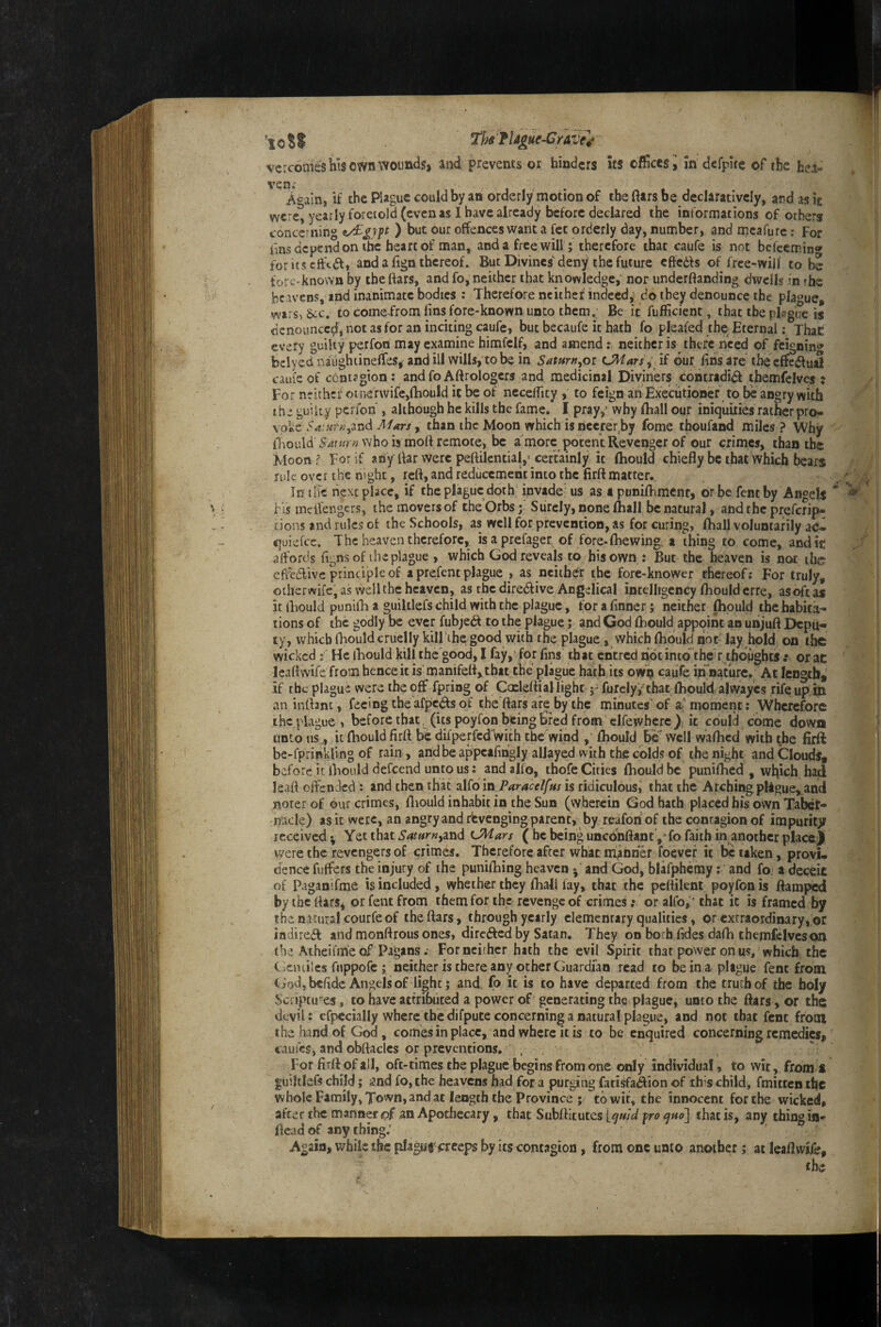 '^oS8 l}jsflAgue-CrAVe\* ' vcrcoaies disown wounds, and prevents or hinders us offices, in defpitc of the fcei- , : ven^ ^ A^aln, if the PUguc could by an orderly motion of the ftars be declarativciy, and as it were, yearly foretold (even as 1 have already before declared the informations of others i concerning ) but our offences want a fee orderly day, number, and mcafurc; For I lins depend on the heart of man, and a freewill; therefore that caufe is not befeemin® * fontscfftdf, and a fign thereof. But Divincs^ deny the future eftedfs of free-will to bl fore-known by the liars, and fo, neither that knowledge,' nor underftanding dwells in rhe bc.wens, and inanimate bodies : Therefore neither indeed, do they denounce the plague, wars, 8cC. to come from fins fore-known unco them. Be it fufficient, that the pl?g'ac i$ denounced, not as for an inciting caufe, but becaufe it hath fo pleafed the Eternal; ThaC every guilty perfon may examine himfclf, and amend: neither is there need of feignin® bclyed naughiinelfes, and ill wills, to be in Saturfi^oz UHars ^ if our fins are the cffcdlud caul's of cdniagion: andfoAftroIogcrs and medicinal Diviners contradii^ ihemfelves : y For neither oinerwife,fhould ic be of neceffity , to feign an Executioner to be angry with ^ the guilty perfon , although he kills the fame. I pray,* why fhall our iniquities rather pro¬ voke 5.? and than the Moon which is necrer,by fome thoufand miles? Why fliould whobmortremote, be amorc pocencRevengcrof our crimes, than the Moon ? For if any liar were peftilcntial,* certainly it fhould chiefly be that which bears / rule over the night, reft, and reducement into the firft matter. •'W In the next place, if the plague doth invade us as a punifhmenr, or be fentby Angels * his mellengers, the movers of the OrbsSurely, none fhall be natural, and the preferip- ' cions and rules of the Schools, as well for prevention, as for curing, fhall voluntarily ac- / quiefcc. The heaven therefore, isaprefager of fore-fhewing, a thing to come, audit >:£ aft'ords figns of ihe plague , which God reveals to his own : But the heaven is not the 3v cfiFdlivc principle of a prefent plague , as neither the fore-knower thereof; For truly, oiherwife, as well the heaven, as the diredfive Angelical intelligency fhould erre, asoftas ic ihould punilh a guiltlefs child with the plague, for a finner; neither fhould the habita¬ tions of the godly be ever fub;ed to the plague; and God fhould appoint an unjuft Depu¬ ty, which fhould cruelly kill'ihe good with the plague, which fhould not-lay hold on the wicked; He ihould kill the'good, 1 fay,' for fins th at chtred not into thei r thoughts r or at ' ! leaft vvife from hence it is manifeft,tbat the plague hath its own in nature. At length,' „ f if the plague were the off fpring of Coeleftial light j- furely', thac fhould alwaycs rife up in an inftant, feeing theafpedfsof the ftarsare by the minutes'of a'moment: Wherefore S the plague 1 before that ^ (its poyfon being bred from clfewbcrc} it could come down unto nsit fhould firft be difperfed with the wind ,’ fhould be well wafhed with the firft be-fprinkling of rain , and be appcafingly allayed with the colds of the night and Clouds, i before it fhould defeend unto us: and alio, thofe Cities fhould be punifhed, which had leaft olfended : and then that aKoin Paracelftts is ridiculousi that the Arching pBgue, and I noter of our crimes, fliould inhabit in the Sun (wherein God hath placed his own Tabct- > jiacle) asic were, an angry and revenging parent, by reafoii of the contagion of impurity i received ^ Yet that 5’4r«r»,and CMars ( he being uncohftant, ’ fo faith in another place| were the revengers oE crimes. Therefore after what manner foevef ic be taken, provL j dence fuffers the injury of the punifhing heaven and God, blafphcmy: and fo* a deceit i of Paganifme is included, whether they fhali lay, that the peftilent poyfon is ftamp^ by the ftars, or fent from them for the revenge of crimes; or alfo,’ that ic is framed by the natural courfe of theftars, through yearly clemcnrary qualities, or extraordinary, or indire6l and monftrous ones, direfted by Satan. They on both fides dafh themfelveson the Atheifm'e of Pagans .• For neither hath the evil Spirit that power on us, which the Cjcu tiles fiippofc ; neither is there any other Guardian read to be in a plague fent from tj'odjbefidc Angels of light; and, fo ic is to have departed from the truth of the holy Scriptures, to have attributed a power of generating the plague, unto the ffars, or the devil: efpccially where thedifpute concerning a natural plague, and not that fent from the hand of God, comes in place, and where it is to be enquired concerning remedies, caufes, and obftaclcs or preventions. , . For firft of ail, oft-times the plague begins from one only individual, to wit, from i guiklefs child; ^nd fo, the heavens had for a purging fati^ai^ion of this child, fmitten the whole Family, Town, and at length the Province ; to wit, the innocent forthe wicked, after the manner (pf an Apothecary, that Subflltutes i pro mo~\ that is, any thins in- flcad 0^ any thing; ^ 5 , Again, while the plaguf creeps by its contagion, from one unto another; at leaf!wife,
