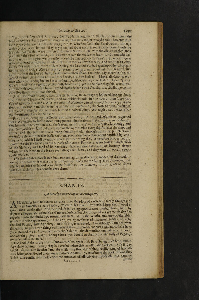 The Plaque-GtAve, . c» ■For.! coneluaon .'^irni'Ch'r'tcr, I-will adds an argument Which,is drAwn from rhe b^nk of rivers : For 1 have fecn ihofe, who, thar they mi^bc avoyahoufes infei^ed with thePla'ue> deoaneci fiom • others who tied from the Smal pocks, through vvhichT two vears before , they as yec carried about with them,a face beipotted with rhe f'-a^s thereofwhich were fmkren in the river Scalds it lelf, with the difeafes which ^they ’tveft'.med t hey had ovoy'ded , and had withdrawn themfelves as healthy. I remember aU lb that a'certain gtrle was cured by me of i he Lepioufyat VUvord , who when fliewas now acepunred to have been whole for the Ipace of .feven weeks, and returned to Vne prefenily fek in thi Rivet it fcif, the Lsprouhe to bud again upon her,througb- •ou/beT whole body : Who at length, returning to me, and being .cured, (laid with mp dzTihhrqiox the fp'.ce of half ah year t.nevercnelefTe on the fame di^y wherein fhe- re- nitncd ho-he, the hidden LeprouHc in Scalds, again re-budded. I have alfo known _wo- mcn'wbo were readily incline*d to a mifearriage,although they travelled the Country in a. Coach , and tbe'joirriy had profperouny fucceeded; yet in the river they felt a.commo- lion in their womb, and being carried from the bank by a Coach , that thy.flide^into an exccnive'fliix of mendriious blood. ' * And fo the river {Rivinglv-imicating th-r( heaven, fteals away tne believed honopr from thePknets; Ifpcakof Summer; and fo neither is cold in the,river, then fomew hat fifpe.Rcd to be‘accufed; Alfo the cold ,:in craveUing the councry , wlth- k6od or hurt not fo much, as in the month called ; the rivet, nor the fliaking of the Coach , brought not to much hurt as a t^uiet fayling ; Ac Je.n«ch,notawateryva- pouf wandring about in the river: . , ’ , , , V' '' i •• l j Fortriuy in journying the Country on rainy days, the declared calamities happened 'notAs eeitber by living about fenny places : but in rivers fit for flowing and^ebbing, a ■few hours hath brought on them chefe troubles of. the Plague, Wheals, Leproufy, and fmal PoxAvhich on land did not atife'For the water twice every day,forfak£s the fhips and banks and the' bottom is of aflrong fmeliing [link, through an hoary putrefadlion : wh-refore the river fpeakes in filencc , and proves the'hurts of jts odour putrified by con- rinuaitcc which I Oiall by and by iRevv: For that thing alfo, is therefore proper, not fo ihucb unto the lea flaoar, as to the bank of rivers: For there is no hoary pucrefadion at the fait Sea, and fand of its bottom, fuch as is in half-Uveet. or bieachy rivers», wherefore their waters are fcarce ever altogether clean, and they want an odour proper tc^ therefore is free from cur contagion,as alfo being innocent of the accufatl- nns ofthe i-moranr, it wanrs the fault of revenge.They are the ReUq les of Paganifm,_ t he which , unleffe the School of medicine fhall ifiun , let it know ^ that the giver of lights will not reach forth his benefits unto them. CHAP. lY. n ' - V ^ faneignnew^Ugue^Mcontd^ont^ '■ ’ .... ... ■ V. - . / All difeafes have not-come at once into the place of exercife p; furel^ the ages; or our Anceftours were happy , wherein, but few infirmities:fiad b^nt their fword a- gainlt man wcakneflei And the produa following upon tranCgrelfion ^ hath by d--orees adjoyned the principles of nature.ivich us.For Aflrologers do as yet to this day flee toSither unco the limited pofitionsofthe flars , tfnto. the'wraths and un-co-fufterable- neflbs of their oppofitions, and the conjoynmg combates of malignant hghts: whereby the firfl Fever firft-'Apoplexy , or flrfl Plague was bred. For although I am not \vonc dili ’entlv to fearch intothings patt, which may not profit, but hurt; and much lelic hay* l accuflomed my felf to enquire into thofe things, the dcmonflrauons whereof I could not obtain, give, make, orhopeior; yetLcouldnocbucderidetbefollyofP^^^W- w?? referred on the ttars. ' ' , . For I could the more eafily alfcnt unto Aft rologefs, if a Fever being once b^ca, and aia Apoolexy havin!> arifen , they had ceafed when that conftellation chafed : Alfoifth_7 could detnonftrate in what Inn, the while,they fhould inhabite, the (JtfpJacing of feverifh flats beiho once divded or drawn into diverfe parts. * Wherefore.in the book of long life,. J firft waVcoeftraine’d todeferibe. the entrance of aU difeafes andjeath into humane