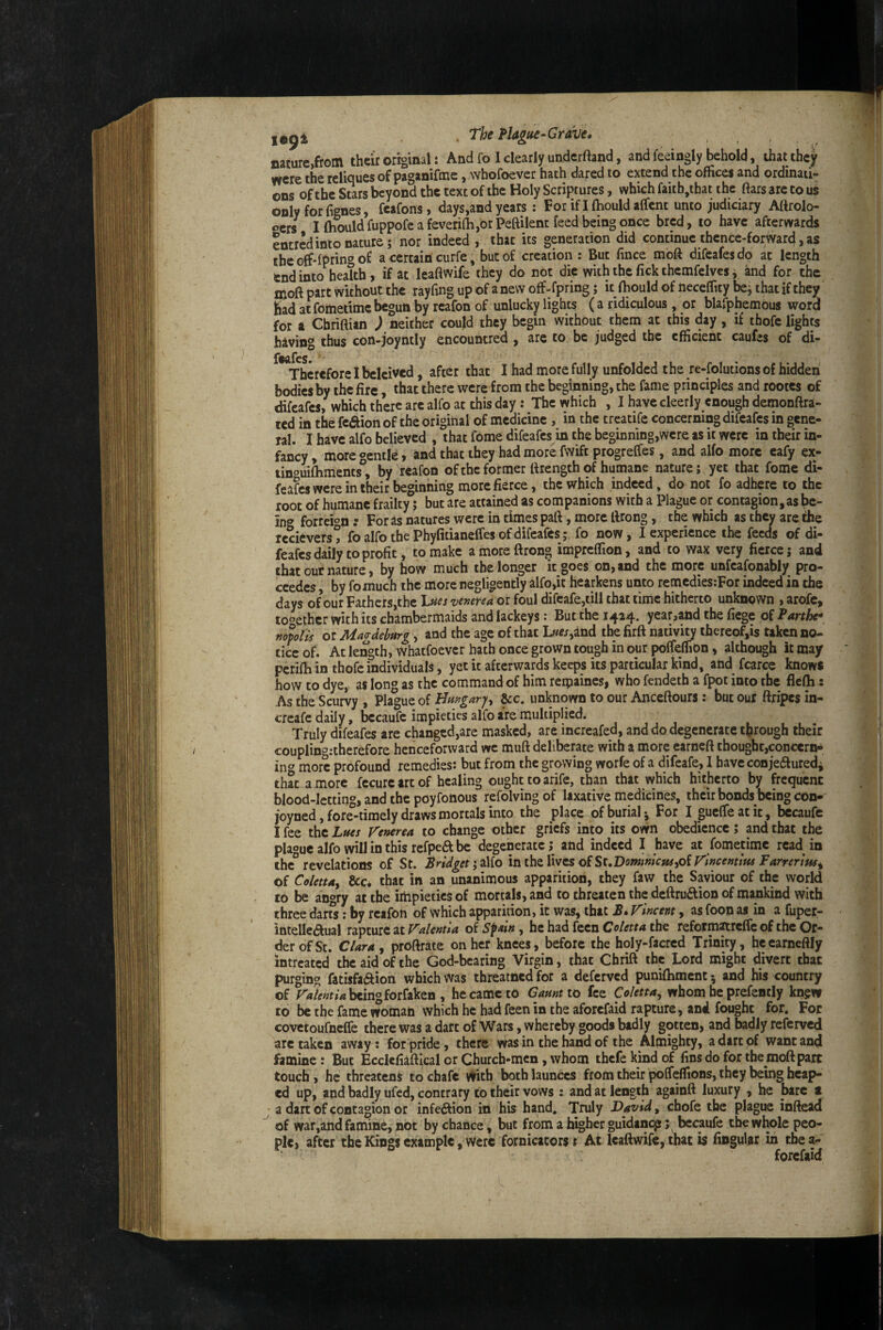 nature,from their original: And fo 1 clearly underftand, and feeingly behold, that they vvcre the reliques of paganiftne, whofoever hath dared to extend the offices and ordinati¬ ons of the Stars beyond the text of the Holy Scriptures, which faitb,that the ftars are to us only for fignes, feafons, days,and years ; For if I Ihouldaffcnt unto judiciary Attrolo- oers^ I ftiould fuppofe a feveri{h,or Peftilent feed being once bred, to have afterwards entred into nature; nor indeed , that its generation did continue thence-forward, as the off-fpring of a certain curfe, but of creation : But fince moft difeafesdq at length end into health , if at leaftwife they do not die with the lick themfelvcs i and for the moft part without the rayfmg up of a new off-fpring; it fhould of iieceflity bcj that if they had at fomedme begun by reafon of unlucky lights ( a ridiculous, or blarphemous word for a Chriftian ) neither could they begin without them at this day, if thofc lights having thus con-joyntly fencountred , are to be judged the efficient caufes of di- ItKlfeS* Therefore I beleived, after that I had more fully unfolded the re-folutions of hidden bodies by the fire, that there were from the beginning, the fame principles and rootes of difeafes, which there arc alfo at this day: The which , I have cleerly enough demonftra- ted in the fcaion of the original of medicine , in the treatife concerning difeafes in gene¬ ral. I have alfo believed , that fome difeafes in the beginning,were as it were in their in¬ fancy , more «entle, and that they had more fwift progreffes, and alfo more eafy ex- tinouifliments° by reafon ofthc former ftrength of humane nature; yet that fome di¬ feafes were in their beginning more fierce, the which indeed, do not fo adhere to the root of humane frailty; but are attained as companions with a Plague or contagion, as be- in*» forreion: Foras natures were in times paft, more ftrong , the which as they are the rccievers! fo alfo the Phyfitianelfes of difeafes; fo now, I experience the feeds of di¬ feafes daily to profit, to make a more ftrong impreflion, and to wax very fierce; and that our nature, by how much the longer it goes on, and the more unfcafonably pro- ccedes, by fomuch the more negligently alfo,it hearkens unto remcdies;For indeed in the days of ourFathers,thc l^ues venerea or foul difcafe,till that time hitherto unknown , arofc, toother with its chambermaids and lackeys: But the 1424. year,and the fiege of Parthc* mpolis or Magdeburg, and the age of that L««,and the firft nativity tfaereof,is taken no¬ tice of. At length, Whatfoever hath once grown tough in our poffeflifen, although it may pcrifti in thofc individuals, yet it afterwards keeps its particular kind, and fcarce knows how to dye, as long as the command of him reipaines, who fendeth a fpot into the flelh; As the Scurvy , Plague of Hungaryy &c. unknown to our Anceftours : but our ftripes in- creafe daily, bccaufc impieties alfo are multiplied. Truly difeafes are changed,are masked, are increafed, and do degenerate through their couplin*»:therefore henceforward we muft deliberate with a more earneft thought,concern* in*» more profound remedies: but from the growing worfe of a difeafe, 1 have conjeduredi that a more fccurcartof healing ought to arife, than that which hitherto by frequent blood-letting, and the poyfonous refolving of laxative medicines, their bonds being con- joyned, fore-timely draws mortals into the place of burial ^ For Igueffeatit, bccaufe I fee the Lues Venerea to change other griefs into its own obedience; pd that the plaouc alfo will in this refpeft be degenerate; and indeed I have at fometime rcad^ in the° revelations of St. Bridget'yiMo inihtXiwts oiSuDominicusyOiVincentiw Farnrim^ of Colettuy &c* that in an unanimous apparition, they faw the Saviour of the world to be angry at the impieties of mortals, and to threaten the deftruftion of mankind with three darfs: by reafon of which apparition, it was, that B. Vincent, as foon as in a fuper- intellciftual rapture at oi Sfain y he had fecn the reformmclfe of the Or¬ der of St. Clara y proftratc on her knees, before the holy-facred Trinity, hcearneftly intreated the aid of the God-beating Virgin, that Chrift the Lord might divert that purging fatisfa(ft:ion which Was threatned for a deferved puniftimcnt 5 and his country of being forfaken , he came to Gaunt 10 fee Coletta, whom he prefemly kn^w to be the fame woman which he had feen in the aforefaid rapture, and fought for. For covetoufnefle there was a dart of Wars, whereby goods badly gotten, and badly referved arc taken away: for pride, there was in the hand of the Almighty, a dare of wane and famine: But Eccicfiiftical or Church-men, whom thefekindof fins do for the moft part touch, he threatens to chafe mtb both launccs from their polfeflions, they bemg heap¬ ed up, and badly ufed, contrary to their vows : and at length againft luxury , he bare 1 • a dart of contagion or infedlion in his hand. Truly David, chofe the plague infte^ ^ of war,and famine, not by chance, but from a higher guidincp; bccaufe the whole peo¬ ple, after the Kings example. Were fornicators t At leaftwife, that is lingular in tbea- forefaid