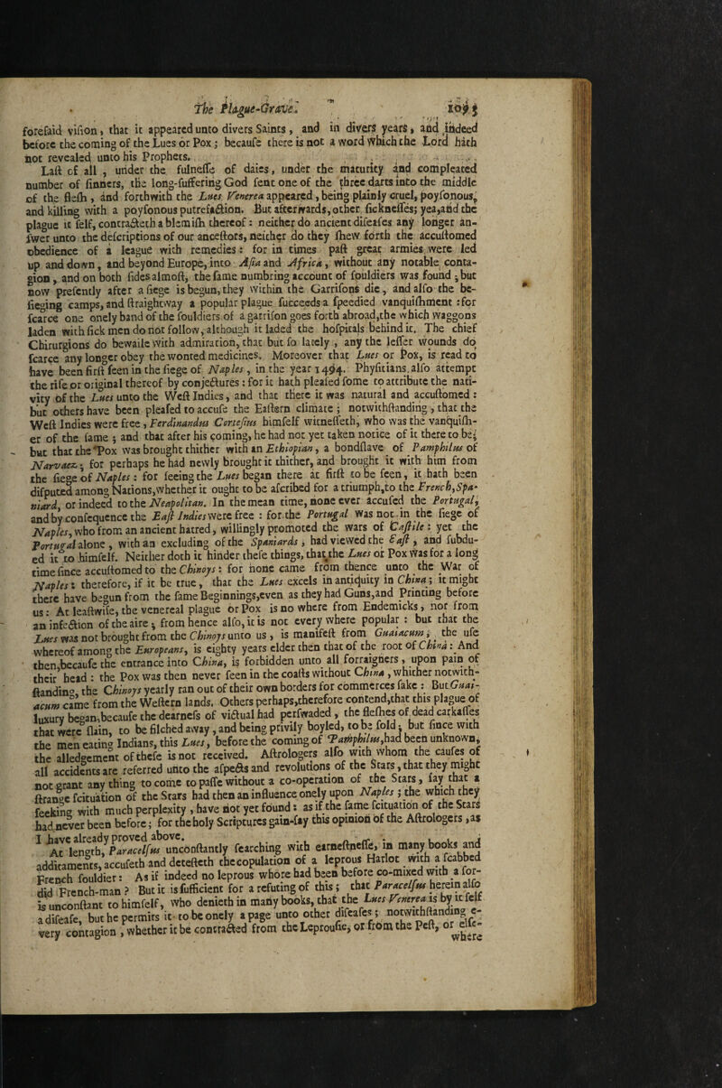 The ^Um-Gravil forefaid vifion» that it appeared unto divers Saints, and in diver? years» and indeed before the coming of the Lues or Pox; bccaufe there is not a word which the Lord hath not revealed unto his Prophets., ^ , Laft c£ ail , utider the fulnelTe of daies, under the maturity and compleated number of finners, the long-fufferiiig God fent one of the ^bree darts into the middle of the 6efli, and forthwith the Xm appeared, being plainly cruel, poyfonous^ and killing with a poyfonous putrefaction* But afterwards, other, ficknelTes; yea,and the plague It felf, concra£teth a blcmifh thereof; neither do ancient dlfeafes any longer an- fwer unto the deferiptions of our anceftors, neither do they fhew forth the accudomed obedience of a league with remedies : for in times paft great armies, were led up and down, and beyond Europe, into A/ta and Africa, without any notable conta¬ gion , and on both Tides almoft, the fame numbring account of fpuldiers was found ;but DOW prefemly after aficgc is begun, they within the GarrifonS die, andalfo the be¬ lieving camps, and ftraigheway a popular plague fuccecdsa fpeedied vanquilliment :for fca°rce one onely band of the fouldiers of a garrifon goes forth abroad,the which waggons laden with fick men do not follow, although it laded the hofpitals behind ic. The chief Chirurgions do bewailc with admiration, chat but fo lately , any the leffer wounds dp fcarcc any longer obey the wonted medicines. Moreover that Lues or Box, is rpd to have beenfiriffceninthefiegeof Naples^ in the year 1494. Phyfitians,alfo attempt the rife or original thereof by conjeCfures: for ic hath pleafed fome tp attribute the nati¬ vity of the Lttes unto the Weft Indies, and that there ic was natural and accuftomed : but others have been pleafed to accufe the Eaftern climate; notwithftanding,, that the Wett Indies were free, Ferdinandtu Certefms himfelf wicneffeth, who was the vanfjuifh- er of the fame ; and that after his coming, he had not yet taken notice of it there to be^ but that the^ox was brought thither in Ethiopian a bbndflave^ of Famphiltu oi Narvaez.; for perhaps he had newly brought ic thither, and brought ic with him from the Naples: for feeing the began there at firft to be feen, it hath been difputed among Nations,whether it ought to be aferibed for atriumph,to the French ^Spa¬ niard or indeed totht Neapolitan. In the mean time, none ever accufed the Portugal, andbyconfcqucnccthe Eafl Jndies\ytic.iitz : for.the Portugal was not,in the fiegc of JV4p/w, who from an ancient hatred, willingly promoted the wars of tSafFilex yet the Portfifal alone , with an excluding of the Spaniards; had viewed the Fafi , and fubdu- cd it to himfelf. Neither doth it hinder thefe things, thayhe Lues or Pox viras for a long time fince accuttomed to thz Chinojis t for none came from thence unco the War of Naples', therefore, if ic be true, that the Lues excels inanticjuity in Chinai it might there have begun from the fame Beginnings,even as they had Guns,and Printing before us: At leaftwife, the venereal plague or Pox is no where from Endemicks, nor from an infection ofeheaire^ from hence alfo,icis not everywhere popular : but chat the Lues was not brought from the Chinojs unto us, is manifeft from Guaiacum i ^ the ufe whereof among the Europeans, is eighty years elder then that of the root oiChtna: And then becaufe the entrance into Chinay is forbidden unco all forraigticrs, upon pain of their* head : the Pox was then never feen in the coatts without China , whither notvyich- ftandin®, the Chinoys yearly ran out of their own borders for commerces fake ; ^utGuai- acum cJme from the Weftern lands. Others pcrhaps,therefore conte^,that this plague of^ luxury began,becaufe the dearnefs of viCfualhad perfwaded, the flexes of dead carkaffes that we« (lain, to be hlched away, and being privily boyled, to be foldbut fmee with the men eating Indians, this , before the coming of had been unknown, the alledgemcnt of thefe «not received. Aftrologers alfo with whom the caufes of all accidents are referred unto the afpe^sand revolutions of the Stars, that they might not grant anything to come to paffe without a co-opcration Stars, lay that a ftrange fcitu’ation of the Stars had then an influence onely upon AT^p^j the which they feekiL with much perplexity , have riot yet found; as if the fame fcituation of the Stars had never been before; for the holy Scriptures gain*fiy this opinion of the Aftrologers ,as ^ ^M\fnltbyParacelfHs unconftantly fearching with eirneftncCfe, m many books and additaments,accufeth anddetefteth the copulation of a leprous Harlot with afeabbed French fouldier: As if indeed no leprous whore had been before co-mixed with a for¬ did French-man ? But it isfufficient for a refuting of this ; that herein alfo is unconftant to himfelf, who denieth in many books, chat the renereais by icfelf adifeafe but he permits it -to be onely a page unto other diCcafes; notwithftanding c- tery contagion , whether it be contraaed from theLeproufie, or frrimthe Peft, or^elft-