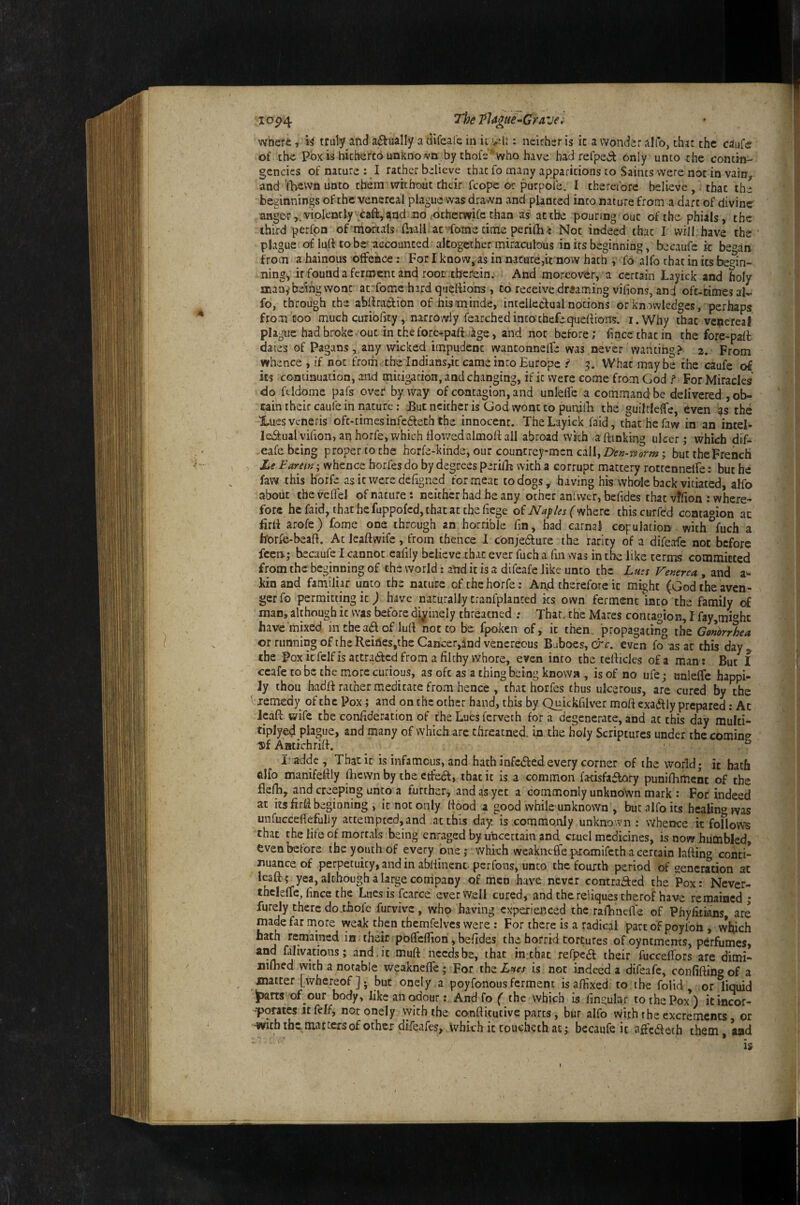 I op4 The Plague^Grave; where, li truly and afiually a difeafe in it : neither is ic a wonder alfo, that the caufe of the pox is hitherto unkno wn by thofs'’who have had refpedt only unto the contin¬ gencies of nature: I rather believe that fo many apparitions to Saints were not in vainv and iTacwn linto them without their fcopc or purpofe, I therefore believe , i that the beginnings of the venereal plague was drawn and planted into nature from a dart of divine anger,.violently cafl,aad no .otherwife than as at the pouring out of the phials, the third peribn of mortals (liall at fome time perilh-: Not indeed that I will: have the plague of luft CO be\accounted altogether miraculous in its beginning, becaufe ic began from a hainous offehce: For I know, as in nature,it now hath , fo alfo that in its begin¬ ning, it found a ferment and root .therein. And moreover, a certain Layick and holy many being vvonc ac'fomc hard quertians , to receive dreaming vifions, and oft-times al^ fo, through the abdratHon of his minde, intelkdual notions or knowledges, perhaps from coo much curiohty, narrowly fearchedintochefequeftions. i.Why that venereal plague had broke out in the fore^paft ige, and not before; fince that in the fore-pall dates of Pagans , any wicked impudent wantonnelfe was never Wanting .>• 2. Fro-m whence , if not from the Indianspc came into Europe i 5. What maybe the caufe of its continuation, and mitigation, and changing, if ic were come from God f For Miracles do fcldomc pafs over byway of contagion, and unlelTe a command be delivered , ob¬ tain their caufe in nature; Euc neither is God wont to puniib the guiltleffe, even ?s the Xues veneris oft-times infedleth the innocent. The Layick faid, thachefaw in an intel- laStualvihon, an horfe, which dov/edalmoft all abroad wkh aftinking ulcer; which dif¬ eafe being proper to the horfe-kinde, our countrey-mcn call. Denaryorm; but the French , Le Farein; whence borfes do by degrees perilE with a corrupt mattery rotrennelfe: but he faw this h'orfe asieweredeEgned for meat to dogs, having his whole back vitiated, aHb about thevcflel of nature: neither had he any other an fvver, bcfides that vffion ; where¬ fore hefaid, thathefuppofcdjthacatchefiege of (where thiscurfed contaoion ac firlf arofe) fome one through an horrible fm, had carnal copulatio» with^fuch a h'orfc-beaft. Ac lead wife, from thence 1 c'onjedfure the rarity of a difeafe not before fee»; becaufe I cannot eafily believe that ever fuch a fin was in the like terms committed from the beginning of the world: and it is a difeafe like unto the Lh:s Venerea., and a- kinand famiJhr unco the nature ofthchorfe: And therefore it might (God the aven¬ ger fo permitting ic j have naturally tranfplanred ks own ferment into the family of man, although ic was before divinely threatned .- Thar, the Mares contagion, I fayjmi'^hc have mixed in the ad of lull not to be fpoken of, ic then, propagating the Gonorrhea or running of the Reiriesjthe Cancer,indvencreous Buboes, crc. even fo as at this day the Pox icfelfisattradcd from a filthy Whore, even into the tefiicles of a man : But f ccafe to be the more curious, as oft as a thing being known , is of no ufe; onlelfe happi¬ ly thou hadfi rather medicate from hence , that horfes thus ulcerous, are cured by the t; lemedy of the Pox; and on the ocher hand, this by Quickfilver moft exadly prepared: At Jeaft wife the confideration of the Lues ferveth for a degenerate, and at this day mulci- tiplyed plague, and many of which are threatned. in the holy Scriptures under the comin*^ Aatichrifi. . ^ T addc , Tbatic is infamous, and hath infededevery corner of the world; it hath alfo manifefily fhewn by the etfed, that ic is a common facisfadory punifhmenc of the fielb, and creeping unto a further, and as yet a commonly unknown mark : For indeed at its firfi beginning , ic not only (food a good while unknown , fcmt alfo its hcaHn^» ms unfuccefiefully attempted, and at this day is commonly unknown ; whence it foHows that the life of mortals being enraged by n'ncettain and crnel medicines, is now humbled, even before the youth of every one; which weaknefie piomifcth a certain laftin^» conti¬ nuance of perpetuity, and in abliinent- perfons, unco the fourth period of generation at leaft; yea, alcbough a large company of men have never contraded the Pox: Never- thcleffe, fince the Lues is karce ever well cured, and the reliques tberof have remained ; furely there dothofe furvivc, who having experienced the rafhnelTe of Phyfitians, are made far more weak then tbemfelvcs were : For there is a radical part oFpoyfon , which bath remained in ■ thair polTcflion, befides the horrid tortures ofoyntments, perfumes, and falivations; and, it muft needs be, that in.that refped their fuccefibrs are dimi- nilhed with a notable weaknefle; For the£»w is not indeed a difeafe, confiftin^of a matter [whereof]-, but onely a poyfonous ferment is affixed to the folid , ,or liquid ^rts of our body, like an c^our; And fo ( the which is lingular to the Pox ) itincor- -•porates itfelf, not onely vyich the conftkutive parts, bur alfo With the excrements, or •With the mattersofothcr difeafes, which ittoucheth at; becaufe it affedeth them , and