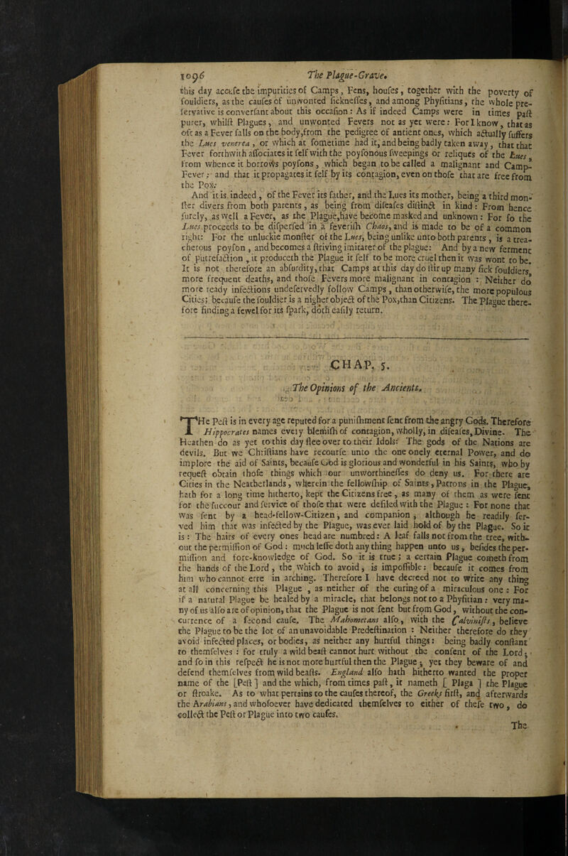 10(^6 The Plague - Grave, this day acctfc the impurities of Camps, Fens, houfes, together with the poverty of fouldiers, as the caufesof unwonted ficknefles, and among Phyfitians, the whole pre- lervative is converfanc about this occafion: As if indeed Camps were in times paft purer, whilft Plagues, and unwonted Fevers not as yet were; For I know, that as oft as a Fever falls on the body,from the pedigree of antientones, which adlually fuffers the Lues venerea, or which at fometime had it, and being badly taken away, that that Fever forthwith aifoelates it fclf with the poyfonous fvveepings or reliques of the hues from whence it borrovvs poyfons, which began to be called a malignant and Camp^ Fever; and that it propagates it felf by its contagion, even on thofc that are free from the Pox; ' y - And it is. indeed , of the Fever its father, and the lues its mother, being a third mon- Her divers from both parents, as being from difeafes dittbift in kind; From hence furely, as well a Fever, as the Plague,have become masked and unknown; For fo tbe proceeds to be difperfed dn a feverifh Chaos, zwd ii made fo be of a common right: For the unluckie monfter of the L«ej, being unlike unto both parents , is a trea¬ cherous poyfon , and becomes a ftriving imitarer of the plague; And by a new ferment of putref^addion , it produceth the Plague it felf to be more cruel then it was wont to be. It is not therefore an abfurdity, that Camps at this day do Hir up many fick fouldiers* more frequent deaths, and thofe Fevers more malignant in contagion Neither do more ready infedlions undefervcdly follow Camps, than otherwife, the more populous Cities; becaufe the fouldier is a nigher objedf of the Pox,than Citizens. The Plague there¬ fore finding a fewcl for its fpark, doth eafily return. : CHAP. 5. .^ TheOftnions of the Ancienti, •JJw J i - ■ ' THe Peft is in every age reputed for a punifbment fent from the angry Gods. Therefore JJippocrates mmts eveiy bkmifhof coiitagion, wholly, m difeafes,Divine. The-^ Heathen do as yet to this day flee over to their Idols:' The gods of the Nations are devils. But we Chriftians have fccourfe unto the one onely eternal Power, and do implore the aid of Saints, becaufe God is glorious and wonderful in his Saints, who by requeft obtain thofc things which our unworthinefles do deny us. For ihere arc Cities in the Neatherlands, wherein the fellowfliip of Saints, Patrons in the Plague, hath for a long time hitherto, kept the Citizens free, as many of them as were fcnc for thefuccour andferviceof thofc that were defiled with the Plague : For none that was fent by a head-fellow-Citizen, and companion j although he readily fer- ved him that was infedf ed by the Plague, was ever laid hold of by the Plague. So it ’ is: The hairs of every ones head are numbred; A leaf falls not from the tree, with¬ out the perm.ilfion of God: much lelfc doth any thing happen unto us, befides the per- niiflion and fore-knowledge of God. So it is true; a cerrain Plague cometh from the hands of the Lord, the which to avoid, is impofFible; becaufe it comes from him who cannot erre in arching. Therefore I have decreed not to write any thin<^ ' ^ at all concerning this Plague , as neither of the curing of a miraculous one: For / if a natural Plague be healed by a miracle, that belongs not to a Phyfitian r very ma¬ ny of us alfo arc of opinion, that the Plague is not fent but from God, without the con¬ currence of a fecond caufe. The Mahometans alfo , with the l^alvlnlfis, believe the Plague to be the lot of an unavoidable Predeftination Neither therefore do they avoid infedfed places, or bodies, as neither any hurtful things: being badly conflant to themfelves ; for truly a wild beaft cannot hurt without the confent of the Lord j <• and fo in this refpedf he is not more hurtful then the Plague ; yet they beware of and defend themfelves from wild beafls. England alfo hath hitherto wanted the proper name of the [Peft ] and the which, from times part, it nameth [ Plaga ] the Plague or ftroake. As to what pertains to the caufes thereof, the Creek,s firfl, anej afterwards the krahlans, and whofoever have dedicated themfelves to either of thefe two, do c-oIIe(^ the Pcfl or Plague into two caufes. The