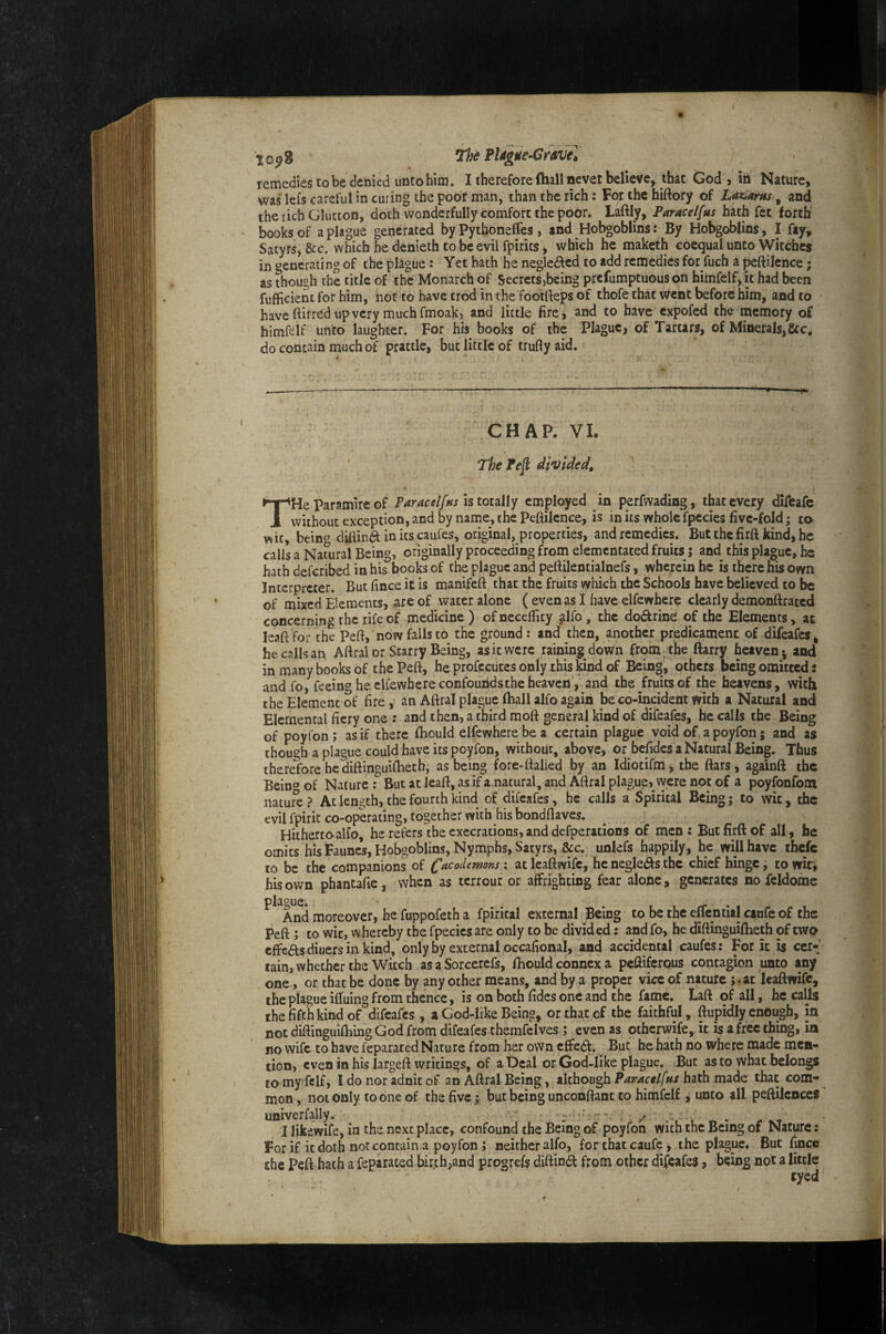 remedies to be denied unto him. I therefore (hall never believe^ that God > in Nature, was lefs careful in curing the poor man, than the rich: For the hiftory of La^arns, and the rich Glutton, doth wonderfully comfort the pobti Laftly, Parace/fus hath fee forth' books of a plague generated by Py thoneffes , and Hobgoblins: By Hobgoblins, I fay. Satyrs, &c. which he denieth to be evil fpirits, which he maketh coequal unto Witches in generating of the plague: Yet hath he negle£lcd to add remedies for fuch a peftilence; as though the title of the Monarch of SecretSjbeing prefumptuous on himfelf, it had been fufficient for him, hot to have trod inthe footlfeps of thofe that went before him, and to have ftirred up very much fmoak, and little fire, and to have expofed the memory of himfelf unto laughter. For his books of the Plague, of Tartars, of Minerals,&c. do contain much of prattle, but little of trufly aid. —--—-- — .. CHAP. VI. The Pe^ divided. THe paramire of Paracel/ns is touUy employed in perfwading, that every diffcafe without exception, and by name, the Peflilence, is in its whole fpecics five-fold; to wit, beino dilUnd in its caufes, original, properties, and remedies. But the firft kind, he calls a Natural Being, originally proceeding from elementated fruits j and this plague, he hath deferibed in his books of the plague and pellilentialnefs, wherein he is there ms own Interpreter. But lince it is manifeft that the fruits which the Schools have believed to be of mixed Elements, are of water alone (evenasihaveelfewhcre clearly demonftrated concerning' the rife of medicine ) ofnecelTity alfo, the dodfrine of the Elements, at leaftfor the Peft, now falls to the ground: and then, another predicament of difeafes, he calls an Aftral or Starry Being, as it were raining down frorti /the ftarry heaven 5 and in many books of the Peft, he profecutes only this kind of Being, others being omitted: andfo, feeing he clfewbere confounds the heaven', and the fruits of the heavens, with the Element of fire an Aftral plague (ball alfo again be co-incident with a Natural and Elemental fiery one : and then, a third moft general kind of difeafes, he calls the Being of poyfon; as if there fhould elfewhere be a certain plague void of, a poyfon; and as though a plague could have its poyfon, without, above, or befides a Natural Being. Thus therefore hediftinguilbeth, as being fore-ttalied by an Idiotifm, the fiars, againft ibc Bein^of Nature: Butatleaft,asifanatural,and Aftral plague, were not of a poyfonfom nature? Ac length, the fourth kind of difeafes, he calls a Spirital Being j to wit, the evil fpirit co-operating, together with his bondflaves. Hitherto alfo he refers the execrations, and defperations of men: But firft of all, he omits his Faune’s, Hobgoblins, Nymphs, Satyrs, &c. unlefs happily, he will have thefe to be the companions of (^acodemons: at leaftwife, he neglei^s the chief hinge, to witi his own phantafie, when as terrour or affrighting fear alone, generates no fcldome ^*^And moreover, he fuppofeth a fpirical external Being to be the effeniiil ctufe of the Peft; to wit, whereby the fpecics are only to be divided: and fo, he diftinguilheth of two effeftsdiuersin kind, only by external occafional, and accidental caufes: For it is ccr-' tain, whether the Witch as a Sorcerefs, fhould connex a peftiferous contagion unto any one, or that be done by any other means, and by a proper vice of nature ;.at leaftwife, the plague iftuino from thence, is on both fidcs one and the fame. Laft of all, he calls the fifth kind of ^difeafes , a God-like Being, or that of the faithful, ftupidly enough, in notdiftinguifhingGod from difeafes themfelves; even as otherwife, it is a free thing, in no wife to have feparated Nature from her own effedf. But he hath no where made men¬ tion, even in his largeft writings, of a Deal or God-like plague. But as to what belongs tomy fclf, I do nor adnic of an Aftral Being, ikbou^h Paracelfns hath mzds that com¬ mon , not only to one of the five; but being unconftant to himfelf, unto all peftilcnceS univerfally. , yr .. I likewife, in the next place, confound the Being of poyfon with the Being of Nature: For if it doth not contain a poyfon; neither alfo, for chat caufe, the plague. But fince chc Peft hath a feparated birth^and progrefs diftin^ from other difeafes, being not a little tyed