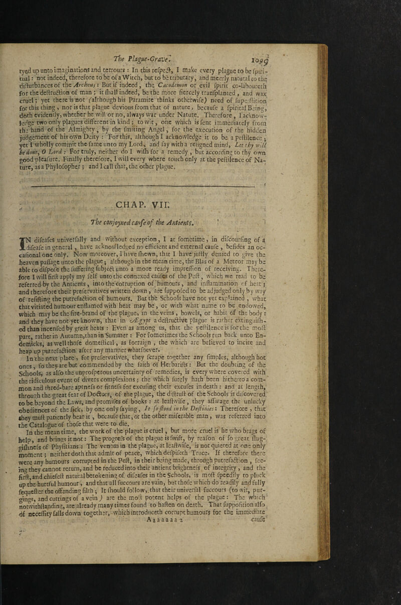 Tl}e PUgue^CraVel topg tyed up unto imaginations and terrours : In this refpei?-, I make every plague to be fpifi- tual: not indeed, therefore to be of a Witch, but to be tributary, and meerly natural to the difturbances of the Archens: But if indeed , the Cacodemon or evil fpirit cc-laboureth for the deftrudion of man ; it dial! indeed, be the more fiercely tranfplanted , and wax cruel; yet there is not ^although his Paramire thinks otherwife) need of fuperfiicion for this thing , nor is that plague devious from that of nature, becaufe a fpirital Being, doth evidently, whether he will or no, always war under Nature. Therefore, 1 acknow¬ ledge two only plagues different in kind; to wit, one which isfent immediately from' the hand of the Almighty ^ by the fmiting Angel, for the execution of the hidden judgement of his own Deity : For this, although I acknowledge it to be apeftilence; yet I wholly commit the fame unto my Lord, and fay with a reiigned mind. Let thy mU hedons^ 0 Lord : For truly, neither do I wifh for a remedy but according to thy own good plcafure. Finally therefore, I will every where touch only at the peftilence of Na¬ ture, as a phylofopher; and I call that, the other plague, ' I CHAP, vii: : .1 ■ . • The conjoined ca^fe of the Antients, ? “ . > N difeafes univerfally and without exception, I at fometime, in difeourfing of a difeafe in generalhave acknowledged no efficient and external caufe , befides an oc- cafional one only. Now moreover, I have fhewn, that I have juffly denied to give the heaven paffage unto the plague * although in the mean time, the Bias of a Meteor may be able to difpofe the fufferingfubjed unto a more ready impreffion of receiving. There¬ fore I will firft apply my felf unto the cohnexed caiifes of the Peft, which we read to be referred by the Antients, into the corruption of'humours, and inflammation cf heat j and therefore their preferva’tives Written down, are fuppofed to be adjudged only by way Of refifting the putrefaftion of humours. But the Schools have not yet explained , what thatvitiatedhumourenflamedwith heat may be, or with what name to be endowed, which may be the fire-brand of the plague, in the veins, bowels, or habit of the body: and they have not-yet known, that in a deftrudtive plague isratherextinguilB- ed than incenfed by great heats : Even as among us, that the peftilence is for the moft part, rather in Autumn,than in Summer: For fometimes the Schools run back unto En- demicks, aswellthofe domeftical, as forraign , the which are believed to incite and heap up pntrefaftion after any manner whaefoever. _ ' In the next place ■) for prefervadves, they ferape together any fifnples, although hot ones, fo they are but commended by the. faith ofHcrbarifls: But the doubting of the Schools, as alfo the unprofperous uncertainty of remedies, is every where covered with the ridiculous event of divers complexions; the which furely hath been hitherto a com¬ mon and thred-bare aptnefs or firnefs for excufing their excufes in death: and at length, through the great fear of Dodors, of the plague, the diftrufl of the Schools is difeovered to be beyond the Laws, and promifes of books: at leaftwife, they affwage the unlucky obediences of tbefick? by one only faying, It [o flood mthe Veflhnesi Therefore, that they muft patiently bear it, becaufe that, or the other miferable man, was referred into the Catalogue of thofe that were to die. ^ ^ , In the mean time, the work of the plague is cruel but more cruel is he who brdgs of help, and brings it not: The progrefs of the plague is fwlfr, by reafon of fo great flug-. oilhnefs of Phyfitians : The venom in the plague, at leaftwife, is not quieted at one only moment; neither doth'that admit of peace, which defpifeth Truce. If therefore there were any humours corrupted in the Pelt, in their being made, through putrefadlon , fee¬ ing they cannot return, and be reduced into their antient brightnefs of integrity , and the firft and chiefeft natural betokening of, difeafes in the Schools,' is moft' fpeedily to pluck up the hurtful humour, and that all fuccours are vain, but thofe which do readily and fully fequefter the offending filch ; It fliould follow,.that their univerfal fuccours (towir, pur- oinas, and cuttings of a vein ) are the moft potent helps of the plague: The which' notmthftanding, are already many times found to haften on death. That fuppofition alfo, nccefiity falls down together,-which introdiiceth corrupt humours for the immediate Aaaaaaaj caufe'