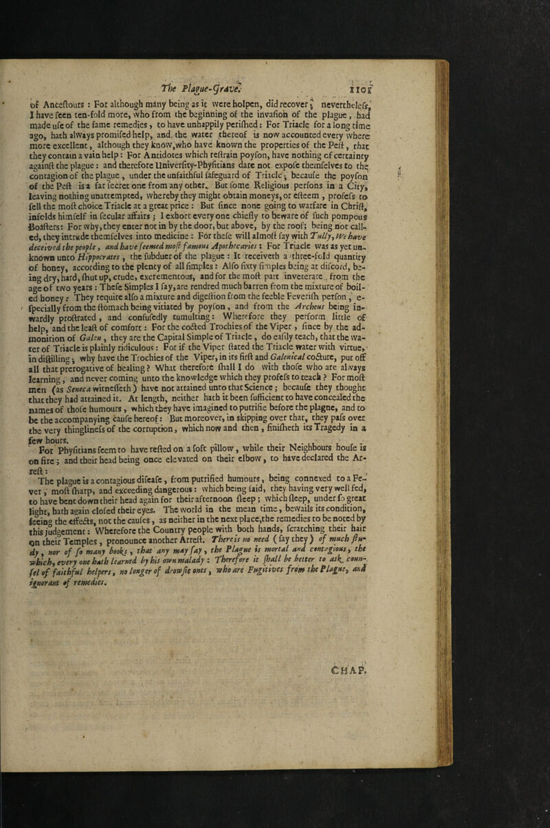 Anceftours : For although miny being as ip were hoipcn, did recover J neverthelefs, I have feen ten-fold more, who from the beginning of the invafiob of the plague, had made ufe of the fame remedies j to have unhappily periflied: For TriaeJe for a long time ago, hath always promifed help, and. the water thereof is now accounted every where more excellent, although they know,who have known the properties of the Pert, that they contain a vain help: For Antidotes which reftrain poyfon, have nothing cf certainty againft the plague: and therefore Univerfity-Phyfitians dare not expofc themfeivcs to thq, contagion of the plague, under the unfaithful fafeguard of Triaclcj becaufe the poyfon of the Pert is a far fecrec one from any othcr^ Butfome Religious perfons in a Oty, leaving nothing unatcempted, whereby they might obtain moneys, or efteem , profefs to fell the moft choice Triaclc at a great price: But (ince none going to warfare in Chrirt^ infolds hlmfelf in fecular affairs ,* I exhort everyone chiefly to l^wareof fuch pompous Boafters: For why, they enter not in by the door, but above, by the roof; being not call¬ ed, they intrude themfelves into medicine: For thefe will almort fay with TulljyWehave deceivedthepeople i andhave feemedmofi famoHs Apothecaries \ For Triaclc was as yet un¬ known unto , thcfubducrof the plague: It rcceiveth a ■three-fold quantity of honey, according to the plenty of all flmples: Alfo fixty fimplcs being at diicord, be¬ ing dry,hard, (hut up, crude, cxcrementous, and for the mofl part inveterate., from the age of two years : Thefe Simples I fay,are rendred much barren from the mixture of boil¬ ed honey: They require alfo a mixture and digeftion from the feeble Feverifh perfone- • fpecially from the ftomach being vitiated by poyfon, and from the Archens being in¬ wardly proftraced, and confufcdly cumulcing: Wherefore they perform little of help, and the leaft of comfort: For the co6led Trochies of the Viper , fince by the ad¬ monition of Galen ^ they are the Capital Simple of Triaclc, do eafily teach, that the wa¬ ter of Triaclc is plainly ridiculous: For if the Viper flared the Triacle water with virtue,’ in diflilling why have the Trochies of the Viper, in its firft Galenical coffurc, put off all that prerogative of healing? What therefore fhall I do with thofc who are; aLvays learnmg, and never coming unto the knowledge which they profefs to teach ? For moft men (as 5^»^c4witncflechj have not attained unto that Science; becaufe they thought that they had attained it. At length, neither hath it been fufficienc to have concealed the names of thofe humours, which they have imagined to putrifie before the plagnc, and to be the accompanying caufc hereof: But moreover, in skipping over that, they pafs over the very thinglinefs of the corruption, which now and then, finifheth its Tragedy in a ^^'por Vhyfltiansfeemto havereftedon afoft pillow, while their Neighbours houfe is on fire; and their head being once elevated on their elbow, to have declared the Ar- left: . f The plague is a contagious difeafe, from putrified humours, being cqnnexed to a Fe¬ ver mofffliarp, and exceeding dangerous: which being faid, they having very well fed, to have bent down their head again for their afternoon fleep ; which fleep, under fo great li^hc, bath again clofed their eyes. The world in the mean time, bewails its condition, feVm»’ the etfeas, not the caufes, as neither in the next place,the remedies to be noted by this judgement: Wherefore the Country people with both hands, fcracching their hair gn their Temples, pronounce another Arrett. There is no need ( fay they ) of much dy, nor of fo many books , that any mety fay, the Plague is mortal and contagious ^ the ■sobichy every one hath learned by his or»n malady x Therefore it jhall be better to as^coun- feiof faithful helpers, no longer of drowfie ones y who are Fugitives from the Plague^ and ignorant of remedies. tuA?,