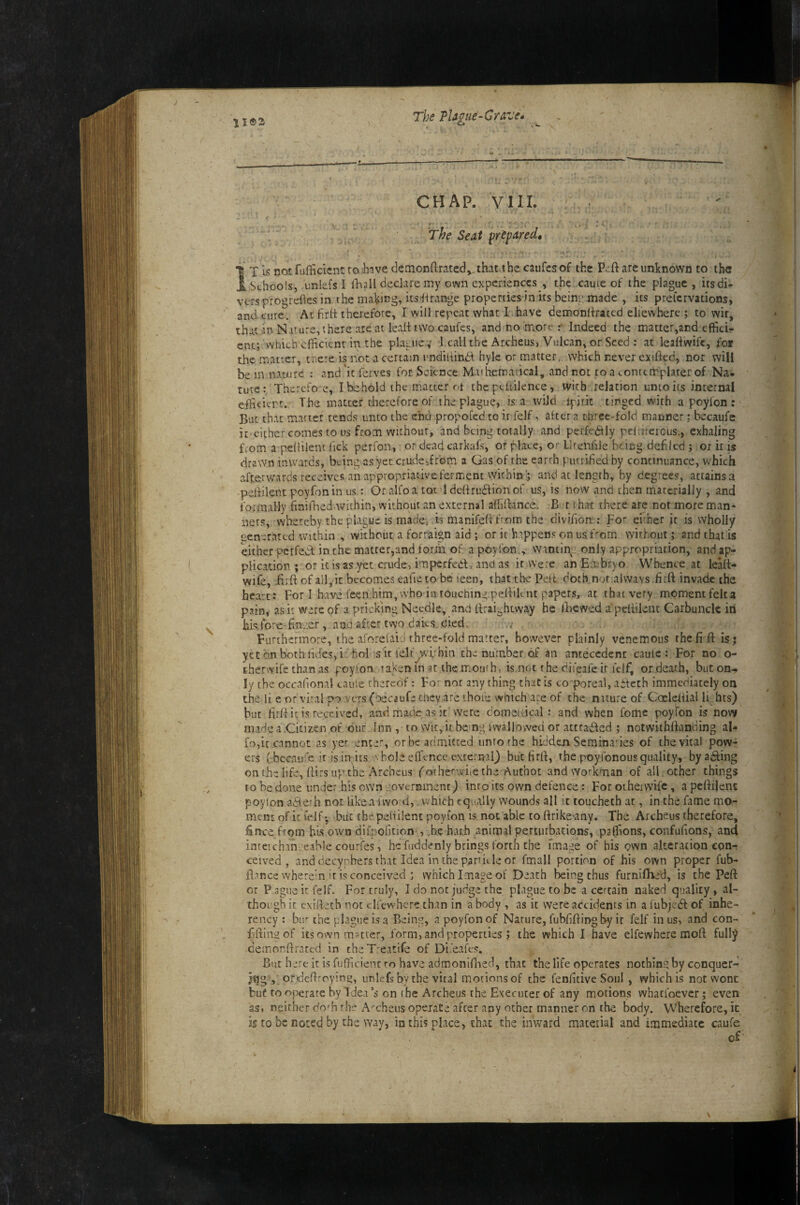 ll®s CHAP. VIIL - s The Seat prepared» I T15 not fufficicnt to ihive demonftratedvthat the caufes of the P>!ft are unknown to the i Schools, unlefs I flia 11 declare my own experiences, the caute of the plague, itsdi* vers progrefles in the making, its^irange properties in its being made , its prelcrvations, and cure. At frit therefore, I will repeat what 1 have demoniirated eliewhere ; to wit, that in Nature, there are at lead two caufes, and no more Indeed the matter,aEd efficio enc; Which efficient in the plague ,' l.call the ArcheuS) Vulcan, or Seed : at leafiwifc, for the matter, cnere is not a certam imdiHindi hyle or matter, which never exifted, nor will bem nature : and'it ferves for Science Maihemadcal, and not toaconrtmplaterof Na¬ ture: Therefo e, I behold the matter ot the peltilence, with relation unto its internal eibciert. The matter therefore of the plague, is a wild jpirit . tinged with a poyfon : But that maner tends unto the end propofed to it felf, after a threc-fold manner; becaufe it cither comes to us from withour, and being totally and perfedtly peltiferous., exhaling from a pedilent lick perfon, or deadcarkafs, or plate, or llrenhle being, defiled j or it is drawn inwards, being as yet crude,from a Gas of the earth putrified by continuance, v/hich afterwards receives an appropriaiive ferment within; and at length, by degrees, attains a -pedilent poyfon in us: Or alfoa toc ldedrudfionof us, is now and then materially , and formally finifhed within, without an external affidance. B r that there are not more man* nets, whereby the plague is made, is manifedfrom the divifion : Fo' euher it is wholly oenerated within , without a forraign aid ; or it h.ippens onusf'‘om without; and that is either perfect in the matrer,and form of a poyfon,, wantiiyg.only appropriation, and ap¬ plication ; or it is as yet crude, imperfed, and as it were an Embryo Whence at lead- wife, .fi:d of all, it becomes eafieto be leen, that the Pett doth nor alwavs fird invade the heart: For I have feen him, who in touching pediknt papers, at that very moment felca pain, as it were of a pricking Needle, and draightway he fhewed a pedilent Carbuncle in i5is,fore fin:.er, and after two daies died. Furthermore, the aforefaid rhree-fold matter, however plainly venemous the fid is; yetd.nbothiides,ir holnsir felf wuhin the number of an antecedent caulc : For no o- therwife than as poyfon »aken in at the mouth, is not the difeafe ir felf, or death, but on¬ ly the occafional caule thereof: For not any thing that is co'poreal, aiteth immediately on the li e or viral po wers (becaufe tney are ihoie which are of the niture of Cocledial li hts) but fird it is received, and. made as it were comeiiical : and when feme poyfon is now made a.Citizen of our Inn , to wit,ii bcjng iwallowed or attraffed ; notwiihdanding al- fo,it cannot as yer enter, or be admitted unrorhe hidden Seminaries of the vital pow¬ ers ( bccau^'e it is in its Vbole effence external) but fird, rhe poyfonous quality, byadfing on (he life, dirs up the Archeus fothefwiie the Author and workman of all other things to be done under his own iiovernment) inroits own defence: For otherwife , a pedilent poylon aile'h cot likea fwo d, .which equally wounds all it toucheeb at, in the fame mo¬ ment of i: ielf • but the pedilent poyfon is not able to drike'any. The Archeus therefore, fince from his own difpolition , he har.b animal perturbations, palfions, confufions, and inteichan cable courfes, he fuddcniy brings forth the fma^re of his own alteration con¬ ceived , and decynbers that Idea inthe pankle or fmall portion of his own proper fub- iTmce wherem ir is conceived ; which Image of Death being thus furnlflafd, is the Ped or Pague it felf. For truly, I do not judge the plague to be a certain naked quality, al¬ though it cxideth not dfewhere than in a body , as it were accidents in a lubjedf of inhe¬ rency : bin the plague Is a Being, a poyfon of Nature, fubfidin-g by it felf in us, and con¬ fiding of its own matter, form, and properties j the which I have elfewhere mod fully cemondrated in theT.'eatife of Di'eafes. But here it is fufficienc ro have admonifned, that the life operates nothin.gby conquer- ordeftroying, unlefs by the vital motions of the fenfitive Soul , which is not wont but to operate by Idea’s on the Archeus the Executer of any motions whatfoever; even as, neither do'h the A-'cheus operate after any other manner on the body. Wherefore, it IS to be noted by the way, in this place, chat the inward material and immediate caufe