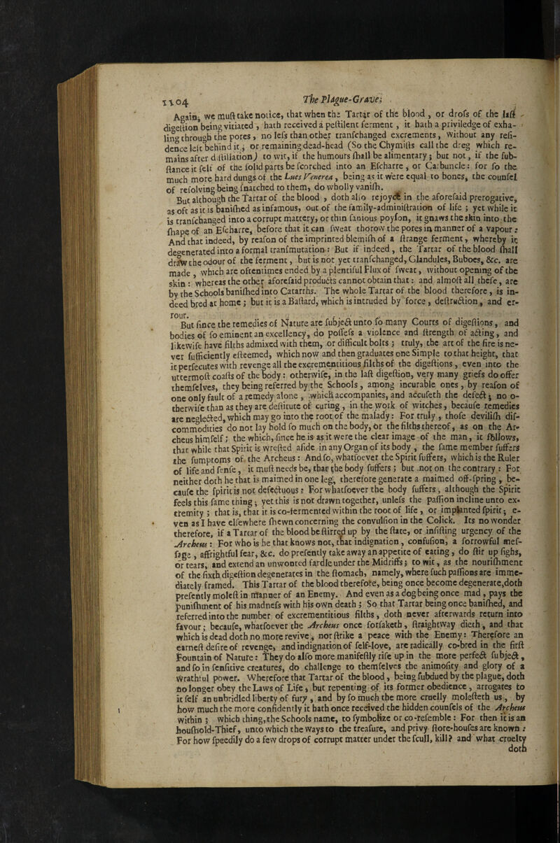 ^^04 The PJdgue-Giravei Attain' wc muft take notice, that when thi Tartar of the blood , or drofs of the iirf dioeSion being vitiated , hath received a pellilcnt ferment, it hath a piiyiledgeof exha¬ ling through the pores, no lefs than other tranfehanged excrements, without any refi- dencele|t1)ehind it.j or remaining dead-head (So theChymids call the dreg which re¬ mains after ddillationj to wit, if the humours fhall be alimentary; but not, if the fub- ftanceitfelf of the folid parts be fcorched into an Efcharrc ^ or Carbuncle: for fo the much more bard dungs of the Lues Venerea, being as it wtre equal to bones, the counfcl of refolving being fnatched to them, do wholly vanifh. But although the Tartar of the blood , doth alio rejoy^ in the aforefaid prerogative, as oft as it is baniftied as infamous, out of the family-adminiftration of life ; yet while it is tranfehanged into a corrupt mattery, or thin fanious poyfon, it paws the skin into: the fhape of an Efcharre, before that it can fwcat thorow the pores in manner of a vapour .• And that indeed, by rcafonof the imprinted blemifh of a ftrangc ferment, whereby ir. degenerated into a formal tranfmutation ; But if indeed, the Tartar of the blood fliall dr?w the odour of the ferment, but is not yet tranfehanged. Glandules, Buboes, &c. are made vvhich arc oftentimes ended by a plentiful Flux of fweat, without opening of the skin: 'whereas the other aforefaid produdds cannot obtain that; and aimed all tbefe, are by the Schools banifhed into Catarrhs. The whole Tartar of the blood therefore, is in¬ deed bred at home; but it is a Baftard, which is intruded by force, dedrudlion, and er- rour. But fmee the remedies of Nature arc fubjea unto fb many Courts of digefiions, and bodies of fo eminent an excellency, do poffefs a violence and ttrength of ailing, and likewife have filths admixed vvith them, or difficult bolts j truly, the art of the fire is ne¬ ver fufficiently efteemed, which now and then graduates one Simple to that height, that itperfecutes with revenge all the excremptitious filths of the digefiions, even into the uttermoft coafls of the body: otherwife,' in the laft digeftion, very many griefs do offer thcmfclves, they being referred by the Schools, among incurable ones, by reafon of one only fault of a remedy alone , .which accompanies, and accufeth the dcfedl. no o- therwife than as they are deftitute of curing, in the work of witches, becaufe remedies treneoledled, which may go into the root of the malady: For truly , thofe devilifh dif- commWties do not lay hold fo much on the body, Or the filths thereof, as on the Ar- cheushimfelf; the which,Tinceheis asitwercthe clear image of the man, it fbllows, that while that Spirit is wrefted afidc in any Organ of its body , the fame member fuffers the fumptoms of the Archeus: And fo, whatfoever the Spirit fuffers, which is the Ruler of lifeandfenfe, it muft needs be, that the body fuffers; but .not on the contrary : For neither doth he that is maimed in one leg, therefore generate a maimed off-fpring , be¬ caufe the fpiritisnot defC(^luous? For whatfoever the body fuffers, although the Spirit feels this fame thing ^ yet this is not drawn together, unlefs the paflion incline unto ex* ttemity ; that is, that it is co-fermented within the root of life, or implanted fpirit*, e- ven as I have clfewhere fbewn concerning the convulfion in the Colick. Its no wonder therefore, if a Tartar of the bloodbcftirrd up by theftate, or infifting urgency of the Orchem: For who is he that knows not, that indignation, confufion, a forrowful aief- fage , affrightful fear, &c. do prefently take away an appetite of eating, do ftir up fighs, or tears, and extend an uiiwonted fardle under the Midriffs 5 to wit, as the nourifhmenc of the fixth digeftion degenerates in theftomacb> namely, where fuchpaffions arc imme¬ diately framed. This Tartar of the blood cberefote, being once become degenerate,doth prefently molcft in ntapner of an Enemy. And even as a dog being once mad, pays the punifhmcnt of his madnefs with his own death ; So that Tartar being once baniftied, and referred into the number of excrementitious filths, doth never afterwards return into favour; becaufe, whatfoever the Jircheus once forfaketh, ftraightvvay dieth, and that which is dead doth no more revive, norftrike a peace with the Enemy: Therefore an earneft defire of revenge, and indignation of felf-lovc, arc radically co*brcd in the firft Fountain of Nature: they do alfo more manifeftly rife up in the more perfed fubje(a, and fo in fenfitive creatures, do challenge to themfelves the animofity and glory of a wrathtul power. Wherefore that Tartar of the bloody, being fubdued by the plague, doth no longer obey the Laws of Life, but repenting of its former obedience, arrogates to k felf an unbridled liberty of fur;/, and by fo much the more cruelly molefteth us, by how much the more confidently it hath once received the hidden counfcls of the jircheus within ; which thing, the Schools name, to fymboHze or co-refemblc: For then it is an houfhold-Thief, unto which the ways to the treafure, and privy ftore-houfes arc known .* For how fpeedily do a few drops of corrupt matter under the fcujl, kill? and what cruelty doth I