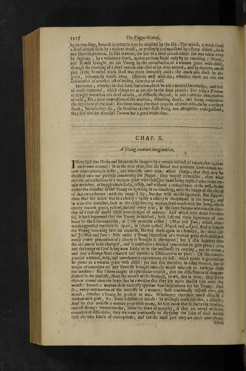 111 «7 *The ^Ugtie^Gforuc^ by its touching, becaufe it compels it to be defpifcd by the life : The which, a tooth from a dead carcafe (lain by a violent death , or prefently extinguifhcd by a lharp difeafe , doth not likewife perform. In like manner, the hair of a dead carcafs whofe life was taken away by degrees , by a voluntary death, makes perfons bauId only by its touching .* Warts and brands brought on the Young by the perturbation of a woman great with child* through the touching of a dead carcafe that died of ks own accord, and by degrees, until! part of the branded mark fhall wax more inwardly coldj the mark alfo doth by de¬ grees , voluntarily vaniQi away. Obferve well with me, whether thefe are not the tedimonies of another a<ft Of feeling than that of cold. Moreover, whether in chat fame fenfation,there be not a hatural knowledge, and fear of death connexed , which things arc as yet alfo in the dead carcafs: For truly a Tetanus or draight extendon of a dead carcafe , orlfiffnefle thereof, is not a certain con-^-elation of cold*. But a mear convulfion of the mufdes, abhorring death, and living evcnfaftcr the departure of the foul: For from hence the dead carcafes of thofe who die by a violent death, becaufe they die , the faculties of their fledi being not altogether extinguilbed they feel not the aforefaid Tetanm but a good while after. CHAP. X. A llvmg creature imaginative, I Have faid that Herbs and Minerals do imagine by a certain indindl: of nature,that is after their own manner; fo in the next place,that the blood and muinmie have certain na¬ tive conceptions,in order, and likcneffe unto man : which things, that they may be diredbed unco our purpofe concernirig the Plague i thou mayelt remember , after what fort the perturbations of a woman great with chiid[,her hand being applied unto fome cer¬ tain member, alihough uriadvifedly, rafhly, and without a concurrence of the will, do dc-' ciphef the member ifTthe Young co-agreeing in co-touching, with the image of the objed of that perturbation .-with the image I fay , but hot With anidlefignature. But fiippofe thou that her defirc was to a cherry ; verily a cherry is deciphered in the youn‘^ and in a co-like member, fuch as the child-bearing woman fhall touch with her hand^vvbicli cherry waxeth green, yellow,and red every year, at the fame fhtions wherein the cher¬ ries of a tree do attain thofe interchanges of colours: And which is far more wonder¬ ful, it hath happened that the Young fo marked, hath Offered thefe fignatures of co¬ lours ill the Low-countries, in [the moneths called] cMa^ and June; which after¬ wards exprefled the fame in Spain, in [thofe called] March znd ty^prll. And at lenoth ' the Yoiibg returning into his countric, fliewed them again in a bravery, in [thofe cal¬ led and : Alfo under a flrong rmprellion of a woman great with childjnoc onely a new generation of a cherry is brought in thereupon* but it alfo happens that the old one is to be changed , and it conftrains a feminal generation to give place; yea, and thcimageofGod being now lively dr in the readinefle its coming , not to come * and chat a ttrangc-born creature and monfter is fubllituted in its place : Of the contin¬ gencies whereof, daily, and' unvoluntary experiences are full .- which power is «^ranted to be given to a woman great with child: yet not that therefore in other wornen the i- mages ofconceiptsare not likewife brought uheo the womb wherein an embryo doth not inhabite: For I have taught in a particular treatife, that the difturbances of men are framed ih the midriff’s, about the mouth of the ftomach, to wit, that in men, they from thence afeend unto the heart; but in a woriian that they ire more readily fent unco the womb: becaufe a Woman doth naturally appoint Vital irifpiTations for her Young: And foevery commotion of the midriffs in awom^n, hath continually rcfpefl unto the! womb, vvhether a Young be prefent or not. Whofoever therefore much dillurbs a' woman with grief, &c. from a deliberate minde •' he willingly fends into her, a difeafe ; And he that molefts a woman great with young, let him know that he hurts the mother, andoff-fpring: Henctmaides, about the years of maturity, if they are vexed with the conceiprs of difficulties, they are wont continually to d^cypher the fides of their womb with the vain Idea’s of conceptioiis, and for the moll part they are made unto them- / feives