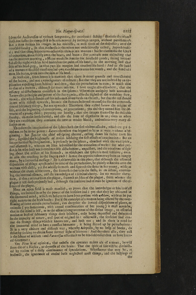 The Phgue-^rdvfj 2ii^ ftlves the AuiHorelfes of various fumptoms, .for ijiordinacd iufling : 0ecaufe theavom^' doth not fuft'er its tranquility to be taken away by forrcign images, without punifhmfenf». Bat a man formes his images in his midriffs, as well thofc of the defirable ; asofrhc wrothful faculty , fo that madnefle is therefore not undefervedly called ., ..hypochondfi- al; and that thing happens no otherwife than as in a Woman : but he tranfmitts the Idea's of conceipts, more freely unto the heart, and brain : For a certain man exfpedfing that on the morrow morning , a Major would be fentfor his houfhoJd goods , fitting forrow” ful all the night with his head leaned on the palm of his hand , in the morning had that iide of his head grey , invvhat part his temples had touched his hand i And lo the hand of a woman with child tranflates her own exorbitances unto her womb , and the hand of a man his fcares, even into the skin of his head. .. Atleafl-virc, from hence it is manitefl that there is a true growth and nourifhmehc of the hviires, and not a vain fignature of colours but that they arc not in-bred by an ap¬ plication expelling from behind: and then, that the perturbation in men, is much akin to that of a woman , although far more infirme. I have taught alfo elfevvhere , that the; efficacy of diflurbances confifleth in thcfpleen: Wherefore antiquity hath accounted Saturn the principle and parent of the ftarry gods , alfo the highefl of the wahdring ftars, to wit, the which fhould cafl his influence downvvards on the reft, but that the reft fhould in no wife fefled upwards, becaufe the ftars are believed to confpire for the commodi, tiesoffublunary things, but not upwards t Therefore they called the brigina'Of life and the beginning of conceptions, or generations; yea and they named him the dc- vourcr of a young child ; poyncirig out hereby, that the images framed by the defirable faculty, do make feeds fruitful, and alfo the Inns of digeftions in us 5 even as when they are exorbitant they confume the new or tender blood, and enforce very many di- feaies on us. , • , ^ ^ , rr , . • . Therefore the imagination of the fpleen hath the firft violent aflaulfs, which are gra .c- ted not to be in Ou: power: Saturn therefore was feigned to be as it were without a b e- ginnino ; but Japtter the chief off-fpring thereof, cafting down his father from hi? leat, ftonified the biightnetfe of reafon fubduing the firft: afl'ault of imagination '; But an ima4 formed by imagination, is prefently in the fpleen , cloathed with the vital fpiric, and alfumeth it, whence an Idea isfortified for the execution of works: for what per- fon is he who hath notfometimes felt diflurbances j anguifhes, and the occalibns of figh» in^ alwut the orifice of his ftomac'h , in which part the fpleen is moft fenfitive , even as^alfo the touching in the finger^ ends ? Is not the appetite taken away from an hungry man, by a forrowful meffage ? Be itobferveable in this place, that although the eftential difpofition of things aprehended in time of the perturbation, be plainly unknovvn unto the woman wirh child'', yet (he wholly formeth and figureth the feme in her young, while as without the trunk of the trees, ibe frameth a cherry in the flelb, in an inftanr, contcin- inc» the internal effence, and the knowledges of a feminal cherry. Its no wonder there¬ fore if that a terrour from the plague, frameth an Idea of the plague, from whence the pla'^ue it felf doth prefently bud , although the fenfitive foul of man be ignorant of the ef¬ fence of the pla°iie. ' Heer an open field is made manlfeft, to prove that the knowledges or Idea’s bf all are formed in us by the power of the fenfitive foul ; yet chat they lay obfeured in the immortal mind, which We believe to have b=en prefent with u4dam^ while as he put riohe names on the bruit beafts : For if the conceipt of a woman being allured by the over¬ flowing of fome certain perturbation, can dccypher the inward difpofitions of plants, or animars ( yea fometimes, wUh a total tranfmutation of her young) it muft needs be^* that in the mind it felf, as in the cflcntialengravement of the divine image , an eflfential notion atleaft of fublunary things doth inhabice, only being deprefled and deformed •in the impurity of nature , and fpot of original fin: otherwife, the renlidve foul can¬ not do ftrange things which it knows not, and hath not ; and fo there is need for the immortal mind to have a conflux hereunto , it being ftirred up by perturbations: Ic is a very obfeure and difficult way , whereby Adeptifts, by no help of books, do' ftrivc by feeling to obtain fome former light of feiences: And therefore alfo, they call ic the labour of wifdom : and Paracelfm efteems it to be ten-fold eafier than to have ieari> ed Crammer; . ^ ^ - , Yet is of opinion» that unlcfle the dperater makes ufe ot a mean, he will foon dicof a5i«/c4 , ordrynefl'cof the brain: That the fpirkof life will be diminifh- ed by reafon of a daily continuance of fpcculations. Whatfoever that may be, at leaftwife the ignorance of eaufes bath negleaed moft things, and the helpings of