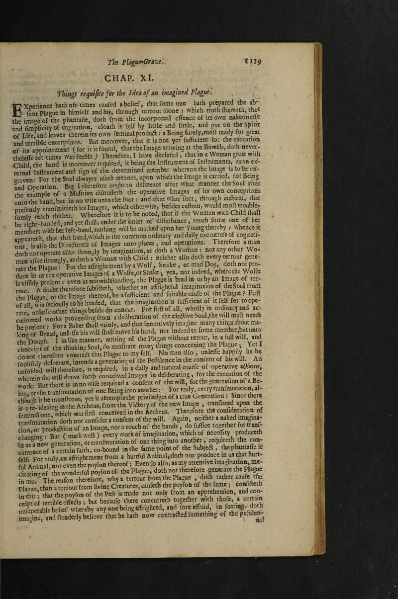 The Plagtte^Gr'sve'c CHAP. XL flip fhirtgs requipe for the Idea of art ititagmed Plaguf. Experience hath oft-ticncs caufed a belief ^ that feme one hath prepared the ab-= H fenc Plague in himfelE and his, through terrouciione : which truth (heweth, tha;e the imaoe of the phantafie, doth from the incorporeal effcnce of its own nakedneffe and fimpUcity ok cogitation, cloath it felf by little arid little, and ^t on the Spirit of Lifefand leaves therein its own fcminalprodua: a Being furely.moft rea^dy for great and terrible enterprizes. But moreover, that it is not yet fufificient for the execution of its appointment (for it is found, that thelmage arriving at the Bowels, doth never- theleCfe oft-times w»S feeble; Therefore. I have declared, that m a Woman great with Child the hand is moreover requited, it being the Infttument of Intttuments, as an ex¬ ternal Inftrumentand fign of the determined member whereon the Image as to en- oraven- For the Sou! alwayes ufeth meanes, upon which the Image is carried, fot Being Snd Ooetation. But 1 therefore ought to delineate after What manner the Soul after the example Of a Mufiiian difmiffeth the operative Images of us own conceptions unto the hand, but in no wife unto the foot: and after what fort, through cuftom, that crefently tranfmitteth its Images, which otbetwife, befides cuftom, would rnofttroubler fomlv rLch thither. Wherefore it is to be noted, that if the Woman with Child (hall be rioht-handed, and yet (ball, under the onlet of difturbance, touch fomS one of her members with her left-hand, nothing will be marked upon her Young thereby ; Whence it inoeireth that that hand.which is the common ordmary and daily executtefs of cogitati- tms IsalfotheDireatrefs of Images unto places, and operations. Thcrefote a man do h not operate alike ftrongly by imagination, as doth a Woman : nor any other Wo- man alike ttron-ly, as doth a Woman with Child: neither alfo doth every terrour gene- the Plague! For the affrightmentby a Wolf, Snake , or mad Dog, doth not pro- ?u« hi us the operative Images of a Wolfe,or Shake; yea, not indeed, where the Wolfe is vUibly prefent: even as notwithftanding, the Plague is bt^ m.us by an Image of t«- rour. A doubt therefore fubfirteth, whatheran atfrightful imagination of theSoufr^ the Plague ot the Image thereof, be a fufficient and ruitablecaufe of the Plague. Firft ofall ulferiouftytobeheeded, chat the imagination is fufficient of it felf for (oope- ratf unleffe other things befide do concur. Fot firft of all, wholly in ordmary and ac- TuftomedWorks proceeding from a deliberation of the eleaiye Soul,the vvill muft needs bforetot: For a Baker (hall vainly, and that intentively irnagine many things about ma- Kf Bread. unPffe bis will (ball move his hand, not indeed to feme member,but unto the'bouoh. I in like manner, writing of thePlaguewuhoutterour, in afullwill, and rhnccipfof the thinking Soul, do meditate many tilings concerning the Plague., Yeti do not therefore contiaft this Plague to my felf. Nb man alfo , unleffe happily f** s fooliftdy defoerate, intends a generating of the Peftilence in the confenc of huwill. An unfolded will therefore, is required, in a daily and natural courfe of operative ad ons, wherein the will draws forth conceived Images in deliberating, for the execution of the work But there is in no wife requited a confent of the will, for the generation of a Be- ho or the tianfmutation of one Being into another: For truly every tranfmuration, al¬ though itbe monftrous, yet it attempts the priviledges of a true Generation; Since there is arVideain»intheAtcheus,ftomcheViaoryof the new Image , upon the feminal one, which was firft conceived in the Archeus. Therefore the confideration of SmuHtion doth not confidet a confent of the will. Again, nather a naked rmagmy fir.n or o'odudlion of an Image, nor a touch of die hands, do fuffi.ee toother for ttanP chan’oing^’But (mark well) every work of imagination, which of necelfity ptoduceth irius'anevv oeneration, or ttanfmutation of one thing into another, reqmreth the con- cutreiice of ! certain faith, co-bound in the fame point of the Subjed, the phantafie it felf For truly,an alfrightment from a hurtful Ammal.doth not produce in us that hurt¬ ful AffiWl, nor even the poyfon thereof; Even fo alfo, aa my attentive imagination, me- ditadnoof the wonderful poyion of. the Plague, doth not tbetefore generate the Plague in The reafon therefote, why a terrour from the Plague , doth rather caufe the Plague than a terrour from living Creatures, caufeth the poyfon of the fame; confiftetb in this- that the poyfon of the Peft is made not only from an apptehenfion, andcon- reioto’f terrible effeW i but becaufe there concurreth together with thofe, a certain unfepetable belief whereby any one being ((frighted, and fore affraid, *“ ’ ima dne, and ftenderly believe that he hath now contrafied fomething of thepeftile^^ I; iij //