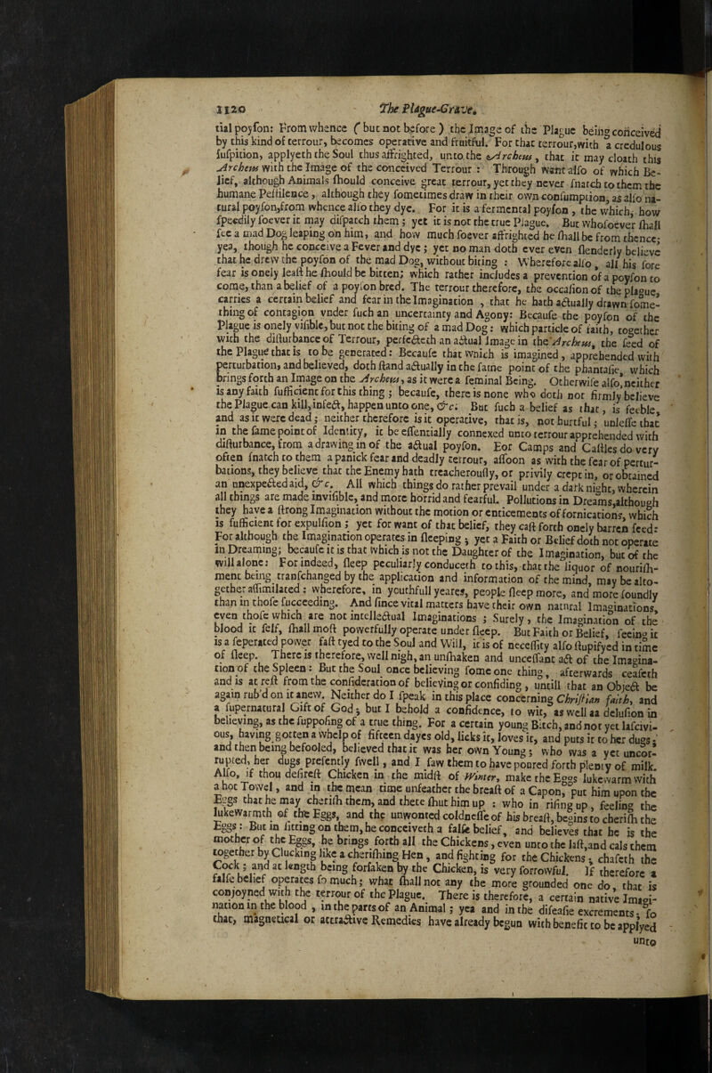 JI20 PUgue-Cnvei tialpoyfon; From whence C but not before) thc.Ima^eof the Plague beih» conceived by this kind of terrour, becomes operative and fruitful. For that terrour,with a credulous fufpition, applyeth the Soul thus affrighted, unio thz ^ chat it may cloath this uirchem with the Image of the conceived Terrour : Through wantalfo of which Be¬ lief, although Animals fhould conceive ^reat terrour, yet they never fnatch to them the humane Pehilence, although they fometimes draw in their own confumpiion, as alio na¬ tural poyfon/rom whence ajfo they dye. For it is a fermcntal poyfon , the which how fpeedily foever it may difpatch them; yet it is not the true Plague. But whofoever lhall fee a mad Dog leaping on him, and how much foever affrighted he lhall be from thence- yea, though he conceive a Fever and dye; yet no man doth ever even flenderly believe that he drew the poyfon of the mad Dog, without biting ; Wherefore alfo, all his fore fear is onely leaft he fhould be bitten; which rather includes a prevention o*f a poyfon to come, than a belief of a poyfon bred. The terrour therefore, the occa/ionof the plague carries a certain belief and fear in the Imagination , chat he hath adlually drawn fome- ibing of contagion vnder fuefa an uncertainty and Agony; Becaufe the poyfon of the plague is onely vifiblc, but not the biting of a mad Dog: which particle of faith, toc^ether with the difturbance of Terrour, perfcdleth an actual Image in the ft^d of ^he Plague that is to be generated • Bccaufe thatvvnich is imagined, apprehended with perturbation, and believed, doth ftand aaually in the fame point of the phantafie which brings forth an Image on the yirchm-t as it were a feminal Being. Ocher wife alfo^neither is any faith fufficient for this thing ; becaufe, there is none who doth not firmly believe the Plague can kill,infea, happen unto one, But fuch a belief as that, is feeble and as it were dead; neither therefore is it operative, that is, not hurtful; unleffe that in the fame point of Identity, it be eflentially connexed unto terrour apprehended with difturbance, from a drawing in of the aaual poyfon. Eor Camps and Caftlesdo very often fnatch to them a panick fear and deadly terrour, affoon as with the fear of pertur¬ bations, they believe that the Enemy bath treacheroufly, or privily crept in, or obtained an unexpeaed aid, & c. All which things do rather prevail under a dark ni‘^ht, wherein all things are made invifiblc, and more horrid and fearfuL Pollutions in Dreams,although they have a ttrong Imagination without the motion or enticements of fornication? which IS fulficient for expulfion; yet for want of that belief, they caft forth onely barren feed: For although the Imagination operates in fleeping ; yet a Faith or Belief doth not operate InDreaming; becaufe it is that which is not the Daughter of the Imagination, but^thc will alone; For indeed, fleep peculiarly conduceth to this, that the liquor of nourifh- ment being tranfehanged by the application and information of the mind, may be alto¬ gether alTimilated; vvherefore, m youthfull yeares, people fleep more, and more foundly than in thofe fuccceding. And fince vital matters have their own natural Imaoina'-ions even thofcwhich are notincelleaual Imaginations ; Surely, the Imagination of the blood It felf, fliallmoft powerfully operate under fleep. But Faith or Belief, feein^it IS a feperated power fatt tyed to the Soul and Will, it is of neceffity alfo ftupifyed in time of fleep. There IS therefore, well nigh, an unfliaken and uncelfant aft of the Imagina¬ tion of the Spleen: But the Soul once believing fomc one thing, afterwards ceafeth and IS at reft from the confidcration of believing or confiding , until! that an Obiea he again ruh’d on It anew Neither do I fpeak in this place concerning faithy and a fupernatural Gift of God i but I behold a confidence, to wit, as well aa Wion in believing, as the fuppohng of a true thing. For a certain young Bitch, andnot yet lafcivi- ous, having gotten a whelp of fifteen dayes old, licks it, loves it, and puts it to her dugs •' and then being befooled, believed that it was her own Young; who was a yet uncot! rupted, hCT dugs prefently fvvell, and I faw them to have poured forth pleniy of milk AKo, if thou defireft Chicken in the midft of mmer, make the Eggs lukewarm with a hot Towel, and in the mean time unfeather the breaft of a Capon, put him upon the R^gs that he may cherifli them, and thete Ihuthim up ; who in rifingup, feelin^^ the kkewarmth of tbs Eggs and the unwonted coldnclTe of his breaft, begins to cherifli the £§§* * fitting on them, he coneciveth a falfe belief, and believes that he is the mot cr o the Eggs, be brings forth all the Chickens, even unco the laft,and cals them together by Clucking like a cherifliing^^^^ and fighting for the Chickenschafcih the V r length being forfaken by the Chicken, is very forrovvfui. If therefore z falfe belief operates fo much; what (hall not any the more grounded one do that is conjoyned with the terrour of the Plague. There is therefor?, a certain native Imio - nation in the blood , m the parts of an Animal; yea and in the difeafie excrements • fo that, magneucal or attra^ive Remedies have already begun with benefit to be applyed unto