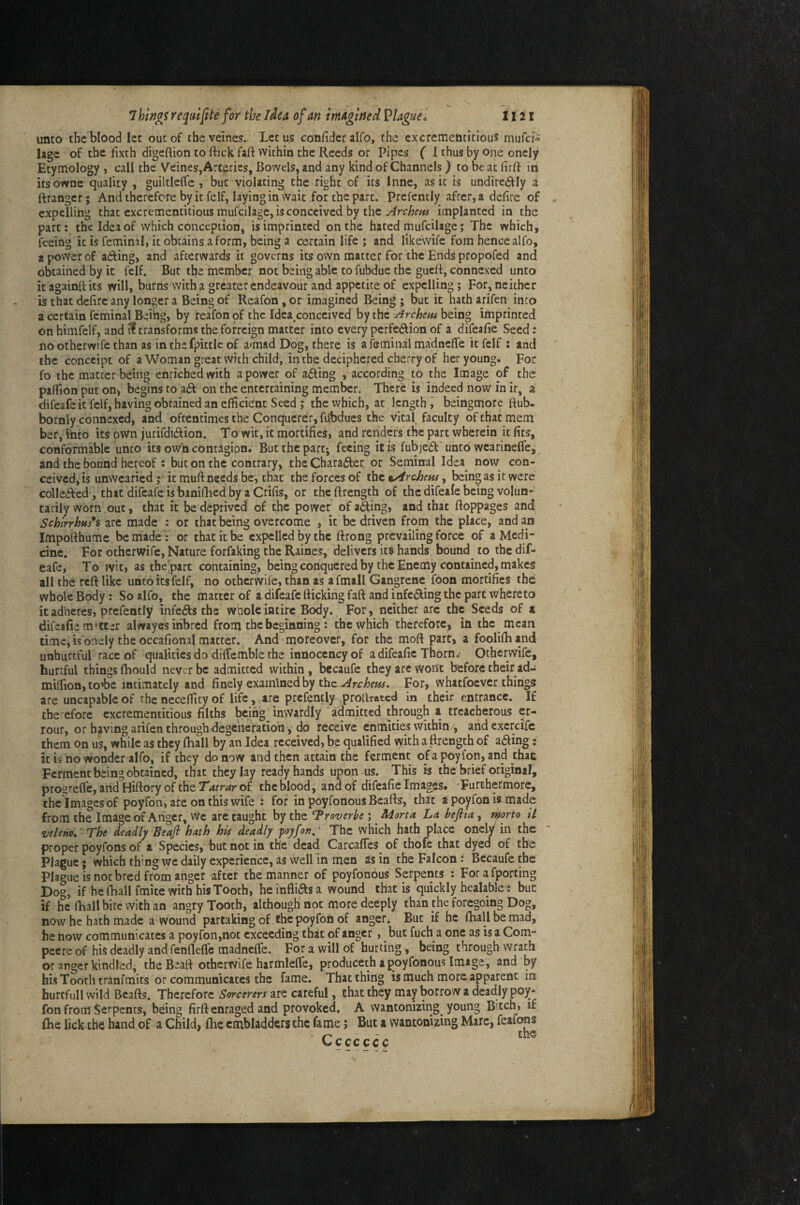 unto the blood let out of theveines. Let us confidcr alfo, the cxcrementitlous mufci- lagc of the fixth digeftion to flick fafl within the Reeds or Pipes { I thus by one oncly Etymology , call the Veines,Arteries, Bowels, and any kind of Channels) to be at firfl in itsowne quality , guiltleffe , but violating the right of its Inne, as it is undired^Iy a ftrangcr; And therefore by it felf, laying in wait for the part. Prefently after, a defire of expelling that excrementitious mufcilage, is conceived by the implanted in the part; the Idea of which conception, is imprinted on the hated mufcilage; The which, feeing icisfeminil, it obtains a form, being a certain life ; and likewife foin hence alfo, a power of a6fing, and afterwards it governs its own matter for the Ends propofed and obtained by it felf. But the member not being able to fubdue the guefl, connexed unto it againfl its will, burns with a greater endeavour and appetite of expelling; For, neither is that defire any longer a Being of Reafon, or imagined Being ; but it hath arifen into a certain feminal Being, by reafon of the Idea^conceived by the jirchens being imprinted on himfelf, and ^ transforms theforreign matter into every perfe<ftion of a difeafie Seed: no otherwife than as in the fpittic of a^mad Dog, there is a feminal madneffe it felf : and the conccipt of a Woman great with child,, in the deciphered cherry of her young. For fo the matter being enriched with a power of afting , according to the Image of the pafiion put on, begins to a£f on the entertaining member. There is indeed now in ir, a difeafeit felf, having obtained an efficient Seed j the which, at length ^ beingmorc flub- bornly connexed, and oftentimes the Conqfuerer, fobdues the vital faculty of that mem ber, into its own jurifdidion. To wit, it mortifies, and renders the part wherein it fits, conformable unto its own contagion. But the part-, feeing it is fubjedl unto wearineffe, and the bound hereof: but on the contrary, theCharafter or Semin-al Idea now con¬ ceived, is unwearied f it muft needs be, that the forces of the %Archem, being as it were collefted, that difeafe is banifhed by a Crifis, or theflrength of the difeale being voIun*> tarily worn out, that it be deprived of the power of ading, and that floppages and Schirrhus*s are made : or that being overcome , it be driven from the place, and an Impoflhume be made: or that it be expelled by the flrong prevailing force of a Medi¬ cine. For otherwife. Nature forfaking the Raines, delivers its hands bound to the dif- eafe. To wit, as theipart containing, being conquered by the Enemy contained, makes all the reft like unto its felf, no otherwife, than as afmall Gangrene foon mortifies the whole Body: So alfo, the matter of idifeafe flicking fafl and infe(^ing the part whereto it adheres, prefently infeds the whole intirc Body. For, neither arc the Seeds of a difeafie m’ttir alwayes inbred from the beginning : the which therefore, in the mean time, is'onely the occafional matter. And moreover, for the moft part, a fooliftiand unhureful race of qualities do diflemble the innocency of a difeafle Thorn,- Otherwife, hurtful things fhould never be admitted within, becaufe they are woiit before their ad- miifion, wbe intimately and finely examined by the For, whatfoever things are uncapable of the necefficy of life, are prefently prolkated in their entrance. If therefore excrementitious filths being inwardly admitted through a treacherous er- rour, or having atifen through degeneration, do receive enmities within/, andexercife them on us, while as they Ihall by an Idea received, be qualified vyith a ftrength of a<fling» it is no wonder alfo, if they do now and then attain the ferment ofapoyfqn, and thac Ferment being obtained, chat they lay ready hands upon-us. This is the brief original, prostelfe, and Hiftory of the Tatrar of the blood, and of difeafie Images. -Furthermore, the Images of poyfon, are on this wife : for in poyfonous Beafls, that a poyfon is made from the Image of Anger, vve arc taught by the ^roverbe ; Morta La, befiia, rkorto iL veleno. The deadly Beafi hath his deadly poyfon.' The which hath place onely in the proper poyfons of a Species, but not in the dead Carcaffes^ of thofe that dyed of the Plague; which thing we daily experience, as well in men as in the Falcon: Becaufe the Plague is not bred from anger after the manner of poyfonous Serpents : Forafporcing Dog, if he fliall fmite with his Tooth, he inflids a wound that is quickly healable: but if he fhall bite with an angry Tooth, although not more deeply than the foregoing Dog, now he hath made a wound partaking of the poyfon of anger. But if he fhall be mad, he how communicates a poyfon,not exceeding that of anger, but fuch a one as is a Com- pecre of his deadly and fenflefle madnelfe. For a will of hurting, being through wrath or anger kindled, the Beafl otherwife harmlelfe, produceth a poyfonous Image, and by his Tooth tranfmits or communicates the fame. Thatching is much more apparent in hurcfullwild Beafls. Therefore Sorcerers sliz ciitiul, that they may borrow a deadly poy¬ fon from Serpents, being firft enraged and provoked. A wantonizing young Bitch, if (he lick the hand of a Child, fhe cmbladdcrs the fame; But a wantonizing Marc, feafons Ccccccc