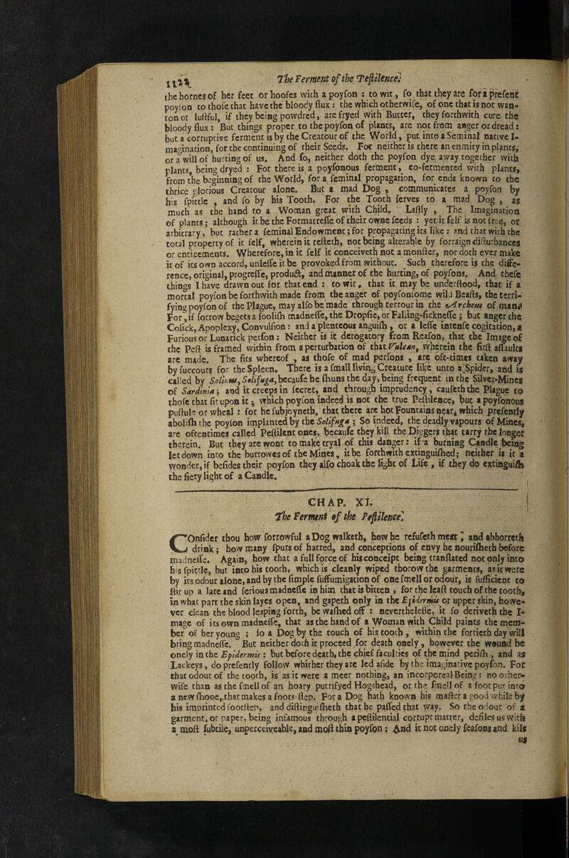 j ^ The Ferment of the Tef Hence'} the homes of her feet orhoofes with apoyfon : to wit, fo thit they ire foraprefent poyfon to thofe that have the bloody flux: the which otherwife, of one that is not wan¬ ton oi luflful, if they being powdred, arcfryed with Butter, they forthwith cure the bloody flux: ’Buc things proper to the poyfon of plants, arc not from anger or dread: but a corruptive ferment is by the Creatour of the World, put into a Seminal native I- maoination, for the continuing of their Seeds. Foe neither is there an enmity in plants,* ora will of hurting of us. And fo, neither doth the poyfon dye away together with plants, being dryed : For there is a poyfonous ferment co-fermented with plants, from the beginning of the World, for a feminal propagation, for ends known to the thrice glorious Creatour alone. But a mad Dog , communicates a poyfon by his fpittlc , and fo by his Tooth* For the Tooth ferves to a mad Dog , as much as the hand to a Woman great with Child* Laftly , ^ The Imagination of plants; although it be the Formatreffe of their ownc feeds : yet it felf is not free, of arbitrary / but rather a feminal Endowment ; for propagating its like: and that with the total property of it felf, wherein it refteth, not being alterable by forraign diflurbances or enticements. Wherefore, in it felf it conceiveth not a monfter, nor doth ever make it of its own accord, unleflc it be provoked from without. Such therefore is the diffe¬ rence, original, progreffc, product, and manner of the hurting, of poyfons. And tbefe things I have drawn out for that end : to wit, that it may be underftood, that if a morul poyfon be forthwith made from the anger of poyfonlomc wil JBeafts, the terri¬ fying poyfon of the Plague, may alfobemadc through terrout in the Orchem of mtn«l For'^if forrow begets a foolifli madneffe, the Dropfle, or Faliing-fickncfTc j bat anger the Colick, Apoplexy'', Convulfion: and a plenteous anguifli, or a Icfle intenfe cogitation, a Furious or Luna tick perfon: Neither is it derogatory from Reafon, that the Image of the Peft is framed within from a perturbation of that wherein the firft affaults arc made. The fits whereof , as thofe of mad perfons , are oft-times taken away byfuccours for the Spleen. There is a fmallllvin^ Creature like unto a^Spidcr, and is called by 5^/;«iw,5#/f/A<^4,^caufehc (hunsthcday, bcing frequent in the Silver-Mines of Sardinia j and it creeps in fecret, and through imprudcncy, caufeth the Plague to thofe that fit upon it; vrhich poyfon indeed is not the true Pcflilcncc, but a poyfonous puftule or wheal : for he fubjoynctb, that there are hot Fountains near^ which prcfcntly aboliftirhe poyfon implanted by the ; So indeed, the deadly vapours of Mines, are oftentimes called Peftilent ones, becaufe they kill the Diggers that tarry rhe longer therein. But they are wont to make tryal of this danger: if a burning Candle being letdown into the burrowes of the Mines, it be forthwith cxtinguillied; neither is it a wonder, if befides their poyfon they alfo choakthc light of Life , if they do cxtinguifli the fiery light of a Candle. CHAP. XI. I The Ferment of the Peftileneel COnfider thou how forrowful aDogwalkcth, how he refufeth meat J and abhorreth drink; how many fpurs of hatred, and conceptions of envy he nourifheth before madnelfe. Again, how that a full force of hisconceipt being tranflated not only into his fpittlc, but into his toorh, which is cleanly wiped thorowthc garments, as it were by its odour alone, and by the fimplcfuffumigation of one fmell or odour, is fufficient to ftirup a late and ferious madneffe in him that is bitten , for the leaft touch of the tooth, in what part the skin layes open, and gapeth only in the E\Uermu oi upper skin, howe¬ ver clean the blood leaping forth, bcwaflicdoff : nevcrtheleflc, it fo deriveth the I- mage of its own madneffe, that as the hand of a Woman with Child paints the mem¬ ber of her young ; fo a Dog by the touch of his tooth , within the fortieth day will bring madneffe. But neither doth it proceed for death oncly, however the wound be onely in the Epidermis: but before death, the chief faculties of the mind petifli, and as Lackeys, doprefently follow whither they arc Icdafide by the imaginadve poyfon. For that odour of the tooth, is as it were a mccr nothing, an incorporeal Being: no other- wife than as the fmell of an hoary putrifyed Hogshead, or the fmell of afootpunnta ancwfliooe,thatmakesafoots-flep. For a Dog hath known his mafteragood whiteby his imprinted footflen, and diftinguiflieth that be paffedthat way. So the odour of t garment, or paper, being infamous through apeflilential corrupt matter, defiles u$ with mofl fubtile, unperceiyeable, and moR thin poyfon; ^nd it not onely feafonsand kils uf 1